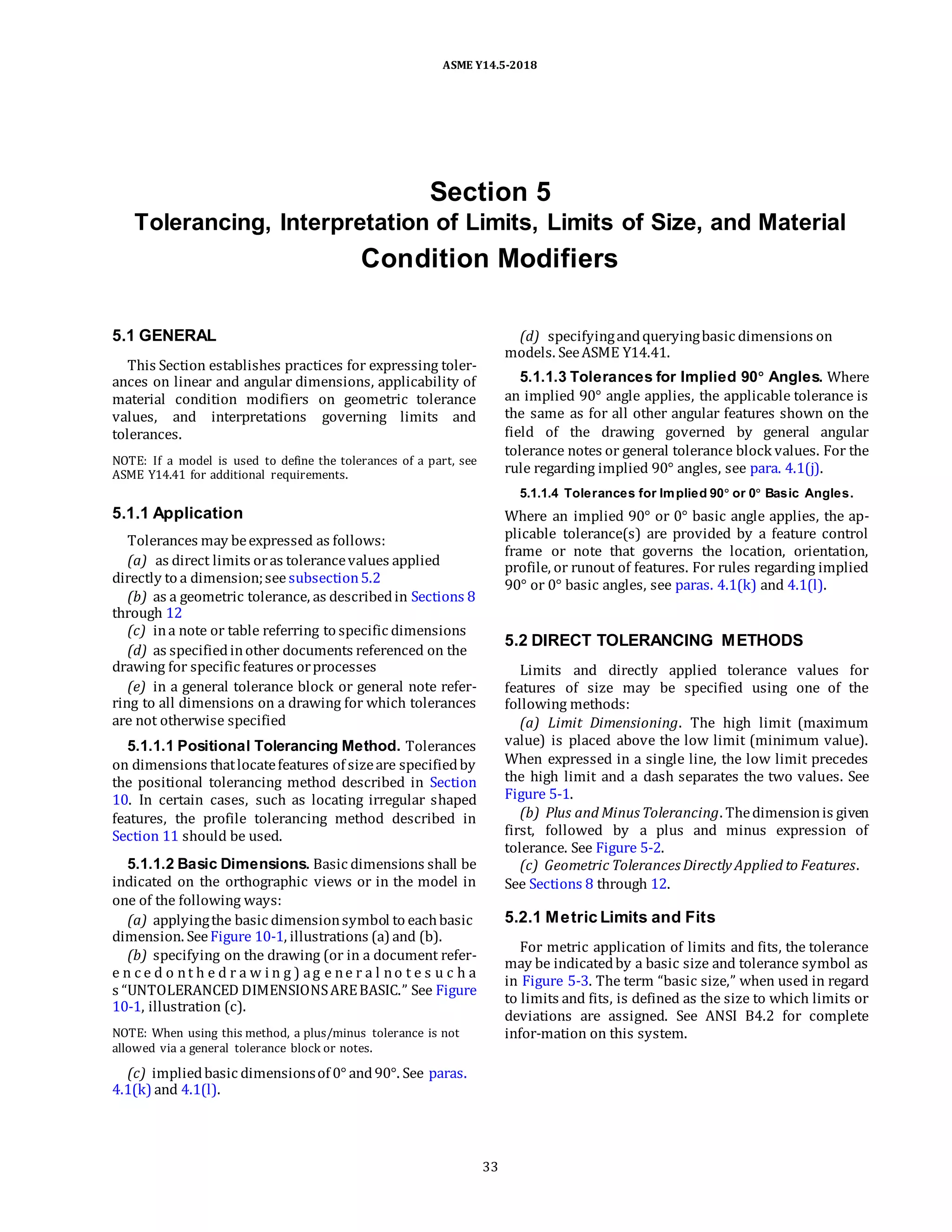 ASME Y14.5-2018
Section 5
Tolerancing, Interpretation of Limits, Limits of Size, and Material
Condition Modifiers
5.1 GENERAL
This Section establishes practices for expressing toler-
ances on linear and angular dimensions, applicability of
material condition modifiers on geometric tolerance
values, and interpretations governing limits and
tolerances.
NOTE: If a model is used to define the tolerances of a part, see
ASME Y14.41 for additional requirements.
5.1.1 Application
Tolerances may beexpressed as follows:
(a) as direct limits oras tolerancevalues applied
directly to a dimension;seesubsection5.2
(b) as a geometric tolerance, as describedin Sections 8
through 12
(c) ina note or table referring to specific dimensions
(d) as specifiedinother documents referenced on the
drawing for specific features orprocesses
(e) in a general tolerance block or general note refer-
ring to all dimensions on a drawing for which tolerances
are not otherwise specified
5.1.1.1 Positional Tolerancing Method. Tolerances
on dimensions thatlocatefeatures of sizeare specifiedby
the positional tolerancing method described in Section
10. In certain cases, such as locating irregular shaped
features, the profile tolerancing method described in
Section 11 should be used.
5.1.1.2 Basic Dimensions. Basic dimensions shall be
indicated on the orthographic views or in the model in
one of the following ways:
(a) applyingthe basic dimensionsymbol to eachbasic
dimension. SeeFigure 10-1, illustrations (a) and (b).
(b) specifying on the drawing (or in a document refer-
e n c e d o nt h e d r a w i n g ) ag e ne r a l no t e s u c h a
s “UNTOLERANCED DIMENSIONSAREBASIC.” See Figure
10-1, illustration (c).
NOTE: When using this method, a plus/minus tolerance is not
allowed via a general tolerance block or notes.
(c) impliedbasic dimensionsof 0° and90°. See paras.
4.1(k) and 4.1(l).
(d) specifyingandqueryingbasic dimensions on
models. SeeASME Y14.41.
5.1.1.3 Tolerances for Implied 90° Angles. Where
an implied 90° angle applies, the applicable tolerance is
the same as for all other angular features shown on the
field of the drawing governed by general angular
tolerance notes or general tolerance block values. For the
rule regarding implied 90° angles, see para. 4.1(j).
5.1.1.4 Tolerances for Implied 90° or 0° Basic Angles.
Where an implied 90° or 0° basic angle applies, the ap-
plicable tolerance(s) are provided by a feature control
frame or note that governs the location, orientation,
profile, or runout of features. For rules regarding implied
90° or 0° basic angles, see paras. 4.1(k) and 4.1(l).
5.2 DIRECT TOLERANCING METHODS
Limits and directly applied tolerance values for
features of size may be specified using one of the
following methods:
(a) Limit Dimensioning. The high limit (maximum
value) is placed above the low limit (minimum value).
When expressed in a single line, the low limit precedes
the high limit and a dash separates the two values. See
Figure 5-1.
(b) Plus and Minus Tolerancing. Thedimensionis given
first, followed by a plus and minus expression of
tolerance. See Figure 5-2.
(c) Geometric Tolerances Directly Applied to Features.
See Sections 8 through 12.
5.2.1 Metric Limits and Fits
For metric application of limits and fits, the tolerance
may be indicatedby a basic size and tolerance symbol as
in Figure 5-3. The term “basic size,” when used in regard
to limits and fits, is defined as the size to which limits or
deviations are assigned. See ANSI B4.2 for complete
infor-mation on this system.
33
 