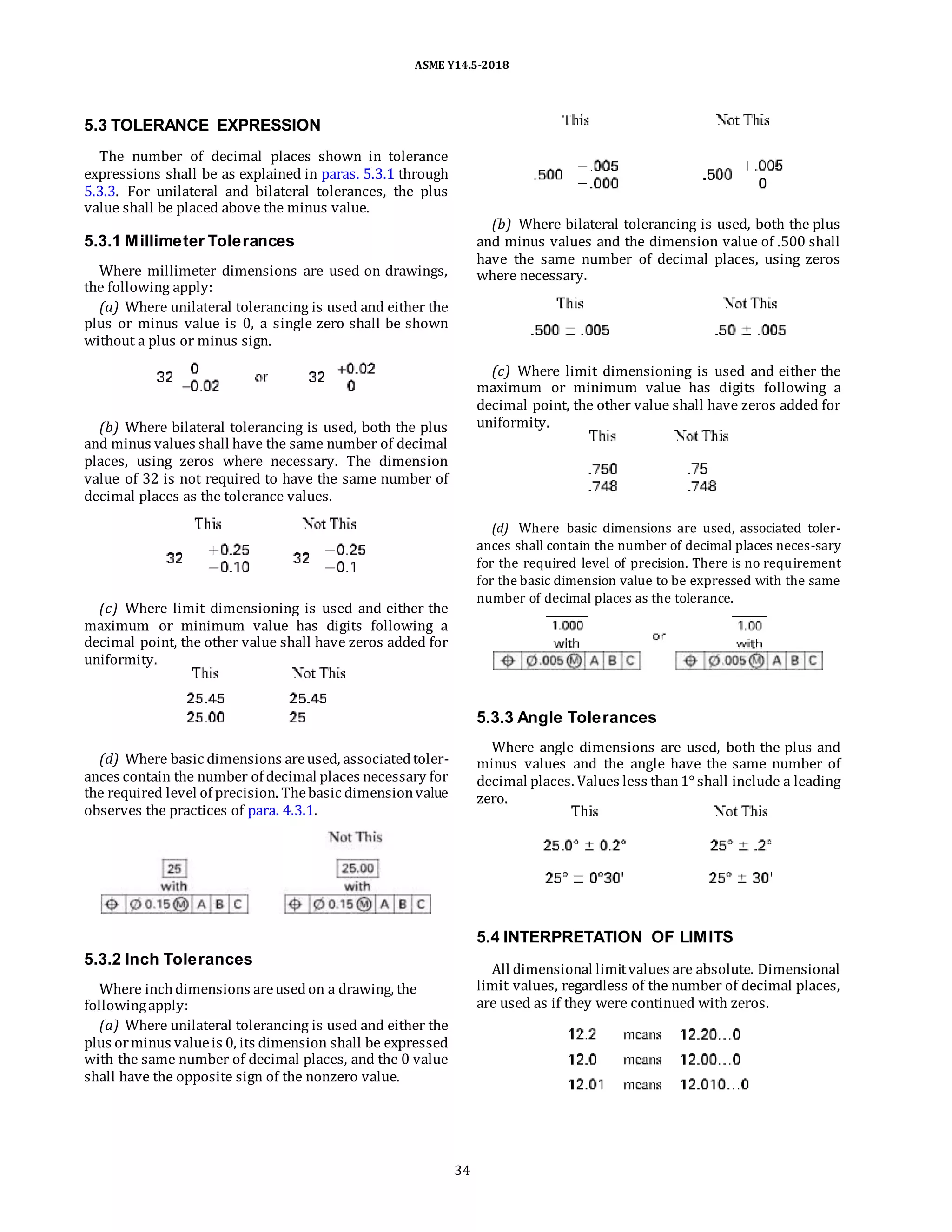 ASME Y14.5-2018
5.3 TOLERANCE EXPRESSION
The number of decimal places shown in tolerance
expressions shall be as explained in paras. 5.3.1 through
5.3.3. For unilateral and bilateral tolerances, the plus
value shall be placed above the minus value.
5.3.1 Millimeter Tolerances
Where millimeter dimensions are used on drawings,
the following apply:
(a) Where unilateral tolerancing is used and either the
plus or minus value is 0, a single zero shall be shown
without a plus or minus sign.
(b) Where bilateral tolerancing is used, both the plus
and minus values shall have the same number of decimal
places, using zeros where necessary. The dimension
value of 32 is not required to have the same number of
decimal places as the tolerance values.
(c) Where limit dimensioning is used and either the
maximum or minimum value has digits following a
decimal point, the other value shall have zeros added for
uniformity.
(b) Where bilateral tolerancing is used, both the plus
and minus values and the dimension value of .500 shall
have the same number of decimal places, using zeros
where necessary.
(c) Where limit dimensioning is used and either the
maximum or minimum value has digits following a
decimal point, the other value shall have zeros added for
uniformity.
(d) Where basic dimensions are used, associated toler-
ances shall contain the number of decimal places neces-sary
for the required level of precision. There is no requirement
for the basic dimension value to be expressed with the same
number of decimal places as the tolerance.
(d) Where basic dimensions areused, associatedtoler-
ances contain the number of decimal places necessary for
the required level of precision. Thebasic dimensionvalue
observes the practices of para. 4.3.1.
5.3.2 Inch Tolerances
Where inchdimensions areusedon a drawing, the
followingapply:
(a) Where unilateral tolerancing is used and either the
plus orminus valueis 0, its dimension shall be expressed
with the same number of decimal places, and the 0 value
shall have the opposite sign of the nonzero value.
5.3.3 Angle Tolerances
Where angle dimensions are used, both the plus and
minus values and the angle have the same number of
decimal places. Values less than1° shall include a leading
zero.
5.4 INTERPRETATION OF LIMITS
All dimensional limitvalues are absolute. Dimensional
limit values, regardless of the number of decimal places,
are used as if they were continued with zeros.
34
 