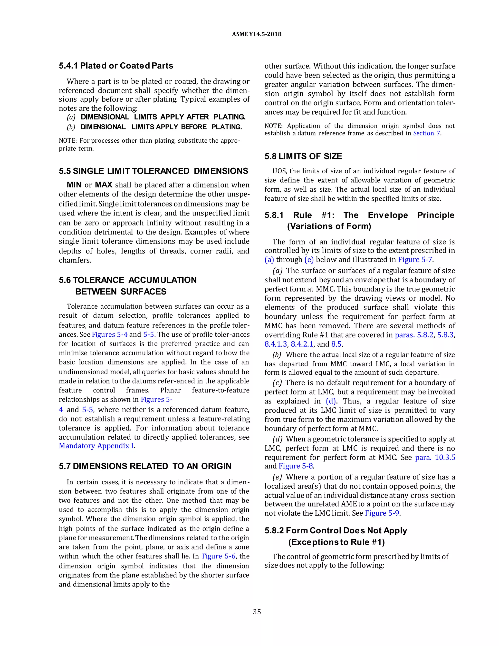 ASME Y14.5-2018
5.4.1 Plated or Coated Parts
Where a part is to be plated or coated, the drawing or
referenced document shall specify whether the dimen-
sions apply before or after plating. Typical examples of
notes are the following:
(a) DIMENSIONAL LIMITS APPLY AFTER PLATING.
(b) DIMENSIONAL LIMITS APPLY BEFORE PLATING.
NOTE: For processes other than plating, substitute the appro-
priate term.
other surface. Without this indication, the longer surface
could have been selected as the origin, thus permitting a
greater angular variation between surfaces. The dimen-
sion origin symbol by itself does not establish form
control on the origin surface. Form and orientation toler-
ances may be required for fit and function.
NOTE: Application of the dimension origin symbol does not
establish a datum reference frame as described in Section 7.
5.5 SINGLE LIMIT TOLERANCED DIMENSIONS
MIN or MAX shall be placed after a dimension when
other elements of the design determine the other unspe-
cifiedlimit. Singlelimittolerances ondimensions may be
used where the intent is clear, and the unspecified limit
can be zero or approach infinity without resulting in a
condition detrimental to the design. Examples of where
single limit tolerance dimensions may be used include
depths of holes, lengths of threads, corner radii, and
chamfers.
5.6 TOLERANCE ACCUMULATION
BETWEEN SURFACES
Tolerance accumulation between surfaces can occur as a
result of datum selection, profile tolerances applied to
features, and datum feature references in the profile toler-
ances. See Figures 5-4 and 5-5. The use of profile toler-ances
for location of surfaces is the preferred practice and can
minimize tolerance accumulation without regard to how the
basic location dimensions are applied. In the case of an
undimensioned model, all queries for basic values should be
made in relation to the datums refer-enced in the applicable
feature control frames. Planar feature-to-feature
relationships as shown in Figures 5-
4 and 5-5, where neither is a referenced datum feature,
do not establish a requirement unless a feature-relating
tolerance is applied. For information about tolerance
accumulation related to directly applied tolerances, see
Mandatory Appendix I.
5.7 DIMENSIONS RELATED TO AN ORIGIN
In certain cases, it is necessary to indicate that a dimen-
sion between two features shall originate from one of the
two features and not the other. One method that may be
used to accomplish this is to apply the dimension origin
symbol. Where the dimension origin symbol is applied, the
high points of the surface indicated as the origin define a
plane for measurement.The dimensions related to the origin
are taken from the point, plane, or axis and define a zone
within which the other features shall lie. In Figure 5-6, the
dimension origin symbol indicates that the dimension
originates from the plane established by the shorter surface
and dimensional limits apply to the
5.8 LIMITS OF SIZE
UOS, the limits of size of an individual regular feature of
size define the extent of allowable variation of geometric
form, as well as size. The actual local size of an individual
feature of size shall be within the specified limits of size.
5.8.1 Rule #1: The Envelope Principle
(Variations of Form)
The form of an individual regular feature of size is
controlled by its limits of size to the extent prescribed in
(a) through (e) below and illustrated in Figure 5-7.
(a) The surface or surfaces of a regular feature of size
shall notextend beyondan envelopethat is aboundary of
perfect form at MMC. This boundary is the true geometric
form represented by the drawing views or model. No
elements of the produced surface shall violate this
boundary unless the requirement for perfect form at
MMC has been removed. There are several methods of
overriding Rule #1 that are covered in paras. 5.8.2, 5.8.3,
8.4.1.3, 8.4.2.1, and 8.5.
(b) Where the actual local size of a regular feature of size
has departed from MMC toward LMC, a local variation in
form is allowed equal to the amount of such departure.
(c) There is no default requirement for a boundary of
perfect form at LMC, but a requirement may be invoked
as explained in (d). Thus, a regular feature of size
produced at its LMC limit of size is permitted to vary
from true form to the maximum variation allowed by the
boundary of perfect form at MMC.
(d) When a geometric tolerance is specifiedto apply at
LMC, perfect form at LMC is required and there is no
requirement for perfect form at MMC. See para. 10.3.5
and Figure 5-8.
(e) Where a portion of a regular feature of size has a
localized area(s) that do not contain opposed points, the
actual valueof an individual distanceatany cross section
between the unrelated AMEto a point on the surface may
not violate the LMC limit. See Figure 5-9.
5.8.2 Form Control Does Not Apply
(Exceptions to Rule #1)
Thecontrol of geometric form prescribedby limits of
sizedoes not apply to the following:
35
 
