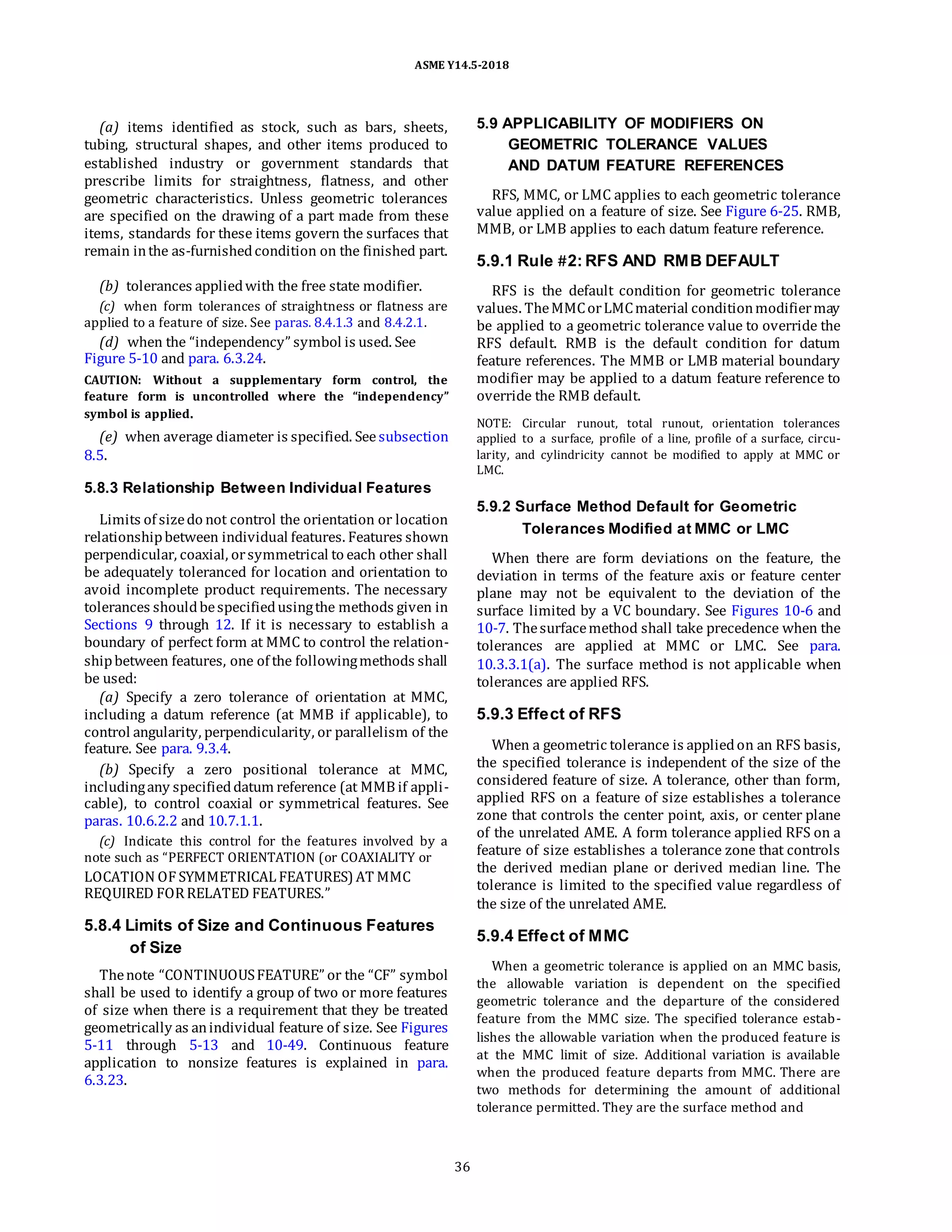 ASME Y14.5-2018
(a) items identified as stock, such as bars, sheets,
tubing, structural shapes, and other items produced to
established industry or government standards that
prescribe limits for straightness, flatness, and other
geometric characteristics. Unless geometric tolerances
are specified on the drawing of a part made from these
items, standards for these items govern the surfaces that
remain inthe as-furnishedcondition on the finished part.
(b) tolerances appliedwith the free state modifier.
(c) when form tolerances of straightness or flatness are
applied to a feature of size. See paras. 8.4.1.3 and 8.4.2.1.
(d) when the “independency” symbol is used. See
Figure 5-10 and para. 6.3.24.
CAUTION: Without a supplementary form control, the
feature form is uncontrolled where the “independency”
symbol is applied.
(e) when average diameter is specified. Seesubsection
8.5.
5.9 APPLICABILITY OF MODIFIERS ON
GEOMETRIC TOLERANCE VALUES
AND DATUM FEATURE REFERENCES
RFS, MMC, or LMC applies to each geometric tolerance
value applied on a feature of size. See Figure 6-25. RMB,
MMB, or LMB applies to each datum feature reference.
5.9.1 Rule #2: RFS AND RMB DEFAULT
RFS is the default condition for geometric tolerance
values. TheMMCorLMCmaterial conditionmodifiermay
be applied to a geometric tolerance value to override the
RFS default. RMB is the default condition for datum
feature references. The MMB or LMB material boundary
modifier may be applied to a datum feature reference to
override the RMB default.
NOTE: Circular runout, total runout, orientation tolerances
applied to a surface, profile of a line, profile of a surface, circu-
larity, and cylindricity cannot be modified to apply at MMC or
LMC.
5.8.3 Relationship Between Individual Features
Limits of sizedo not control the orientation or location
relationshipbetween individual features. Features shown
perpendicular, coaxial, orsymmetrical to each other shall
be adequately toleranced for location and orientation to
avoid incomplete product requirements. The necessary
tolerances shouldbespecifiedusingthe methods given in
Sections 9 through 12. If it is necessary to establish a
boundary of perfect form at MMC to control the relation-
shipbetween features, one of the followingmethods shall
be used:
(a) Specify a zero tolerance of orientation at MMC,
including a datum reference (at MMB if applicable), to
control angularity, perpendicularity, or parallelism of the
feature. See para. 9.3.4.
(b) Specify a zero positional tolerance at MMC,
includingany specifieddatum reference (at MMB if appli-
cable), to control coaxial or symmetrical features. See
paras. 10.6.2.2 and 10.7.1.1.
(c) Indicate this control for the features involved by a
note such as “PERFECT ORIENTATION (or COAXIALITY or
LOCATION OF SYMMETRICAL FEATURES) AT MMC
REQUIRED FORRELATED FEATURES.”
5.9.2 Surface Method Default for Geometric
Tolerances Modified at MMC or LMC
When there are form deviations on the feature, the
deviation in terms of the feature axis or feature center
plane may not be equivalent to the deviation of the
surface limited by a VC boundary. See Figures 10-6 and
10-7. Thesurfacemethod shall take precedence when the
tolerances are applied at MMC or LMC. See para.
10.3.3.1(a). The surface method is not applicable when
tolerances are applied RFS.
5.9.3 Effect of RFS
When a geometric tolerance is appliedon an RFS basis,
the specified tolerance is independent of the size of the
considered feature of size. A tolerance, other than form,
applied RFS on a feature of size establishes a tolerance
zone that controls the center point, axis, or center plane
of the unrelated AME. A form tolerance applied RFS on a
feature of size establishes a tolerance zone that controls
the derived median plane or derived median line. The
tolerance is limited to the specified value regardless of
the size of the unrelated AME.
5.8.4 Limits of Size and Continuous Features
of Size
Thenote “CONTINUOUSFEATURE” or the “CF” symbol
shall be used to identify a group of two or more features
of size when there is a requirement that they be treated
geometrically as anindividual feature of size. See Figures
5-11 through 5-13 and 10-49. Continuous feature
application to nonsize features is explained in para.
6.3.23.
5.9.4 Effect of MMC
When a geometric tolerance is applied on an MMC basis,
the allowable variation is dependent on the specified
geometric tolerance and the departure of the considered
feature from the MMC size. The specified tolerance estab-
lishes the allowable variation when the produced feature is
at the MMC limit of size. Additional variation is available
when the produced feature departs from MMC. There are
two methods for determining the amount of additional
tolerance permitted. They are the surface method and
36
 