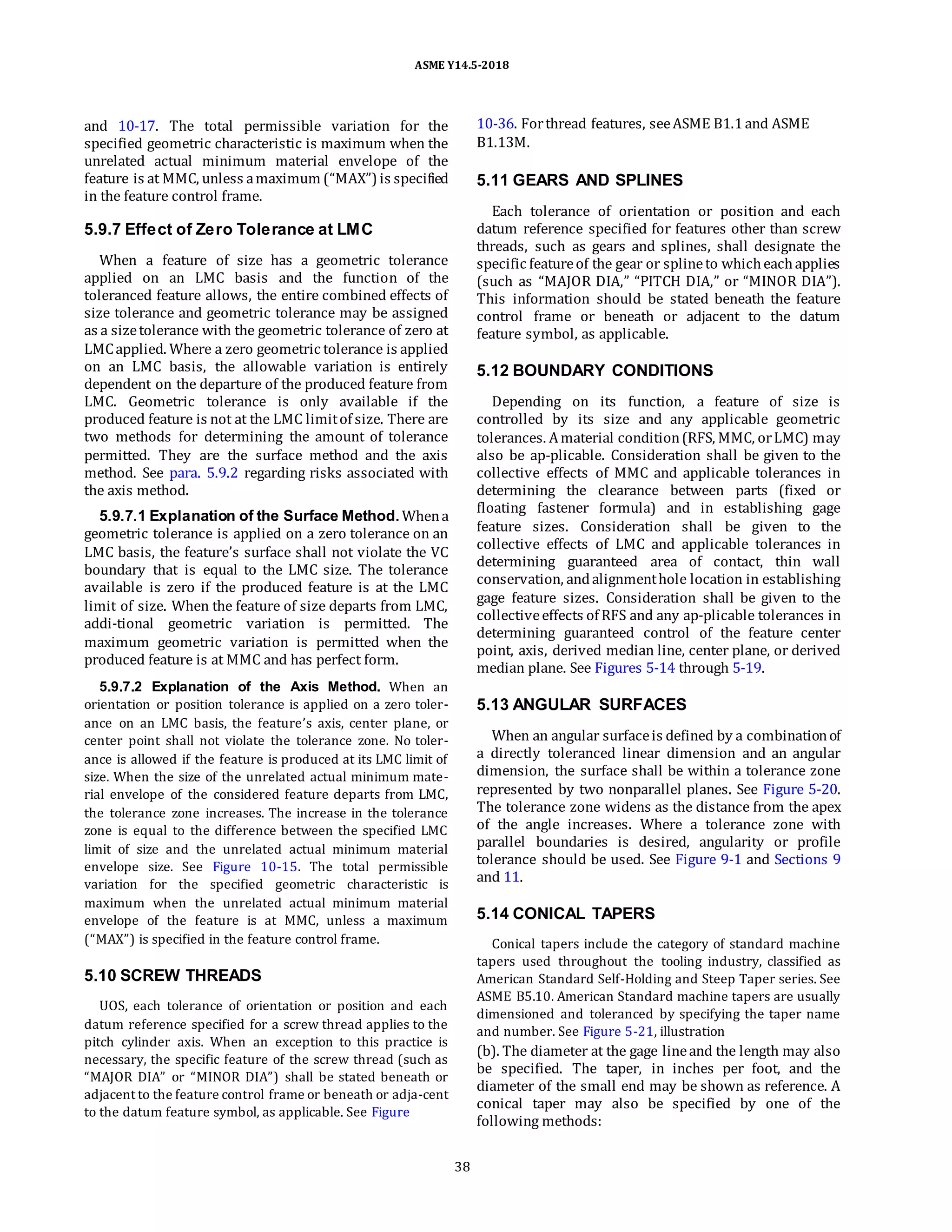 ASME Y14.5-2018
and 10-17. The total permissible variation for the
specified geometric characteristic is maximum when the
unrelated actual minimum material envelope of the
feature is at MMC, unless amaximum (“MAX”) is specified
in the feature control frame.
5.9.7 Effect of Zero Tolerance at LMC
When a feature of size has a geometric tolerance
applied on an LMC basis and the function of the
toleranced feature allows, the entire combined effects of
size tolerance and geometric tolerance may be assigned
as a sizetolerance with the geometric tolerance of zero at
LMCapplied. Where a zero geometric tolerance is applied
on an LMC basis, the allowable variation is entirely
dependent on the departure of the produced feature from
LMC. Geometric tolerance is only available if the
produced feature is not at the LMC limitof size. There are
two methods for determining the amount of tolerance
permitted. They are the surface method and the axis
method. See para. 5.9.2 regarding risks associated with
the axis method.
5.9.7.1 Explanation of the Surface Method. Whena
geometric tolerance is applied on a zero tolerance on an
LMC basis, the feature’s surface shall not violate the VC
boundary that is equal to the LMC size. The tolerance
available is zero if the produced feature is at the LMC
limit of size. When the feature of size departs from LMC,
addi-tional geometric variation is permitted. The
maximum geometric variation is permitted when the
produced feature is at MMC and has perfect form.
5.9.7.2 Explanation of the Axis Method. When an
orientation or position tolerance is applied on a zero toler-
ance on an LMC basis, the feature’s axis, center plane, or
center point shall not violate the tolerance zone. No toler-
ance is allowed if the feature is produced at its LMC limit of
size. When the size of the unrelated actual minimum mate-
rial envelope of the considered feature departs from LMC,
the tolerance zone increases. The increase in the tolerance
zone is equal to the difference between the specified LMC
limit of size and the unrelated actual minimum material
envelope size. See Figure 10-15. The total permissible
variation for the specified geometric characteristic is
maximum when the unrelated actual minimum material
envelope of the feature is at MMC, unless a maximum
(“MAX”) is specified in the feature control frame.
5.10 SCREW THREADS
UOS, each tolerance of orientation or position and each
datum reference specified for a screw thread applies to the
pitch cylinder axis. When an exception to this practice is
necessary, the specific feature of the screw thread (such as
“MAJOR DIA” or “MINOR DIA”) shall be stated beneath or
adjacent to the feature control frame or beneath or adja-cent
to the datum feature symbol, as applicable. See Figure
10-36. Forthread features, seeASME B1.1and ASME
B1.13M.
5.11 GEARS AND SPLINES
Each tolerance of orientation or position and each
datum reference specified for features other than screw
threads, such as gears and splines, shall designate the
specific featureof the gear or splineto whicheachapplies
(such as “MAJOR DIA,” “PITCH DIA,” or “MINOR DIA”).
This information should be stated beneath the feature
control frame or beneath or adjacent to the datum
feature symbol, as applicable.
5.12 BOUNDARY CONDITIONS
Depending on its function, a feature of size is
controlled by its size and any applicable geometric
tolerances. Amaterial condition(RFS, MMC, orLMC) may
also be ap-plicable. Consideration shall be given to the
collective effects of MMC and applicable tolerances in
determining the clearance between parts (fixed or
floating fastener formula) and in establishing gage
feature sizes. Consideration shall be given to the
collective effects of LMC and applicable tolerances in
determining guaranteed area of contact, thin wall
conservation, andalignmenthole location in establishing
gage feature sizes. Consideration shall be given to the
collectiveeffects of RFS and any ap-plicable tolerances in
determining guaranteed control of the feature center
point, axis, derived median line, center plane, or derived
median plane. See Figures 5-14 through 5-19.
5.13 ANGULAR SURFACES
When an angular surfaceis defined by a combinationof
a directly toleranced linear dimension and an angular
dimension, the surface shall be within a tolerance zone
represented by two nonparallel planes. See Figure 5-20.
The tolerance zone widens as the distance from the apex
of the angle increases. Where a tolerance zone with
parallel boundaries is desired, angularity or profile
tolerance should be used. See Figure 9-1 and Sections 9
and 11.
5.14 CONICAL TAPERS
Conical tapers include the category of standard machine
tapers used throughout the tooling industry, classified as
American Standard Self-Holding and Steep Taper series. See
ASME B5.10. American Standard machine tapers are usually
dimensioned and toleranced by specifying the taper name
and number. See Figure 5-21, illustration
(b). The diameter at the gage lineand the length may also
be specified. The taper, in inches per foot, and the
diameter of the small end may be shown as reference. A
conical taper may also be specified by one of the
following methods:
38
 