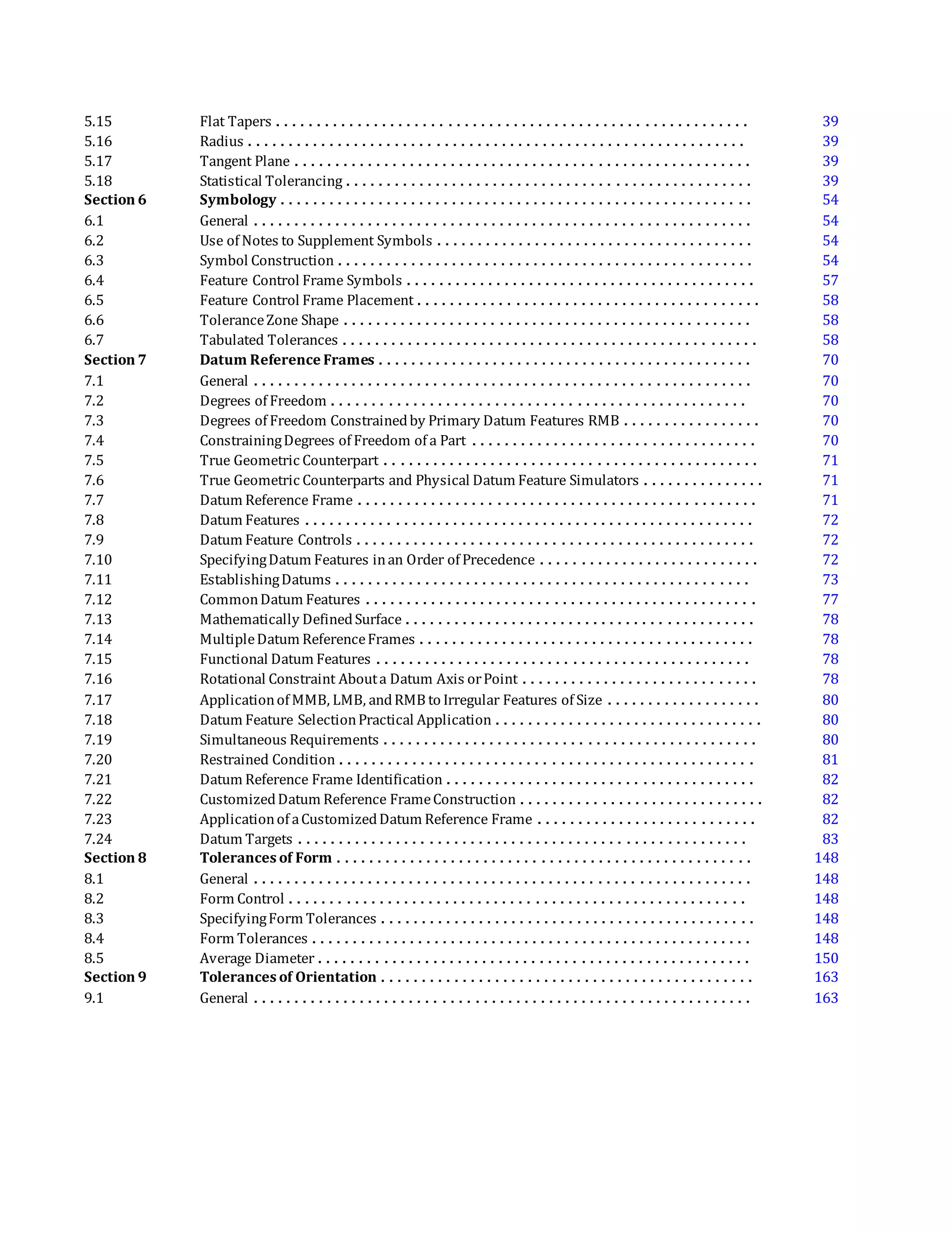 5.15 Flat Tapers . . . . . . . . . . . . . . . . . . . . . . . . . . . . . . . . . . . . . . . . . . . . . . . . . . . . . . . . . . 39
5.16 Radius . . . . . . . . . . . . . . . . . . . . . . . . . . . . . . . . . . . . . . . . . . . . . . . . . . . . . . . . . . . . . 39
5.17 Tangent Plane . . . . . . . . . . . . . . . . . . . . . . . . . . . . . . . . . . . . . . . . . . . . . . . . . . . . . . . . 39
5.18 Statistical Tolerancing . . . . . . . . . . . . . . . . . . . . . . . . . . . . . . . . . . . . . . . . . . . . . . . . . . 39
Section 6 Symbology . . . . . . . . . . . . . . . . . . . . . . . . . . . . . . . . . . . . . . . . . . . . . . . . . . . . . . . . . . 54
6.1 General . . . . . . . . . . . . . . . . . . . . . . . . . . . . . . . . . . . . . . . . . . . . . . . . . . . . . . . . . . . . . 54
6.2 Use of Notes to Supplement Symbols . . . . . . . . . . . . . . . . . . . . . . . . . . . . . . . . . . . . . . . 54
6.3 Symbol Construction . . . . . . . . . . . . . . . . . . . . . . . . . . . . . . . . . . . . . . . . . . . . . . . . . . . 54
6.4 Feature Control Frame Symbols . . . . . . . . . . . . . . . . . . . . . . . . . . . . . . . . . . . . . . . . . . . 57
6.5 Feature Control Frame Placement . . . . . . . . . . . . . . . . . . . . . . . . . . . . . . . . . . . . . . . . . . 58
6.6 ToleranceZone Shape . . . . . . . . . . . . . . . . . . . . . . . . . . . . . . . . . . . . . . . . . . . . . . . . . . 58
6.7 Tabulated Tolerances . . . . . . . . . . . . . . . . . . . . . . . . . . . . . . . . . . . . . . . . . . . . . . . . . . . 58
Section 7 Datum Reference Frames . . . . . . . . . . . . . . . . . . . . . . . . . . . . . . . . . . . . . . . . . . . . . . 70
7.1 General . . . . . . . . . . . . . . . . . . . . . . . . . . . . . . . . . . . . . . . . . . . . . . . . . . . . . . . . . . . . . 70
7.2 Degrees of Freedom . . . . . . . . . . . . . . . . . . . . . . . . . . . . . . . . . . . . . . . . . . . . . . . . . . . 70
7.3 Degrees of Freedom Constrainedby Primary Datum Features RMB . . . . . . . . . . . . . . . . . 70
7.4 ConstrainingDegrees of Freedom of a Part . . . . . . . . . . . . . . . . . . . . . . . . . . . . . . . . . . . 70
7.5 True Geometric Counterpart . . . . . . . . . . . . . . . . . . . . . . . . . . . . . . . . . . . . . . . . . . . . . . 71
7.6 True Geometric Counterparts and Physical Datum Feature Simulators . . . . . . . . . . . . . . . 71
7.7 Datum Reference Frame . . . . . . . . . . . . . . . . . . . . . . . . . . . . . . . . . . . . . . . . . . . . . . . . . 71
7.8 Datum Features . . . . . . . . . . . . . . . . . . . . . . . . . . . . . . . . . . . . . . . . . . . . . . . . . . . . . . . 72
7.9 Datum Feature Controls . . . . . . . . . . . . . . . . . . . . . . . . . . . . . . . . . . . . . . . . . . . . . . . . . 72
7.10 SpecifyingDatum Features inan Order of Precedence . . . . . . . . . . . . . . . . . . . . . . . . . . . 72
7.11 EstablishingDatums . . . . . . . . . . . . . . . . . . . . . . . . . . . . . . . . . . . . . . . . . . . . . . . . . . . 73
7.12 CommonDatum Features . . . . . . . . . . . . . . . . . . . . . . . . . . . . . . . . . . . . . . . . . . . . . . . . 77
7.13 Mathematically DefinedSurface . . . . . . . . . . . . . . . . . . . . . . . . . . . . . . . . . . . . . . . . . . . 78
7.14 MultipleDatum ReferenceFrames . . . . . . . . . . . . . . . . . . . . . . . . . . . . . . . . . . . . . . . . . 78
7.15 Functional Datum Features . . . . . . . . . . . . . . . . . . . . . . . . . . . . . . . . . . . . . . . . . . . . . . 78
7.16 Rotational Constraint Abouta Datum Axis orPoint . . . . . . . . . . . . . . . . . . . . . . . . . . . . . 78
7.17 Applicationof MMB, LMB, andRMB to Irregular Features of Size . . . . . . . . . . . . . . . . . . . 80
7.18 Datum Feature SelectionPractical Application . . . . . . . . . . . . . . . . . . . . . . . . . . . . . . . . . 80
7.19 Simultaneous Requirements . . . . . . . . . . . . . . . . . . . . . . . . . . . . . . . . . . . . . . . . . . . . . . 80
7.20 Restrained Condition . . . . . . . . . . . . . . . . . . . . . . . . . . . . . . . . . . . . . . . . . . . . . . . . . . . 81
7.21 Datum Reference Frame Identification . . . . . . . . . . . . . . . . . . . . . . . . . . . . . . . . . . . . . . 82
7.22 CustomizedDatum Reference FrameConstruction . . . . . . . . . . . . . . . . . . . . . . . . . . . . . . 82
7.23 Applicationof aCustomizedDatum Reference Frame . . . . . . . . . . . . . . . . . . . . . . . . . . . 82
7.24 Datum Targets . . . . . . . . . . . . . . . . . . . . . . . . . . . . . . . . . . . . . . . . . . . . . . . . . . . . . . . 83
Section 8 Tolerances of Form . . . . . . . . . . . . . . . . . . . . . . . . . . . . . . . . . . . . . . . . . . . . . . . . . . . 148
8.1 General . . . . . . . . . . . . . . . . . . . . . . . . . . . . . . . . . . . . . . . . . . . . . . . . . . . . . . . . . . . . . 148
8.2 Form Control . . . . . . . . . . . . . . . . . . . . . . . . . . . . . . . . . . . . . . . . . . . . . . . . . . . . . . . . 148
8.3 SpecifyingForm Tolerances . . . . . . . . . . . . . . . . . . . . . . . . . . . . . . . . . . . . . . . . . . . . . . 148
8.4 Form Tolerances . . . . . . . . . . . . . . . . . . . . . . . . . . . . . . . . . . . . . . . . . . . . . . . . . . . . . . 148
8.5 Average Diameter . . . . . . . . . . . . . . . . . . . . . . . . . . . . . . . . . . . . . . . . . . . . . . . . . . . . . 150
Section 9 Tolerances of Orientation . . . . . . . . . . . . . . . . . . . . . . . . . . . . . . . . . . . . . . . . . . . . . . 163
9.1 General . . . . . . . . . . . . . . . . . . . . . . . . . . . . . . . . . . . . . . . . . . . . . . . . . . . . . . . . . . . . . 163
 