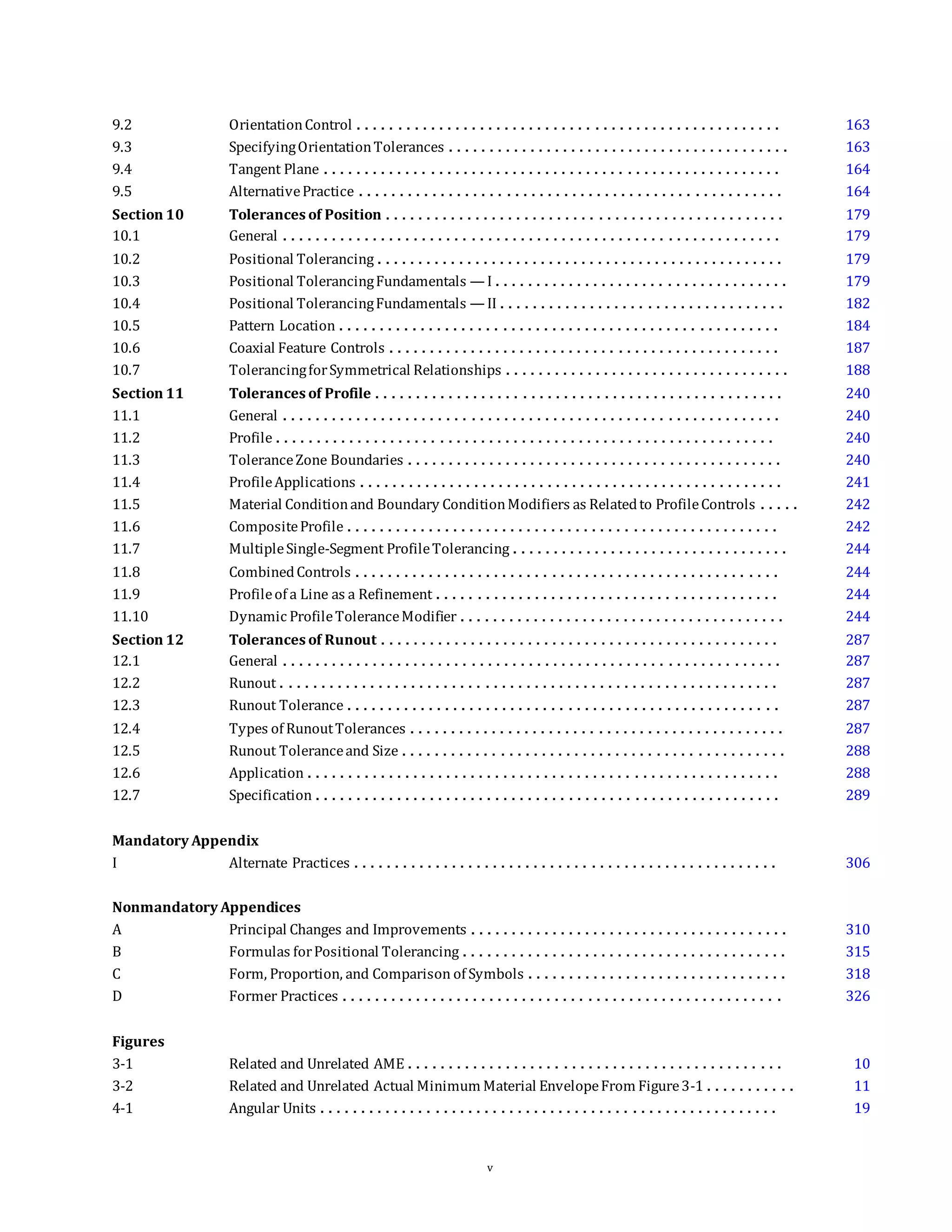9.2 OrientationControl . . . . . . . . . . . . . . . . . . . . . . . . . . . . . . . . . . . . . . . . . . . . . . . . . . . . 163
9.3 SpecifyingOrientationTolerances . . . . . . . . . . . . . . . . . . . . . . . . . . . . . . . . . . . . . . . . . . 163
9.4 Tangent Plane . . . . . . . . . . . . . . . . . . . . . . . . . . . . . . . . . . . . . . . . . . . . . . . . . . . . . . . . 164
9.5 AlternativePractice . . . . . . . . . . . . . . . . . . . . . . . . . . . . . . . . . . . . . . . . . . . . . . . . . . . . 164
Section 10 Tolerances of Position . . . . . . . . . . . . . . . . . . . . . . . . . . . . . . . . . . . . . . . . . . . . . . . . . 179
10.1 General . . . . . . . . . . . . . . . . . . . . . . . . . . . . . . . . . . . . . . . . . . . . . . . . . . . . . . . . . . . . . 179
10.2 Positional Tolerancing . . . . . . . . . . . . . . . . . . . . . . . . . . . . . . . . . . . . . . . . . . . . . . . . . . 179
10.3 Positional TolerancingFundamentals — I . . . . . . . . . . . . . . . . . . . . . . . . . . . . . . . . . . . . 179
10.4 Positional TolerancingFundamentals — II . . . . . . . . . . . . . . . . . . . . . . . . . . . . . . . . . . . 182
10.5 Pattern Location . . . . . . . . . . . . . . . . . . . . . . . . . . . . . . . . . . . . . . . . . . . . . . . . . . . . . . 184
10.6 Coaxial Feature Controls . . . . . . . . . . . . . . . . . . . . . . . . . . . . . . . . . . . . . . . . . . . . . . . . 187
10.7 TolerancingforSymmetrical Relationships . . . . . . . . . . . . . . . . . . . . . . . . . . . . . . . . . . . 188
Section 11 Tolerances of Profile . . . . . . . . . . . . . . . . . . . . . . . . . . . . . . . . . . . . . . . . . . . . . . . . . . 240
11.1 General . . . . . . . . . . . . . . . . . . . . . . . . . . . . . . . . . . . . . . . . . . . . . . . . . . . . . . . . . . . . . 240
11.2 Profile . . . . . . . . . . . . . . . . . . . . . . . . . . . . . . . . . . . . . . . . . . . . . . . . . . . . . . . . . . . . . 240
11.3 ToleranceZone Boundaries . . . . . . . . . . . . . . . . . . . . . . . . . . . . . . . . . . . . . . . . . . . . . . 240
11.4 ProfileApplications . . . . . . . . . . . . . . . . . . . . . . . . . . . . . . . . . . . . . . . . . . . . . . . . . . . . 241
11.5 Material Conditionand Boundary ConditionModifiers as Relatedto ProfileControls . . . . . 242
11.6 CompositeProfile . . . . . . . . . . . . . . . . . . . . . . . . . . . . . . . . . . . . . . . . . . . . . . . . . . . . . 242
11.7 MultipleSingle-Segment ProfileTolerancing . . . . . . . . . . . . . . . . . . . . . . . . . . . . . . . . . . 244
11.8 CombinedControls . . . . . . . . . . . . . . . . . . . . . . . . . . . . . . . . . . . . . . . . . . . . . . . . . . . . 244
11.9 Profileof a Line as a Refinement . . . . . . . . . . . . . . . . . . . . . . . . . . . . . . . . . . . . . . . . . . 244
11.10 Dynamic ProfileToleranceModifier . . . . . . . . . . . . . . . . . . . . . . . . . . . . . . . . . . . . . . . . 244
Section 12 Tolerances of Runout . . . . . . . . . . . . . . . . . . . . . . . . . . . . . . . . . . . . . . . . . . . . . . . . . 287
12.1 General . . . . . . . . . . . . . . . . . . . . . . . . . . . . . . . . . . . . . . . . . . . . . . . . . . . . . . . . . . . . . 287
12.2 Runout . . . . . . . . . . . . . . . . . . . . . . . . . . . . . . . . . . . . . . . . . . . . . . . . . . . . . . . . . . . . . 287
12.3 Runout Tolerance . . . . . . . . . . . . . . . . . . . . . . . . . . . . . . . . . . . . . . . . . . . . . . . . . . . . . 287
12.4 Types of RunoutTolerances . . . . . . . . . . . . . . . . . . . . . . . . . . . . . . . . . . . . . . . . . . . . . . 287
12.5 Runout Toleranceand Size . . . . . . . . . . . . . . . . . . . . . . . . . . . . . . . . . . . . . . . . . . . . . . . 288
12.6 Application . . . . . . . . . . . . . . . . . . . . . . . . . . . . . . . . . . . . . . . . . . . . . . . . . . . . . . . . . . 288
12.7 Specification . . . . . . . . . . . . . . . . . . . . . . . . . . . . . . . . . . . . . . . . . . . . . . . . . . . . . . . . . 289
Mandatory Appendix
I Alternate Practices . . . . . . . . . . . . . . . . . . . . . . . . . . . . . . . . . . . . . . . . . . . . . . . . . . . . 306
Nonmandatory Appendices
A Principal Changes and Improvements . . . . . . . . . . . . . . . . . . . . . . . . . . . . . . . . . . . . . . . 310
B Formulas forPositional Tolerancing . . . . . . . . . . . . . . . . . . . . . . . . . . . . . . . . . . . . . . . . 315
C Form, Proportion, and Comparison of Symbols . . . . . . . . . . . . . . . . . . . . . . . . . . . . . . . . 318
D Former Practices . . . . . . . . . . . . . . . . . . . . . . . . . . . . . . . . . . . . . . . . . . . . . . . . . . . . . . 326
Figures
3-1 Related and Unrelated AME . . . . . . . . . . . . . . . . . . . . . . . . . . . . . . . . . . . . . . . . . . . . . . 10
3-2 Related and Unrelated Actual Minimum Material EnvelopeFrom Figure3-1 . . . . . . . . . . . 11
4-1 Angular Units . . . . . . . . . . . . . . . . . . . . . . . . . . . . . . . . . . . . . . . . . . . . . . . . . . . . . . . . 19
v
 