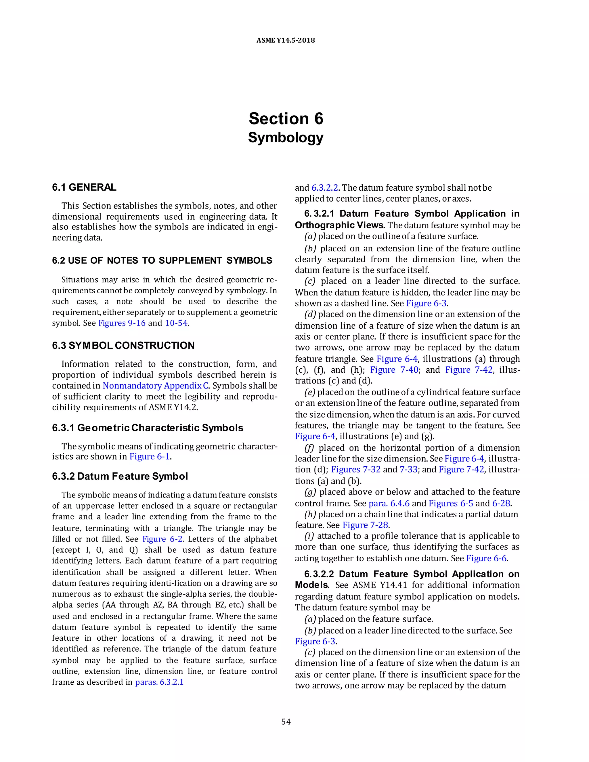 ASME Y14.5-2018
Section 6
Symbology
6.1 GENERAL
This Section establishes the symbols, notes, and other
dimensional requirements used in engineering data. It
also establishes how the symbols are indicated in engi-
neering data.
6.2 USE OF NOTES TO SUPPLEMENT SYMBOLS
Situations may arise in which the desired geometric re-
quirements cannot be completely conveyed by symbology. In
such cases, a note should be used to describe the
requirement,either separately or to supplement a geometric
symbol. See Figures 9-16 and 10-54.
6.3 SYMBOL CONSTRUCTION
Information related to the construction, form, and
proportion of individual symbols described herein is
containedin Nonmandatory AppendixC. Symbols shall be
of sufficient clarity to meet the legibility and reprodu-
cibility requirements of ASME Y14.2.
6.3.1 Geometric Characteristic Symbols
Thesymbolic means of indicating geometric character-
istics are shown in Figure 6-1.
6.3.2 Datum Feature Symbol
The symbolic means of indicating a datum feature consists
of an uppercase letter enclosed in a square or rectangular
frame and a leader line extending from the frame to the
feature, terminating with a triangle. The triangle may be
filled or not filled. See Figure 6-2. Letters of the alphabet
(except I, O, and Q) shall be used as datum feature
identifying letters. Each datum feature of a part requiring
identification shall be assigned a different letter. When
datum features requiring identi-fication on a drawing are so
numerous as to exhaust the single-alpha series, the double-
alpha series (AA through AZ, BA through BZ, etc.) shall be
used and enclosed in a rectangular frame. Where the same
datum feature symbol is repeated to identify the same
feature in other locations of a drawing, it need not be
identified as reference. The triangle of the datum feature
symbol may be applied to the feature surface, surface
outline, extension line, dimension line, or feature control
frame as described in paras. 6.3.2.1
and 6.3.2.2. Thedatum feature symbol shall notbe
appliedto center lines, center planes, oraxes.
6. 3.2.1 Datum Feature Symbol Application in
Orthographic Views. Thedatum feature symbol may be
(a) placedon the outlineof a feature surface.
(b) placed on an extension line of the feature outline
clearly separated from the dimension line, when the
datum feature is the surface itself.
(c) placed on a leader line directed to the surface.
When the datum feature is hidden, the leader line may be
shown as a dashed line. See Figure 6-3.
(d) placed on the dimension line or an extension of the
dimension line of a feature of size when the datum is an
axis or center plane. If there is insufficient space for the
two arrows, one arrow may be replaced by the datum
feature triangle. See Figure 6-4, illustrations (a) through
(c), (f), and (h); Figure 7-40; and Figure 7-42, illus-
trations (c) and (d).
(e) placedon the outlineof a cylindrical feature surface
or an extensionlineof the feature outline, separated from
the sizedimension, whenthe datum is an axis. For curved
features, the triangle may be tangent to the feature. See
Figure 6-4, illustrations (e) and (g).
(f) placed on the horizontal portion of a dimension
leader linefor the sizedimension. See Figure6-4, illustra-
tion (d); Figures 7-32 and 7-33; and Figure 7-42, illustra-
tions (a) and (b).
(g) placed above or below and attached to the feature
control frame. See para. 6.4.6 and Figures 6-5 and 6-28.
(h) placedon a chainlinethat indicates a partial datum
feature. See Figure 7-28.
(i) attached to a profile tolerance that is applicable to
more than one surface, thus identifying the surfaces as
acting together to establish one datum. See Figure 6-6.
6.3.2.2 Datum Feature Symbol Application on
Models. See ASME Y14.41 for additional information
regarding datum feature symbol application on models.
The datum feature symbol may be
(a) placedon the feature surface.
(b) placedon a leader linedirected to the surface. See
Figure 6-3.
(c) placed on the dimension line or an extension of the
dimension line of a feature of size when the datum is an
axis or center plane. If there is insufficient space for the
two arrows, one arrow may be replaced by the datum
54
 