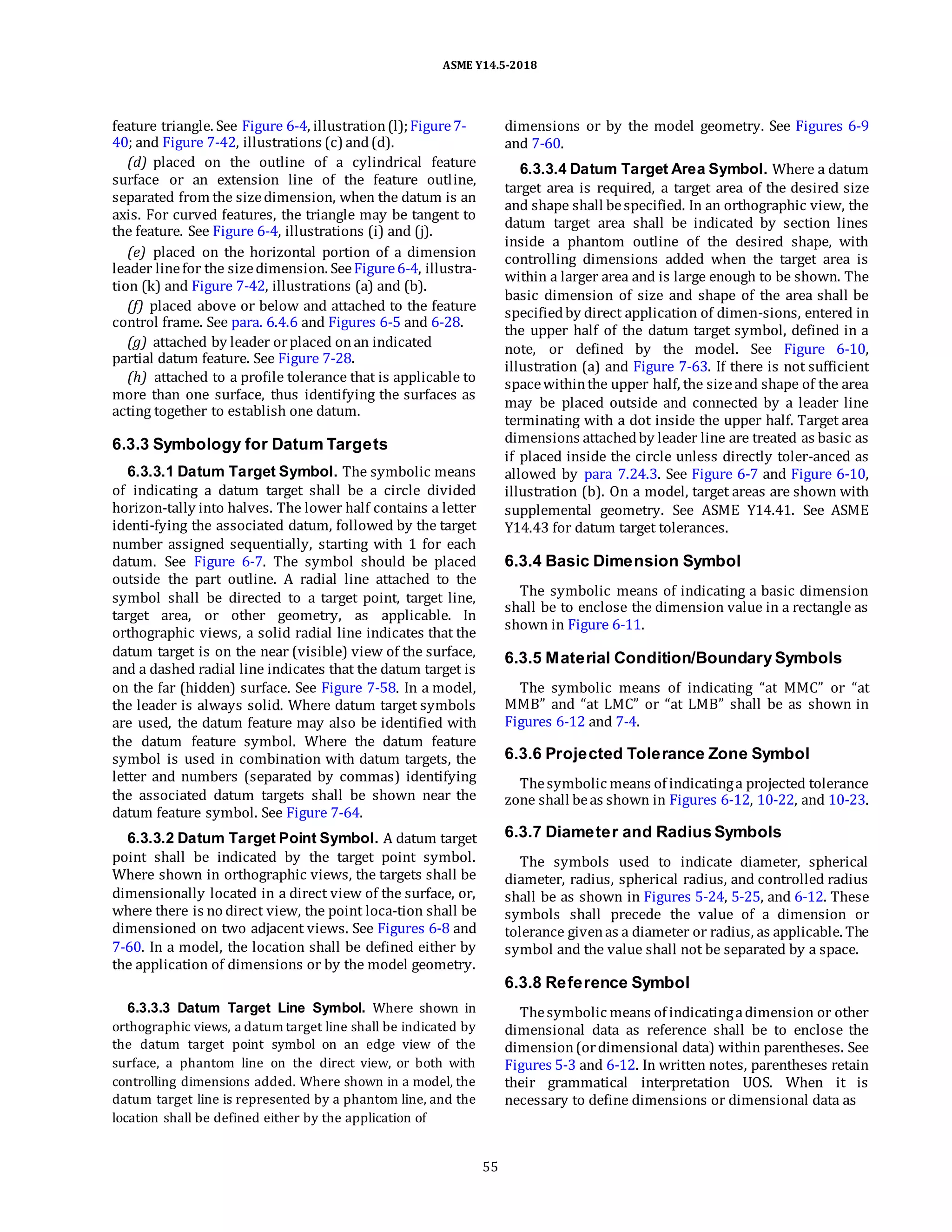 ASME Y14.5-2018
feature triangle. See Figure 6-4, illustration(l);Figure7-
40; and Figure 7-42, illustrations (c) and(d).
(d) placed on the outline of a cylindrical feature
surface or an extension line of the feature outline,
separated from the sizedimension, when the datum is an
axis. For curved features, the triangle may be tangent to
the feature. See Figure 6-4, illustrations (i) and (j).
(e) placed on the horizontal portion of a dimension
leader linefor the sizedimension. SeeFigure6-4, illustra-
tion (k) and Figure 7-42, illustrations (a) and (b).
(f) placed above or below and attached to the feature
control frame. See para. 6.4.6 and Figures 6-5 and 6-28.
(g) attached by leader orplaced onan indicated
partial datum feature. See Figure 7-28.
(h) attached to a profile tolerance that is applicable to
more than one surface, thus identifying the surfaces as
acting together to establish one datum.
6.3.3 Symbology for Datum Targets
6.3.3.1 Datum Target Symbol. The symbolic means
of indicating a datum target shall be a circle divided
horizon-tally into halves. The lower half contains a letter
identi-fying the associated datum, followed by the target
number assigned sequentially, starting with 1 for each
datum. See Figure 6-7. The symbol should be placed
outside the part outline. A radial line attached to the
symbol shall be directed to a target point, target line,
target area, or other geometry, as applicable. In
orthographic views, a solid radial line indicates that the
datum target is on the near (visible) view of the surface,
and a dashed radial line indicates that the datum target is
on the far (hidden) surface. See Figure 7-58. In a model,
the leader is always solid. Where datum target symbols
are used, the datum feature may also be identified with
the datum feature symbol. Where the datum feature
symbol is used in combination with datum targets, the
letter and numbers (separated by commas) identifying
the associated datum targets shall be shown near the
datum feature symbol. See Figure 7-64.
6.3.3.2 Datum Target Point Symbol. A datum target
point shall be indicated by the target point symbol.
Where shown in orthographic views, the targets shall be
dimensionally located in a direct view of the surface, or,
where there is no direct view, the point loca-tion shall be
dimensioned on two adjacent views. See Figures 6-8 and
7-60. In a model, the location shall be defined either by
the application of dimensions or by the model geometry.
6.3.3.3 Datum Target Line Symbol. Where shown in
orthographic views, a datum target line shall be indicated by
the datum target point symbol on an edge view of the
surface, a phantom line on the direct view, or both with
controlling dimensions added. Where shown in a model, the
datum target line is represented by a phantom line, and the
location shall be defined either by the application of
dimensions or by the model geometry. See Figures 6-9
and 7-60.
6.3.3.4 Datum Target Area Symbol. Where a datum
target area is required, a target area of the desired size
and shape shall bespecified. In an orthographic view, the
datum target area shall be indicated by section lines
inside a phantom outline of the desired shape, with
controlling dimensions added when the target area is
within a larger area and is large enough to be shown. The
basic dimension of size and shape of the area shall be
specifiedby direct application of dimen-sions, entered in
the upper half of the datum target symbol, defined in a
note, or defined by the model. See Figure 6-10,
illustration (a) and Figure 7-63. If there is not sufficient
spacewithinthe upper half, the sizeand shape of the area
may be placed outside and connected by a leader line
terminating with a dot inside the upper half. Target area
dimensions attachedby leader line are treated as basic as
if placed inside the circle unless directly toler-anced as
allowed by para 7.24.3. See Figure 6-7 and Figure 6-10,
illustration (b). On a model, target areas are shown with
supplemental geometry. See ASME Y14.41. See ASME
Y14.43 for datum target tolerances.
6.3.4 Basic Dimension Symbol
The symbolic means of indicating a basic dimension
shall be to enclose the dimension value in a rectangle as
shown in Figure 6-11.
6.3.5 Material Condition/Boundary Symbols
The symbolic means of indicating “at MMC” or “at
MMB” and “at LMC” or “at LMB” shall be as shown in
Figures 6-12 and 7-4.
6.3.6 Projected Tolerance Zone Symbol
Thesymbolic means of indicatinga projected tolerance
zone shall beas shown in Figures 6-12, 10-22, and 10-23.
6.3.7 Diameter and Radius Symbols
The symbols used to indicate diameter, spherical
diameter, radius, spherical radius, and controlled radius
shall be as shown in Figures 5-24, 5-25, and 6-12. These
symbols shall precede the value of a dimension or
tolerance givenas a diameter or radius, as applicable. The
symbol and the value shall not be separated by a space.
6.3.8 Reference Symbol
Thesymbolic means of indicatingadimension or other
dimensional data as reference shall be to enclose the
dimension(ordimensional data) within parentheses. See
Figures 5-3 and 6-12. In written notes, parentheses retain
their grammatical interpretation UOS. When it is
necessary to define dimensions or dimensional data as
55
 