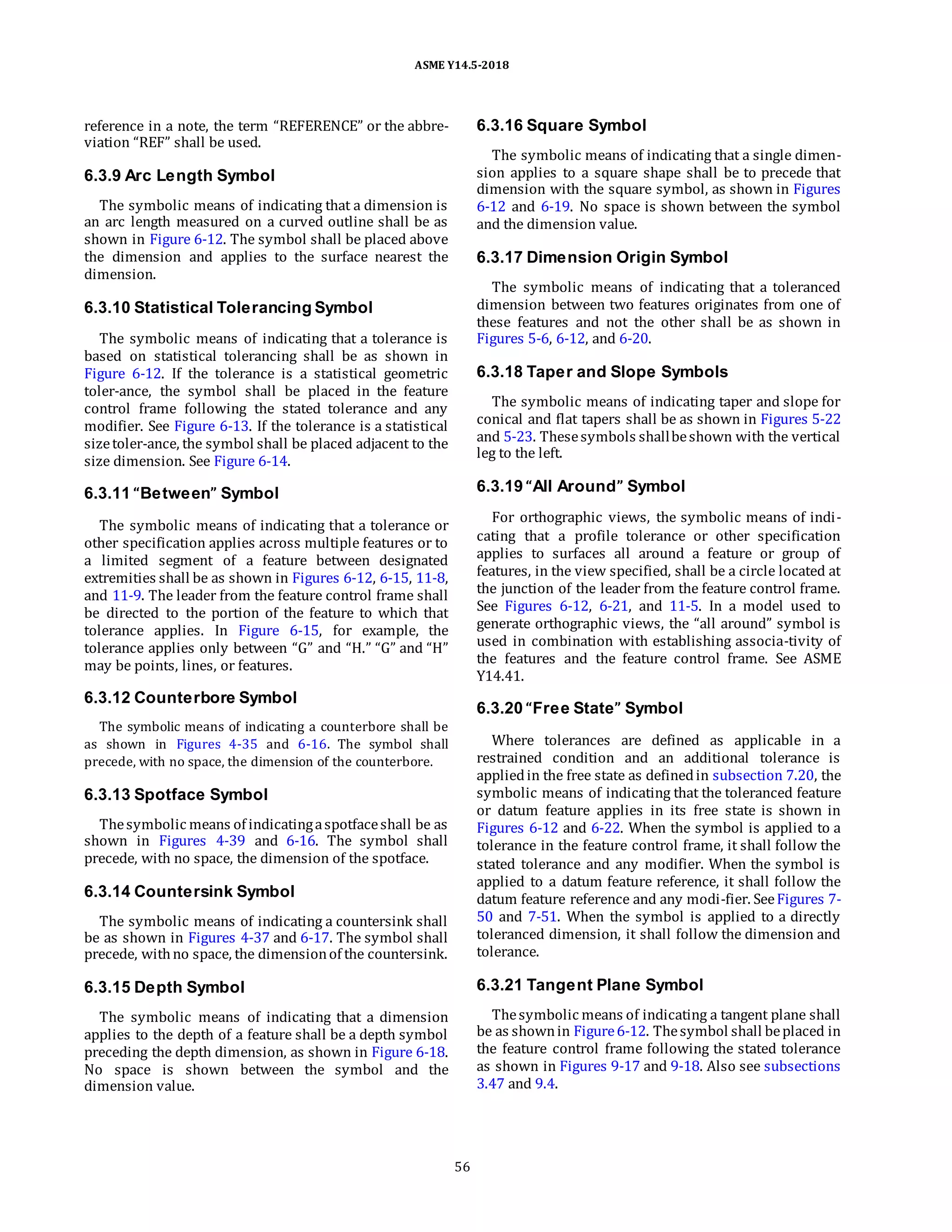 ASME Y14.5-2018
reference in a note, the term “REFERENCE” or the abbre-
viation “REF” shall be used.
6.3.9 Arc Length Symbol
The symbolic means of indicating that a dimension is
an arc length measured on a curved outline shall be as
shown in Figure 6-12. The symbol shall be placed above
the dimension and applies to the surface nearest the
dimension.
6.3.10 Statistical Tolerancing Symbol
The symbolic means of indicating that a tolerance is
based on statistical tolerancing shall be as shown in
Figure 6-12. If the tolerance is a statistical geometric
toler-ance, the symbol shall be placed in the feature
control frame following the stated tolerance and any
modifier. See Figure 6-13. If the tolerance is a statistical
sizetoler-ance, the symbol shall be placed adjacent to the
size dimension. See Figure 6-14.
6.3.16 Square Symbol
The symbolic means of indicating that a single dimen-
sion applies to a square shape shall be to precede that
dimension with the square symbol, as shown in Figures
6-12 and 6-19. No space is shown between the symbol
and the dimension value.
6.3.17 Dimension Origin Symbol
The symbolic means of indicating that a toleranced
dimension between two features originates from one of
these features and not the other shall be as shown in
Figures 5-6, 6-12, and 6-20.
6.3.18 Taper and Slope Symbols
The symbolic means of indicating taper and slope for
conical and flat tapers shall be as shown in Figures 5-22
and 5-23. Thesesymbols shallbeshown with the vertical
leg to the left.
6.3.11 “Between” Symbol
The symbolic means of indicating that a tolerance or
other specification applies across multiple features or to
a limited segment of a feature between designated
extremities shall be as shown in Figures 6-12, 6-15, 11-8,
and 11-9. The leader from the feature control frame shall
be directed to the portion of the feature to which that
tolerance applies. In Figure 6-15, for example, the
tolerance applies only between “G” and “H.” “G” and “H”
may be points, lines, or features.
6.3.12 Counterbore Symbol
The symbolic means of indicating a counterbore shall be
as shown in Figures 4-35 and 6-16. The symbol shall
precede, with no space, the dimension of the counterbore.
6.3.13 Spotface Symbol
Thesymbolic means of indicatingaspotfaceshall be as
shown in Figures 4-39 and 6-16. The symbol shall
precede, with no space, the dimension of the spotface.
6.3.14 Countersink Symbol
The symbolic means of indicating a countersink shall
be as shown in Figures 4-37 and 6-17. The symbol shall
precede, withno space, the dimensionof the countersink.
6.3.19 “All Around” Symbol
For orthographic views, the symbolic means of indi-
cating that a profile tolerance or other specification
applies to surfaces all around a feature or group of
features, in the view specified, shall be a circle located at
the junction of the leader from the feature control frame.
See Figures 6-12, 6-21, and 11-5. In a model used to
generate orthographic views, the “all around” symbol is
used in combination with establishing associa-tivity of
the features and the feature control frame. See ASME
Y14.41.
6.3.20 “Free State” Symbol
Where tolerances are defined as applicable in a
restrained condition and an additional tolerance is
appliedin the free state as definedin subsection 7.20, the
symbolic means of indicating that the toleranced feature
or datum feature applies in its free state is shown in
Figures 6-12 and 6-22. When the symbol is applied to a
tolerance in the feature control frame, it shall follow the
stated tolerance and any modifier. When the symbol is
applied to a datum feature reference, it shall follow the
datum feature reference and any modi-fier. SeeFigures 7-
50 and 7-51. When the symbol is applied to a directly
toleranced dimension, it shall follow the dimension and
tolerance.
6.3.15 Depth Symbol
The symbolic means of indicating that a dimension
applies to the depth of a feature shall be a depth symbol
preceding the depth dimension, as shown in Figure 6-18.
No space is shown between the symbol and the
dimension value.
6.3.21 Tangent Plane Symbol
Thesymbolic means of indicating a tangent plane shall
be as shownin Figure6-12. Thesymbol shall beplaced in
the feature control frame following the stated tolerance
as shown in Figures 9-17 and 9-18. Also see subsections
3.47 and 9.4.
56
 