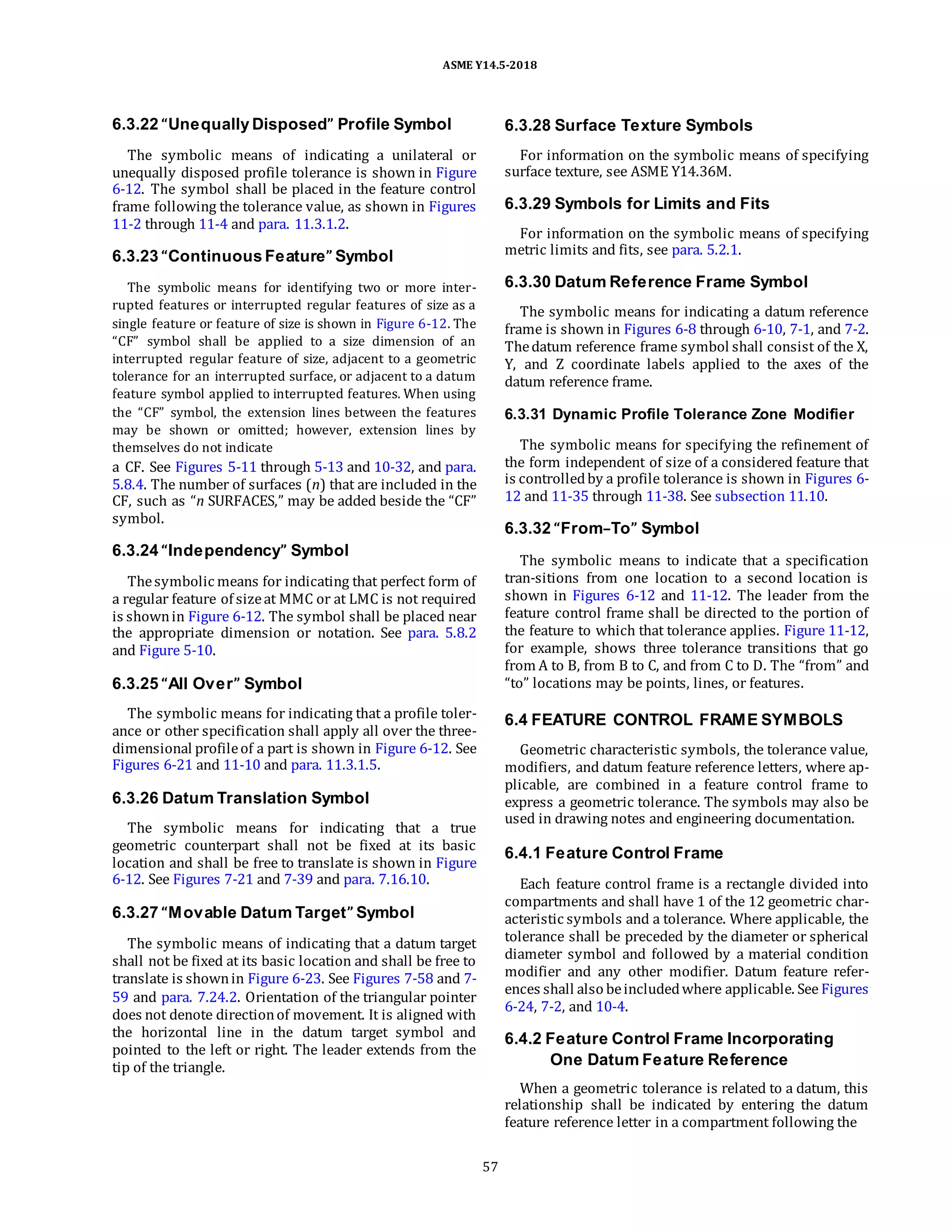ASME Y14.5-2018
6.3.22 “Unequally Disposed” Profile Symbol
The symbolic means of indicating a unilateral or
unequally disposed profile tolerance is shown in Figure
6-12. The symbol shall be placed in the feature control
frame following the tolerance value, as shown in Figures
11-2 through 11-4 and para. 11.3.1.2.
6.3.23 “Continuous Feature” Symbol
The symbolic means for identifying two or more inter-
rupted features or interrupted regular features of size as a
single feature or feature of size is shown in Figure 6-12. The
“CF” symbol shall be applied to a size dimension of an
interrupted regular feature of size, adjacent to a geometric
tolerance for an interrupted surface, or adjacent to a datum
feature symbol applied to interrupted features. When using
the “CF” symbol, the extension lines between the features
may be shown or omitted; however, extension lines by
themselves do not indicate
a CF. See Figures 5-11 through 5-13 and 10-32, and para.
5.8.4. The number of surfaces (n) that are included in the
CF, such as “n SURFACES,” may be added beside the “CF”
symbol.
6.3.24 “Independency” Symbol
Thesymbolic means for indicating that perfect form of
a regular feature of sizeat MMC or at LMC is not required
is shownin Figure 6-12. The symbol shall be placed near
the appropriate dimension or notation. See para. 5.8.2
and Figure 5-10.
6.3.25 “All Over” Symbol
The symbolic means for indicating that a profile toler-
ance or other specification shall apply all over the three-
dimensional profileof a part is shown in Figure 6-12. See
Figures 6-21 and 11-10 and para. 11.3.1.5.
6.3.26 Datum Translation Symbol
The symbolic means for indicating that a true
geometric counterpart shall not be fixed at its basic
location and shall be free to translate is shown in Figure
6-12. See Figures 7-21 and 7-39 and para. 7.16.10.
6.3.27 “Movable Datum Target” Symbol
The symbolic means of indicating that a datum target
shall not be fixed at its basic location and shall be free to
translate is shownin Figure 6-23. See Figures 7-58 and 7-
59 and para. 7.24.2. Orientation of the triangular pointer
does not denote directionof movement. It is aligned with
the horizontal line in the datum target symbol and
pointed to the left or right. The leader extends from the
tip of the triangle.
6.3.28 Surface Texture Symbols
For information on the symbolic means of specifying
surface texture, see ASME Y14.36M.
6.3.29 Symbols for Limits and Fits
For information on the symbolic means of specifying
metric limits and fits, see para. 5.2.1.
6.3.30 Datum Reference Frame Symbol
The symbolic means for indicating a datum reference
frame is shown in Figures 6-8 through 6-10, 7-1, and 7-2.
Thedatum reference frame symbol shall consist of the X,
Y, and Z coordinate labels applied to the axes of the
datum reference frame.
6.3.31 Dynamic Profile Tolerance Zone Modifier
The symbolic means for specifying the refinement of
the form independent of size of a considered feature that
is controlledby a profile tolerance is shown in Figures 6-
12 and 11-35 through 11-38. See subsection 11.10.
6.3.32 “From–To” Symbol
The symbolic means to indicate that a specification
tran-sitions from one location to a second location is
shown in Figures 6-12 and 11-12. The leader from the
feature control frame shall be directed to the portion of
the feature to which that tolerance applies. Figure 11-12,
for example, shows three tolerance transitions that go
from A to B, from B to C, and from C to D. The “from” and
“to” locations may be points, lines, or features.
6.4 FEATURE CONTROL FRAME SYMBOLS
Geometric characteristic symbols, the tolerance value,
modifiers, and datum feature reference letters, where ap-
plicable, are combined in a feature control frame to
express a geometric tolerance. The symbols may also be
used in drawing notes and engineering documentation.
6.4.1 Feature Control Frame
Each feature control frame is a rectangle divided into
compartments and shall have 1 of the 12 geometric char-
acteristic symbols and a tolerance. Where applicable, the
tolerance shall be preceded by the diameter or spherical
diameter symbol and followed by a material condition
modifier and any other modifier. Datum feature refer-
ences shall also beincludedwhere applicable. See Figures
6-24, 7-2, and 10-4.
6.4.2 Feature Control Frame Incorporating
One Datum Feature Reference
When a geometric tolerance is related to a datum, this
relationship shall be indicated by entering the datum
feature reference letter in a compartment following the
57
 