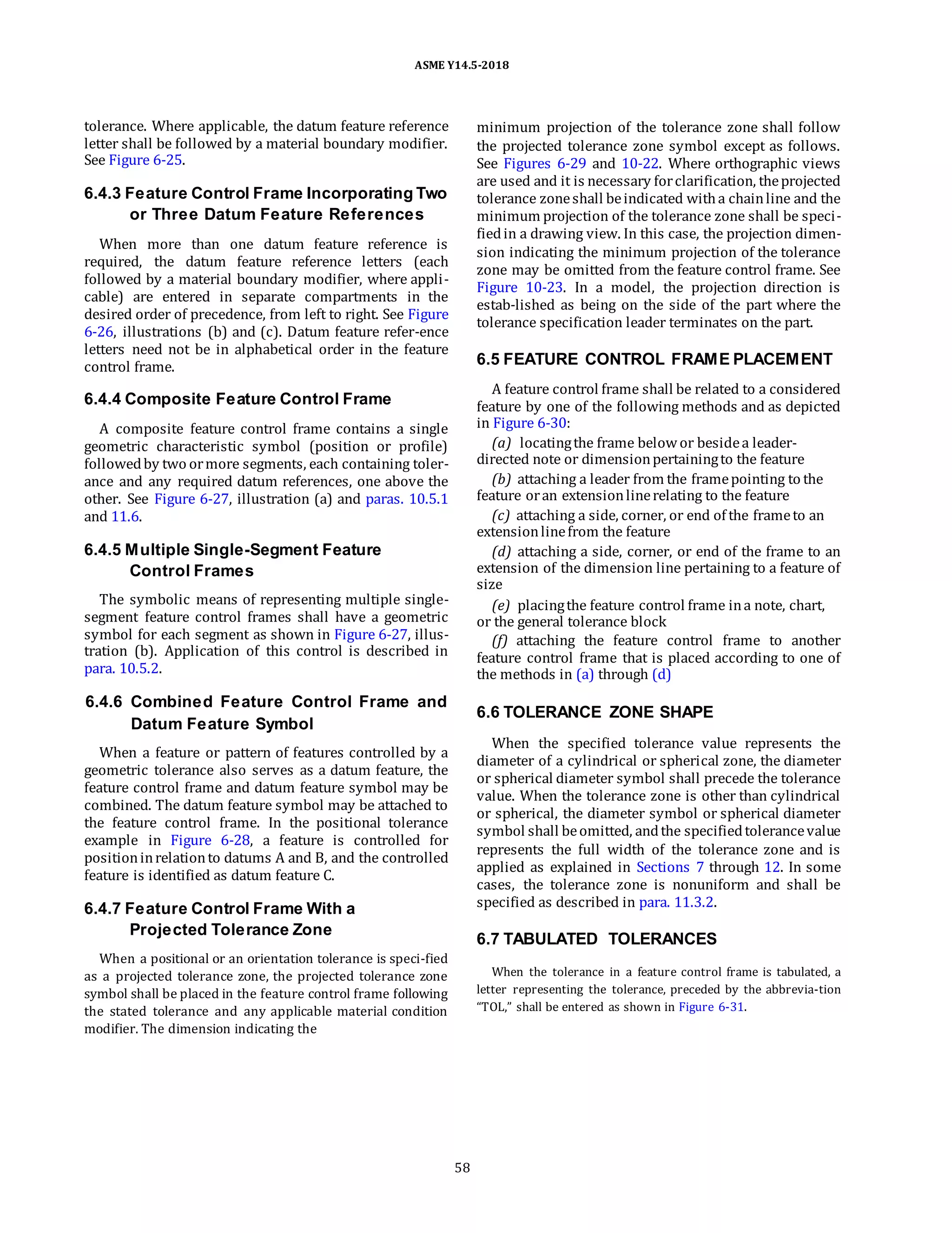 ASME Y14.5-2018
tolerance. Where applicable, the datum feature reference
letter shall be followed by a material boundary modifier.
See Figure 6-25.
6.4.3 Feature Control Frame Incorporating Two
or Three Datum Feature References
When more than one datum feature reference is
required, the datum feature reference letters (each
followed by a material boundary modifier, where appli-
cable) are entered in separate compartments in the
desired order of precedence, from left to right. See Figure
6-26, illustrations (b) and (c). Datum feature refer-ence
letters need not be in alphabetical order in the feature
control frame.
6.4.4 Composite Feature Control Frame
A composite feature control frame contains a single
geometric characteristic symbol (position or profile)
followedby two ormore segments, each containing toler-
ance and any required datum references, one above the
other. See Figure 6-27, illustration (a) and paras. 10.5.1
and 11.6.
6.4.5 Multiple Single-Segment Feature
Control Frames
The symbolic means of representing multiple single-
segment feature control frames shall have a geometric
symbol for each segment as shown in Figure 6-27, illus-
tration (b). Application of this control is described in
para. 10.5.2.
minimum projection of the tolerance zone shall follow
the projected tolerance zone symbol except as follows.
See Figures 6-29 and 10-22. Where orthographic views
are used and it is necessary forclarification, theprojected
tolerance zoneshall beindicated witha chainline and the
minimum projection of the tolerance zone shall be speci-
fiedin a drawing view. In this case, the projection dimen-
sion indicating the minimum projection of the tolerance
zone may be omitted from the feature control frame. See
Figure 10-23. In a model, the projection direction is
estab-lished as being on the side of the part where the
tolerance specification leader terminates on the part.
6.5 FEATURE CONTROL FRAME PLACEMENT
A feature control frame shall be related to a considered
feature by one of the following methods and as depicted
in Figure 6-30:
(a) locatingthe frame belowor besidea leader-
directed note or dimensionpertainingto the feature
(b) attaching a leader from the framepointing to the
feature oran extensionlinerelating to the feature
(c) attaching a side, corner, or end of the frameto an
extensionlinefrom the feature
(d) attaching a side, corner, or end of the frame to an
extension of the dimension line pertaining to a feature of
size
(e) placingthe feature control frame ina note, chart,
or the general tolerance block
(f) attaching the feature control frame to another
feature control frame that is placed according to one of
the methods in (a) through (d)
6.4.6 Combined Feature Control Frame and
Datum Feature Symbol
When a feature or pattern of features controlled by a
geometric tolerance also serves as a datum feature, the
feature control frame and datum feature symbol may be
combined. The datum feature symbol may be attached to
the feature control frame. In the positional tolerance
example in Figure 6-28, a feature is controlled for
positioninrelationto datums A and B, and the controlled
feature is identified as datum feature C.
6.4.7 Feature Control Frame With a
Projected Tolerance Zone
When a positional or an orientation tolerance is speci-fied
as a projected tolerance zone, the projected tolerance zone
symbol shall be placed in the feature control frame following
the stated tolerance and any applicable material condition
modifier. The dimension indicating the
6.6 TOLERANCE ZONE SHAPE
When the specified tolerance value represents the
diameter of a cylindrical or spherical zone, the diameter
or spherical diameter symbol shall precede the tolerance
value. When the tolerance zone is other than cylindrical
or spherical, the diameter symbol or spherical diameter
symbol shall beomitted, andthe specifiedtolerancevalue
represents the full width of the tolerance zone and is
applied as explained in Sections 7 through 12. In some
cases, the tolerance zone is nonuniform and shall be
specified as described in para. 11.3.2.
6.7 TABULATED TOLERANCES
When the tolerance in a feature control frame is tabulated, a
letter representing the tolerance, preceded by the abbrevia-tion
“TOL,” shall be entered as shown in Figure 6-31.
58
 