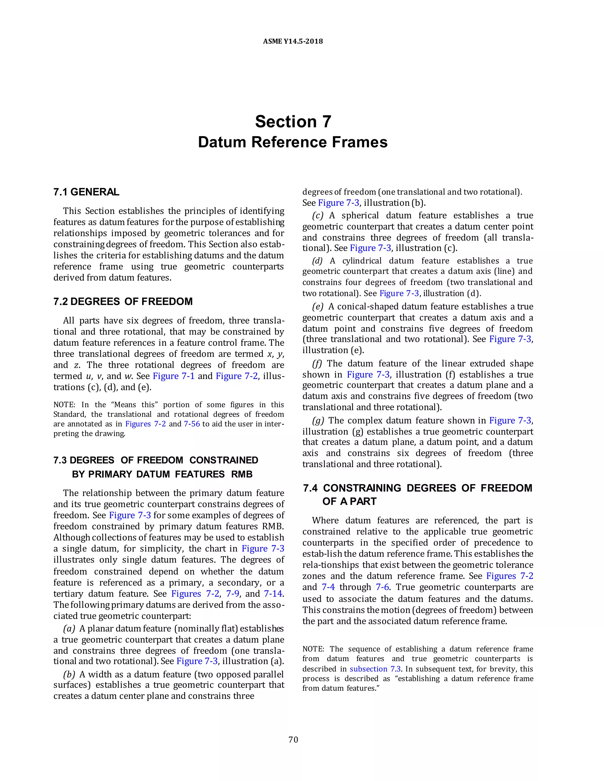 ASME Y14.5-2018
Section 7
Datum Reference Frames
7.1 GENERAL
This Section establishes the principles of identifying
features as datum features forthe purpose of establishing
relationships imposed by geometric tolerances and for
constrainingdegrees of freedom. This Section also estab-
lishes the criteria for establishing datums and the datum
reference frame using true geometric counterparts
derived from datum features.
7.2 DEGREES OF FREEDOM
All parts have six degrees of freedom, three transla-
tional and three rotational, that may be constrained by
datum feature references in a feature control frame. The
three translational degrees of freedom are termed x, y,
and z. The three rotational degrees of freedom are
termed u, v, and w. See Figure 7-1 and Figure 7-2, illus-
trations (c), (d), and (e).
NOTE: In the “Means this” portion of some figures in this
Standard, the translational and rotational degrees of freedom
are annotated as in Figures 7-2 and 7-56 to aid the user in inter-
preting the drawing.
7.3 DEGREES OF FREEDOM CONSTRAINED
BY PRIMARY DATUM FEATURES RMB
The relationship between the primary datum feature
and its true geometric counterpart constrains degrees of
freedom. See Figure 7-3 for some examples of degrees of
freedom constrained by primary datum features RMB.
Althoughcollections of features may be used to establish
a single datum, for simplicity, the chart in Figure 7-3
illustrates only single datum features. The degrees of
freedom constrained depend on whether the datum
feature is referenced as a primary, a secondary, or a
tertiary datum feature. See Figures 7-2, 7-9, and 7-14.
Thefollowingprimary datums are derived from the asso-
ciated true geometric counterpart:
(a) A planar datum feature (nominally flat) establishes
a true geometric counterpart that creates a datum plane
and constrains three degrees of freedom (one transla-
tional and two rotational). See Figure 7-3, illustration (a).
(b) A width as a datum feature (two opposed parallel
surfaces) establishes a true geometric counterpart that
creates a datum center plane and constrains three
degrees of freedom (one translational and two rotational).
See Figure 7-3, illustration(b).
(c) A spherical datum feature establishes a true
geometric counterpart that creates a datum center point
and constrains three degrees of freedom (all transla-
tional). See Figure 7-3, illustration (c).
(d) A cylindrical datum feature establishes a true
geometric counterpart that creates a datum axis (line) and
constrains four degrees of freedom (two translational and
two rotational). See Figure 7-3, illustration (d).
(e) A conical-shaped datum feature establishes a true
geometric counterpart that creates a datum axis and a
datum point and constrains five degrees of freedom
(three translational and two rotational). See Figure 7-3,
illustration (e).
(f) The datum feature of the linear extruded shape
shown in Figure 7-3, illustration (f) establishes a true
geometric counterpart that creates a datum plane and a
datum axis and constrains five degrees of freedom (two
translational and three rotational).
(g) The complex datum feature shown in Figure 7-3,
illustration (g) establishes a true geometric counterpart
that creates a datum plane, a datum point, and a datum
axis and constrains six degrees of freedom (three
translational and three rotational).
7.4 CONSTRAINING DEGREES OF FREEDOM
OF A PART
Where datum features are referenced, the part is
constrained relative to the applicable true geometric
counterparts in the specified order of precedence to
estab-lishthe datum reference frame. This establishes the
rela-tionships that exist between the geometric tolerance
zones and the datum reference frame. See Figures 7-2
and 7-4 through 7-6. True geometric counterparts are
used to associate the datum features and the datums.
This constrains themotion(degrees of freedom) between
the part and the associated datum reference frame.
NOTE: The sequence of establishing a datum reference frame
from datum features and true geometric counterparts is
described in subsection 7.3. In subsequent text, for brevity, this
process is described as “establishing a datum reference frame
from datum features.”
70
 