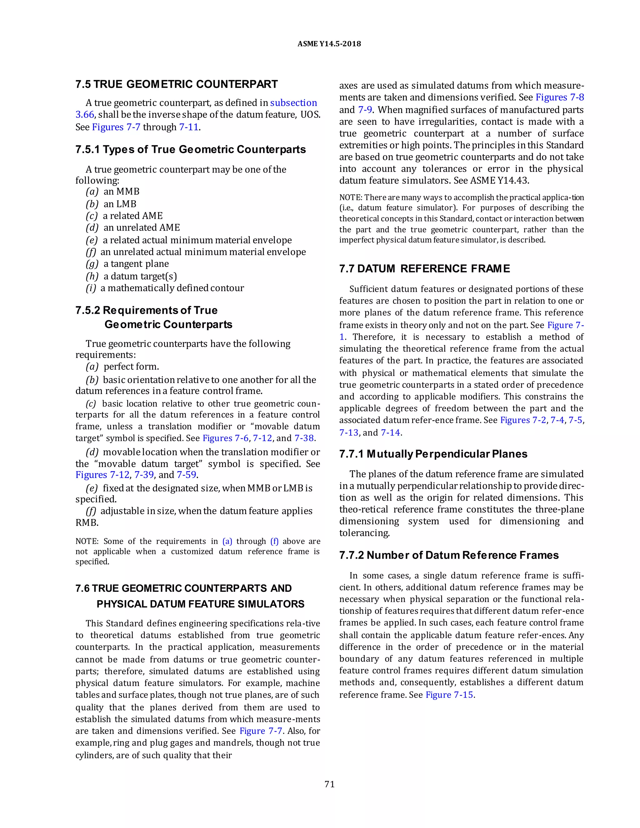ASME Y14.5-2018
7.5 TRUE GEOMETRIC COUNTERPART
A true geometric counterpart, as defined in subsection
3.66, shall bethe inverseshape of the datum feature, UOS.
See Figures 7-7 through 7-11.
7.5.1 Types of True Geometric Counterparts
A true geometric counterpart may be one of the
following:
(a) an MMB
(b) an LMB
(c) a related AME
(d) an unrelated AME
(e) a related actual minimum material envelope
(f) an unrelated actual minimum material envelope
(g) a tangent plane
(h) a datum target(s)
(i) a mathematically definedcontour
7.5.2 Requirements of True
Geometric Counterparts
True geometric counterparts have the following
requirements:
(a) perfect form.
(b) basic orientationrelativeto one another for all the
datum references ina feature control frame.
(c) basic location relative to other true geometric coun-
terparts for all the datum references in a feature control
frame, unless a translation modifier or “movable datum
target” symbol is specified. See Figures 7-6, 7-12, and 7-38.
(d) movablelocation when the translation modifier or
the “movable datum target” symbol is specified. See
Figures 7-12, 7-39, and 7-59.
(e) fixedat the designated size, whenMMB orLMB is
specified.
(f) adjustable insize, whenthe datum feature applies
RMB.
NOTE: Some of the requirements in (a) through (f) above are
not applicable when a customized datum reference frame is
specified.
7.6 TRUE GEOMETRIC COUNTERPARTS AND
PHYSICAL DATUM FEATURE SIMULATORS
This Standard defines engineering specifications rela-tive
to theoretical datums established from true geometric
counterparts. In the practical application, measurements
cannot be made from datums or true geometric counter-
parts; therefore, simulated datums are established using
physical datum feature simulators. For example, machine
tables and surface plates, though not true planes, are of such
quality that the planes derived from them are used to
establish the simulated datums from which measure-ments
are taken and dimensions verified. See Figure 7-7. Also, for
example,ring and plug gages and mandrels, though not true
cylinders, are of such quality that their
axes are used as simulated datums from which measure-
ments are taken and dimensions verified. See Figures 7-8
and 7-9. When magnified surfaces of manufactured parts
are seen to have irregularities, contact is made with a
true geometric counterpart at a number of surface
extremities or high points. Theprinciples inthis Standard
are based on true geometric counterparts and do not take
into account any tolerances or error in the physical
datum feature simulators. See ASME Y14.43.
NOTE: Therearemany ways to accomplish thepractical applica-tion
(i.e., datum feature simulator). For purposes of describing the
theoretical concepts in this Standard, contact orinteraction between
the part and the true geometric counterpart, rather than the
imperfect physical datum featuresimulator, is described.
7.7 DATUM REFERENCE FRAME
Sufficient datum features or designated portions of these
features are chosen to position the part in relation to one or
more planes of the datum reference frame. This reference
frame exists in theory only and not on the part. See Figure 7-
1. Therefore, it is necessary to establish a method of
simulating the theoretical reference frame from the actual
features of the part. In practice, the features are associated
with physical or mathematical elements that simulate the
true geometric counterparts in a stated order of precedence
and according to applicable modifiers. This constrains the
applicable degrees of freedom between the part and the
associated datum refer-ence frame. See Figures 7-2, 7-4, 7-5,
7-13, and 7-14.
7.7.1 Mutually Perpendicular Planes
The planes of the datum reference frame are simulated
ina mutually perpendicularrelationshipto providedirec-
tion as well as the origin for related dimensions. This
theo-retical reference frame constitutes the three-plane
dimensioning system used for dimensioning and
tolerancing.
7.7.2 Number of Datum Reference Frames
In some cases, a single datum reference frame is suffi-
cient. In others, additional datum reference frames may be
necessary when physical separation or the functional rela-
tionship of features requires that different datum refer-ence
frames be applied. In such cases, each feature control frame
shall contain the applicable datum feature refer-ences. Any
difference in the order of precedence or in the material
boundary of any datum features referenced in multiple
feature control frames requires different datum simulation
methods and, consequently, establishes a different datum
reference frame. See Figure 7-15.
71
 