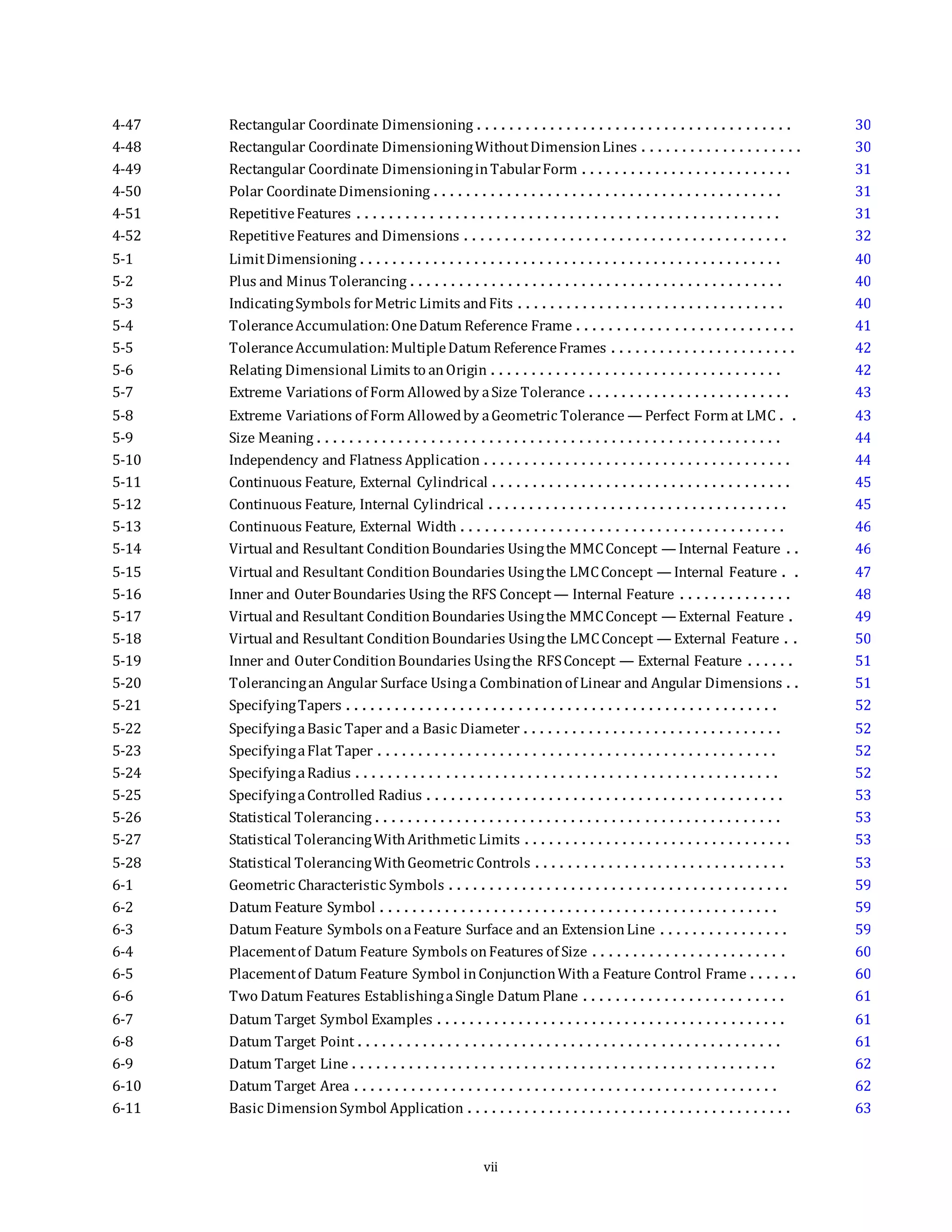 4-47 Rectangular Coordinate Dimensioning . . . . . . . . . . . . . . . . . . . . . . . . . . . . . . . . . . . . . . . 30
4-48 Rectangular Coordinate DimensioningWithoutDimensionLines . . . . . . . . . . . . . . . . . . . . 30
4-49 Rectangular Coordinate DimensioninginTabularForm . . . . . . . . . . . . . . . . . . . . . . . . . . 31
4-50 Polar CoordinateDimensioning . . . . . . . . . . . . . . . . . . . . . . . . . . . . . . . . . . . . . . . . . . . 31
4-51 RepetitiveFeatures . . . . . . . . . . . . . . . . . . . . . . . . . . . . . . . . . . . . . . . . . . . . . . . . . . . . 31
4-52 RepetitiveFeatures and Dimensions . . . . . . . . . . . . . . . . . . . . . . . . . . . . . . . . . . . . . . . . 32
5-1 LimitDimensioning . . . . . . . . . . . . . . . . . . . . . . . . . . . . . . . . . . . . . . . . . . . . . . . . . . . . 40
5-2 Plus and Minus Tolerancing . . . . . . . . . . . . . . . . . . . . . . . . . . . . . . . . . . . . . . . . . . . . . . 40
5-3 IndicatingSymbols forMetric Limits andFits . . . . . . . . . . . . . . . . . . . . . . . . . . . . . . . . . 40
5-4 ToleranceAccumulation:OneDatum Reference Frame . . . . . . . . . . . . . . . . . . . . . . . . . . . 41
5-5 ToleranceAccumulation:MultipleDatum ReferenceFrames . . . . . . . . . . . . . . . . . . . . . . . 42
5-6 Relating Dimensional Limits to anOrigin . . . . . . . . . . . . . . . . . . . . . . . . . . . . . . . . . . . . 42
5-7 Extreme Variations of Form Allowedby aSize Tolerance . . . . . . . . . . . . . . . . . . . . . . . . . 43
5-8 Extreme Variations of Form Allowedby aGeometric Tolerance — Perfect Form at LMC . . 43
5-9 Size Meaning . . . . . . . . . . . . . . . . . . . . . . . . . . . . . . . . . . . . . . . . . . . . . . . . . . . . . . . . . 44
5-10 Independency and Flatness Application . . . . . . . . . . . . . . . . . . . . . . . . . . . . . . . . . . . . . . 44
5-11 Continuous Feature, External Cylindrical . . . . . . . . . . . . . . . . . . . . . . . . . . . . . . . . . . . . . 45
5-12 Continuous Feature, Internal Cylindrical . . . . . . . . . . . . . . . . . . . . . . . . . . . . . . . . . . . . . 45
5-13 Continuous Feature, External Width . . . . . . . . . . . . . . . . . . . . . . . . . . . . . . . . . . . . . . . . 46
5-14 Virtual and Resultant ConditionBoundaries Usingthe MMCConcept — Internal Feature . . 46
5-15 Virtual and Resultant ConditionBoundaries Usingthe LMCConcept — Internal Feature . . 47
5-16 Inner and OuterBoundaries Using the RFS Concept — Internal Feature . . . . . . . . . . . . . . 48
5-17 Virtual and Resultant ConditionBoundaries Usingthe MMCConcept — External Feature . 49
5-18 Virtual and Resultant ConditionBoundaries Usingthe LMCConcept — External Feature . . 50
5-19 Inner and OuterConditionBoundaries Usingthe RFSConcept — External Feature . . . . . . 51
5-20 Tolerancingan Angular Surface Usinga Combinationof Linear and Angular Dimensions . . 51
5-21 SpecifyingTapers . . . . . . . . . . . . . . . . . . . . . . . . . . . . . . . . . . . . . . . . . . . . . . . . . . . . . 52
5-22 SpecifyingaBasic Taper and a Basic Diameter . . . . . . . . . . . . . . . . . . . . . . . . . . . . . . . . 52
5-23 SpecifyingaFlat Taper . . . . . . . . . . . . . . . . . . . . . . . . . . . . . . . . . . . . . . . . . . . . . . . . . 52
5-24 SpecifyingaRadius . . . . . . . . . . . . . . . . . . . . . . . . . . . . . . . . . . . . . . . . . . . . . . . . . . . . 52
5-25 SpecifyingaControlled Radius . . . . . . . . . . . . . . . . . . . . . . . . . . . . . . . . . . . . . . . . . . . . 53
5-26 Statistical Tolerancing . . . . . . . . . . . . . . . . . . . . . . . . . . . . . . . . . . . . . . . . . . . . . . . . . . 53
5-27 Statistical TolerancingWithArithmetic Limits . . . . . . . . . . . . . . . . . . . . . . . . . . . . . . . . . 53
5-28 Statistical TolerancingWithGeometric Controls . . . . . . . . . . . . . . . . . . . . . . . . . . . . . . . 53
6-1 Geometric Characteristic Symbols . . . . . . . . . . . . . . . . . . . . . . . . . . . . . . . . . . . . . . . . . . 59
6-2 Datum Feature Symbol . . . . . . . . . . . . . . . . . . . . . . . . . . . . . . . . . . . . . . . . . . . . . . . . . 59
6-3 Datum Feature Symbols onaFeature Surface and an ExtensionLine . . . . . . . . . . . . . . . . 59
6-4 Placementof Datum Feature Symbols onFeatures of Size . . . . . . . . . . . . . . . . . . . . . . . . 60
6-5 Placementof Datum Feature Symbol inConjunctionWith a Feature Control Frame . . . . . . 60
6-6 Two Datum Features EstablishingaSingle Datum Plane . . . . . . . . . . . . . . . . . . . . . . . . . 61
6-7 Datum Target Symbol Examples . . . . . . . . . . . . . . . . . . . . . . . . . . . . . . . . . . . . . . . . . . . 61
6-8 Datum Target Point . . . . . . . . . . . . . . . . . . . . . . . . . . . . . . . . . . . . . . . . . . . . . . . . . . . . 61
6-9 Datum Target Line . . . . . . . . . . . . . . . . . . . . . . . . . . . . . . . . . . . . . . . . . . . . . . . . . . . . 62
6-10 Datum Target Area . . . . . . . . . . . . . . . . . . . . . . . . . . . . . . . . . . . . . . . . . . . . . . . . . . . . 62
6-11 Basic DimensionSymbol Application . . . . . . . . . . . . . . . . . . . . . . . . . . . . . . . . . . . . . . . . 63
vii
 