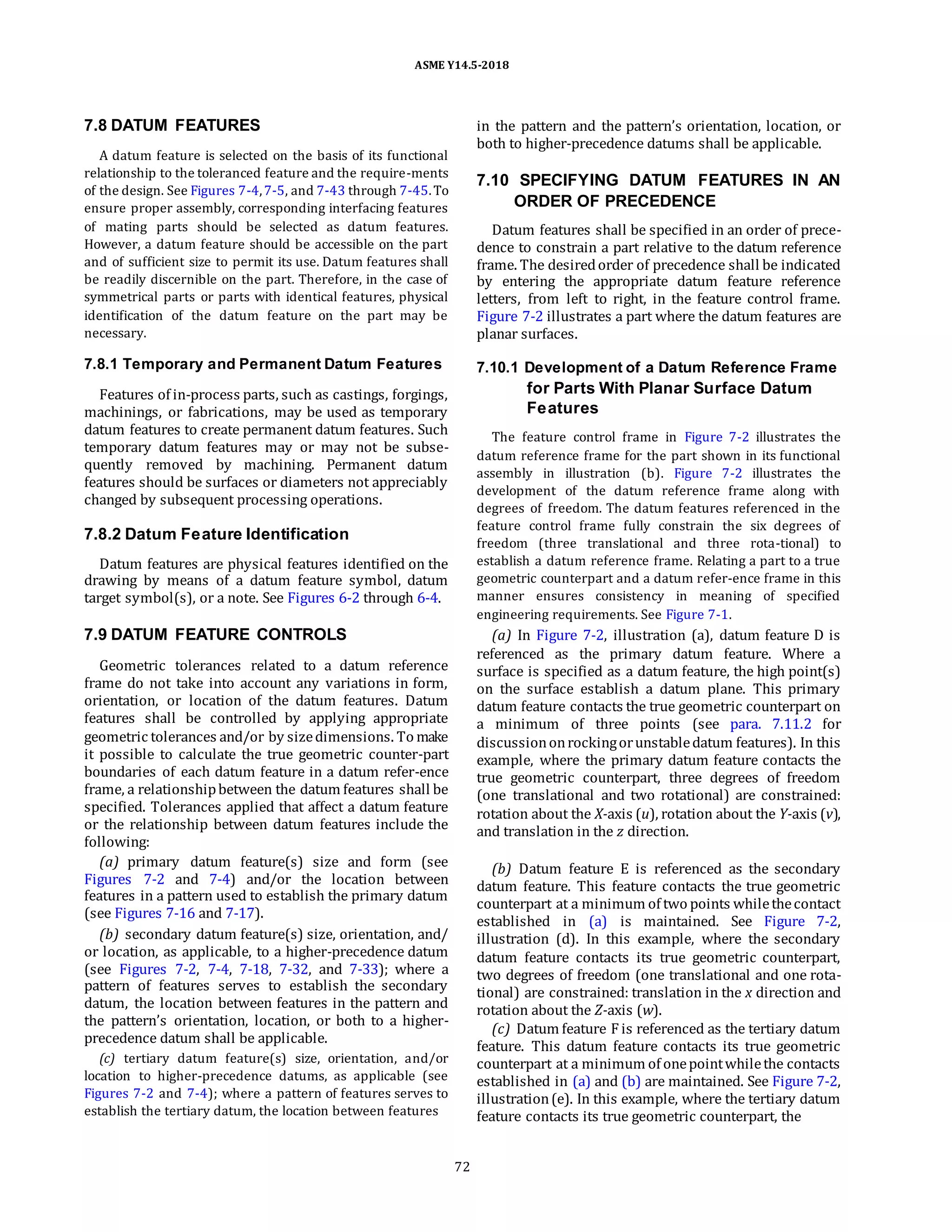 ASME Y14.5-2018
7.8 DATUM FEATURES
A datum feature is selected on the basis of its functional
relationship to the toleranced feature and the require-ments
of the design. See Figures 7-4,7-5, and 7-43 through 7-45.To
ensure proper assembly, corresponding interfacing features
of mating parts should be selected as datum features.
However, a datum feature should be accessible on the part
and of sufficient size to permit its use. Datum features shall
be readily discernible on the part. Therefore, in the case of
symmetrical parts or parts with identical features, physical
identification of the datum feature on the part may be
necessary.
in the pattern and the pattern’s orientation, location, or
both to higher-precedence datums shall be applicable.
7.10 SPECIFYING DATUM FEATURES IN AN
ORDER OF PRECEDENCE
Datum features shall be specified in an order of prece-
dence to constrain a part relative to the datum reference
frame. The desiredorder of precedence shall be indicated
by entering the appropriate datum feature reference
letters, from left to right, in the feature control frame.
Figure 7-2 illustrates a part where the datum features are
planar surfaces.
7.8.1 Temporary and Permanent Datum Features
Features of in-process parts, such as castings, forgings,
machinings, or fabrications, may be used as temporary
datum features to create permanent datum features. Such
temporary datum features may or may not be subse-
quently removed by machining. Permanent datum
features should be surfaces or diameters not appreciably
changed by subsequent processing operations.
7.8.2 Datum Feature Identification
Datum features are physical features identified on the
drawing by means of a datum feature symbol, datum
target symbol(s), or a note. See Figures 6-2 through 6-4.
7.9 DATUM FEATURE CONTROLS
Geometric tolerances related to a datum reference
frame do not take into account any variations in form,
orientation, or location of the datum features. Datum
features shall be controlled by applying appropriate
geometric tolerances and/or by sizedimensions. To make
it possible to calculate the true geometric counter-part
boundaries of each datum feature in a datum refer-ence
frame, a relationshipbetween the datum features shall be
specified. Tolerances applied that affect a datum feature
or the relationship between datum features include the
following:
(a) primary datum feature(s) size and form (see
Figures 7-2 and 7-4) and/or the location between
features in a pattern used to establish the primary datum
(see Figures 7-16 and 7-17).
(b) secondary datum feature(s) size, orientation, and/
or location, as applicable, to a higher-precedence datum
(see Figures 7-2, 7-4, 7-18, 7-32, and 7-33); where a
pattern of features serves to establish the secondary
datum, the location between features in the pattern and
the pattern’s orientation, location, or both to a higher-
precedence datum shall be applicable.
(c) tertiary datum feature(s) size, orientation, and/or
location to higher-precedence datums, as applicable (see
Figures 7-2 and 7-4); where a pattern of features serves to
establish the tertiary datum, the location between features
7.10.1 Development of a Datum Reference Frame
for Parts With Planar Surface Datum
Features
The feature control frame in Figure 7-2 illustrates the
datum reference frame for the part shown in its functional
assembly in illustration (b). Figure 7-2 illustrates the
development of the datum reference frame along with
degrees of freedom. The datum features referenced in the
feature control frame fully constrain the six degrees of
freedom (three translational and three rota-tional) to
establish a datum reference frame. Relating a part to a true
geometric counterpart and a datum refer-ence frame in this
manner ensures consistency in meaning of specified
engineering requirements. See Figure 7-1.
(a) In Figure 7-2, illustration (a), datum feature D is
referenced as the primary datum feature. Where a
surface is specified as a datum feature, the high point(s)
on the surface establish a datum plane. This primary
datum feature contacts the true geometric counterpart on
a minimum of three points (see para. 7.11.2 for
discussiononrockingorunstabledatum features). In this
example, where the primary datum feature contacts the
true geometric counterpart, three degrees of freedom
(one translational and two rotational) are constrained:
rotation about the X-axis (u), rotation about the Y-axis (v),
and translation in the z direction.
(b) Datum feature E is referenced as the secondary
datum feature. This feature contacts the true geometric
counterpart at a minimum of two points whilethecontact
established in (a) is maintained. See Figure 7-2,
illustration (d). In this example, where the secondary
datum feature contacts its true geometric counterpart,
two degrees of freedom (one translational and one rota-
tional) are constrained: translation in the x direction and
rotation about the Z-axis (w).
(c) Datum feature F is referenced as the tertiary datum
feature. This datum feature contacts its true geometric
counterpart at a minimum of onepointwhilethe contacts
established in (a) and (b) are maintained. See Figure 7-2,
illustration(e). In this example, where the tertiary datum
feature contacts its true geometric counterpart, the
72
 