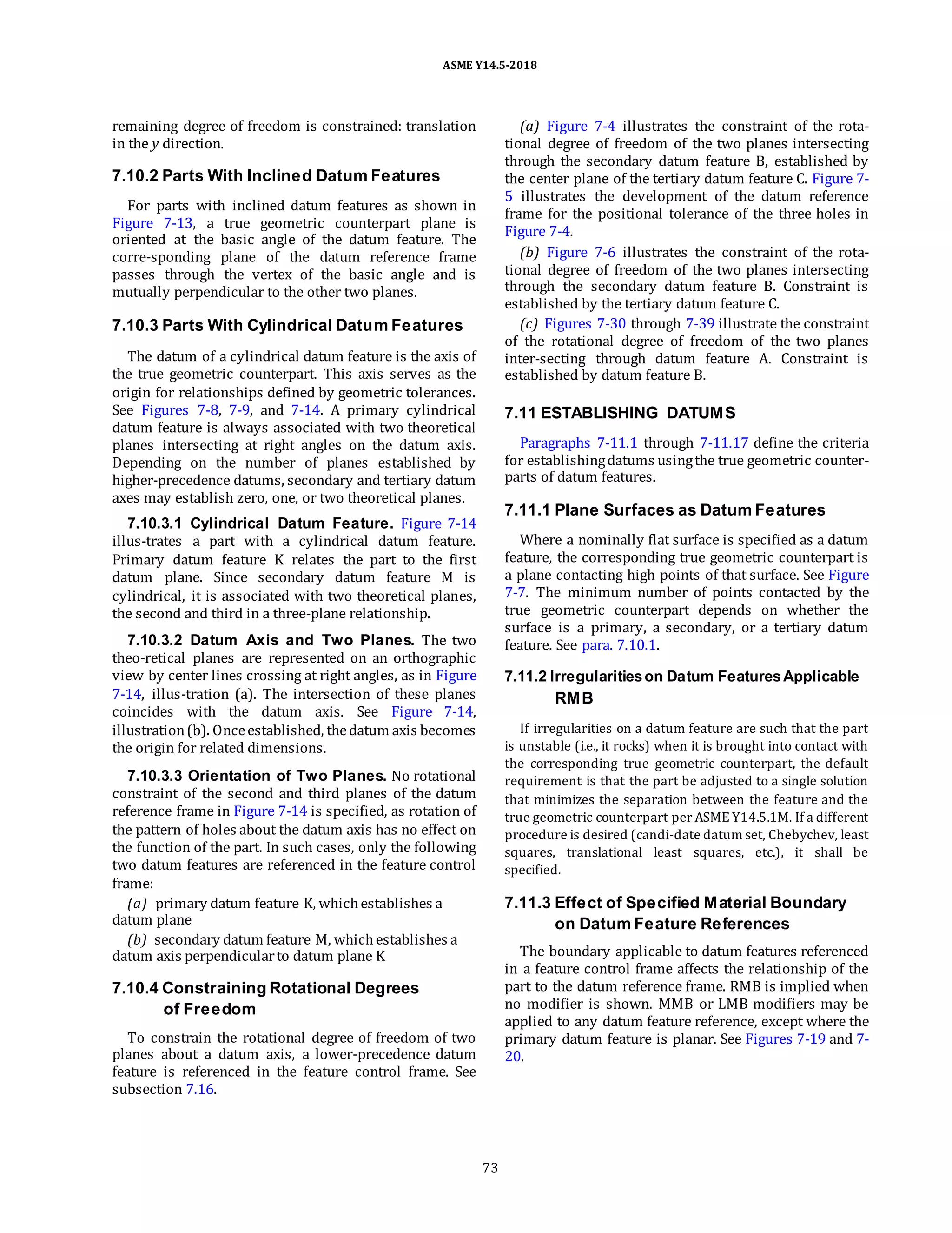 ASME Y14.5-2018
remaining degree of freedom is constrained: translation
in the y direction.
7.10.2 Parts With Inclined Datum Features
For parts with inclined datum features as shown in
Figure 7-13, a true geometric counterpart plane is
oriented at the basic angle of the datum feature. The
corre-sponding plane of the datum reference frame
passes through the vertex of the basic angle and is
mutually perpendicular to the other two planes.
7.10.3 Parts With Cylindrical Datum Features
The datum of a cylindrical datum feature is the axis of
the true geometric counterpart. This axis serves as the
origin for relationships defined by geometric tolerances.
See Figures 7-8, 7-9, and 7-14. A primary cylindrical
datum feature is always associated with two theoretical
planes intersecting at right angles on the datum axis.
Depending on the number of planes established by
higher-precedence datums, secondary and tertiary datum
axes may establish zero, one, or two theoretical planes.
7.10.3.1 Cylindrical Datum Feature. Figure 7-14
illus-trates a part with a cylindrical datum feature.
Primary datum feature K relates the part to the first
datum plane. Since secondary datum feature M is
cylindrical, it is associated with two theoretical planes,
the second and third in a three-plane relationship.
7.10.3.2 Datum Axis and Two Planes. The two
theo-retical planes are represented on an orthographic
view by center lines crossing at right angles, as in Figure
7-14, illus-tration (a). The intersection of these planes
coincides with the datum axis. See Figure 7-14,
illustration(b). Onceestablished, thedatum axis becomes
the origin for related dimensions.
7.10.3.3 Orientation of Two Planes. No rotational
constraint of the second and third planes of the datum
reference frame in Figure 7-14 is specified, as rotation of
the pattern of holes about the datum axis has no effect on
the function of the part. In such cases, only the following
two datum features are referenced in the feature control
frame:
(a) primary datum feature K, whichestablishes a
datum plane
(b) secondary datum feature M, whichestablishes a
datum axis perpendicularto datum plane K
7.10.4 Constraining Rotational Degrees
of Freedom
To constrain the rotational degree of freedom of two
planes about a datum axis, a lower-precedence datum
feature is referenced in the feature control frame. See
subsection 7.16.
(a) Figure 7-4 illustrates the constraint of the rota-
tional degree of freedom of the two planes intersecting
through the secondary datum feature B, established by
the center plane of the tertiary datum feature C. Figure 7-
5 illustrates the development of the datum reference
frame for the positional tolerance of the three holes in
Figure 7-4.
(b) Figure 7-6 illustrates the constraint of the rota-
tional degree of freedom of the two planes intersecting
through the secondary datum feature B. Constraint is
established by the tertiary datum feature C.
(c) Figures 7-30 through 7-39 illustrate the constraint
of the rotational degree of freedom of the two planes
inter-secting through datum feature A. Constraint is
established by datum feature B.
7.11 ESTABLISHING DATUMS
Paragraphs 7-11.1 through 7-11.17 define the criteria
for establishingdatums usingthe true geometric counter-
parts of datum features.
7.11.1 Plane Surfaces as Datum Features
Where a nominally flat surface is specified as a datum
feature, the corresponding true geometric counterpart is
a plane contacting high points of that surface. See Figure
7-7. The minimum number of points contacted by the
true geometric counterpart depends on whether the
surface is a primary, a secondary, or a tertiary datum
feature. See para. 7.10.1.
7.11.2 Irregularitieson Datum FeaturesApplicable
RMB
If irregularities on a datum feature are such that the part
is unstable (i.e., it rocks) when it is brought into contact with
the corresponding true geometric counterpart, the default
requirement is that the part be adjusted to a single solution
that minimizes the separation between the feature and the
true geometric counterpart per ASME Y14.5.1M. If a different
procedure is desired (candi-date datum set, Chebychev, least
squares, translational least squares, etc.), it shall be
specified.
7.11.3 Effect of Specified Material Boundary
on Datum Feature References
The boundary applicable to datum features referenced
in a feature control frame affects the relationship of the
part to the datum reference frame. RMB is implied when
no modifier is shown. MMB or LMB modifiers may be
applied to any datum feature reference, except where the
primary datum feature is planar. See Figures 7-19 and 7-
20.
73
 