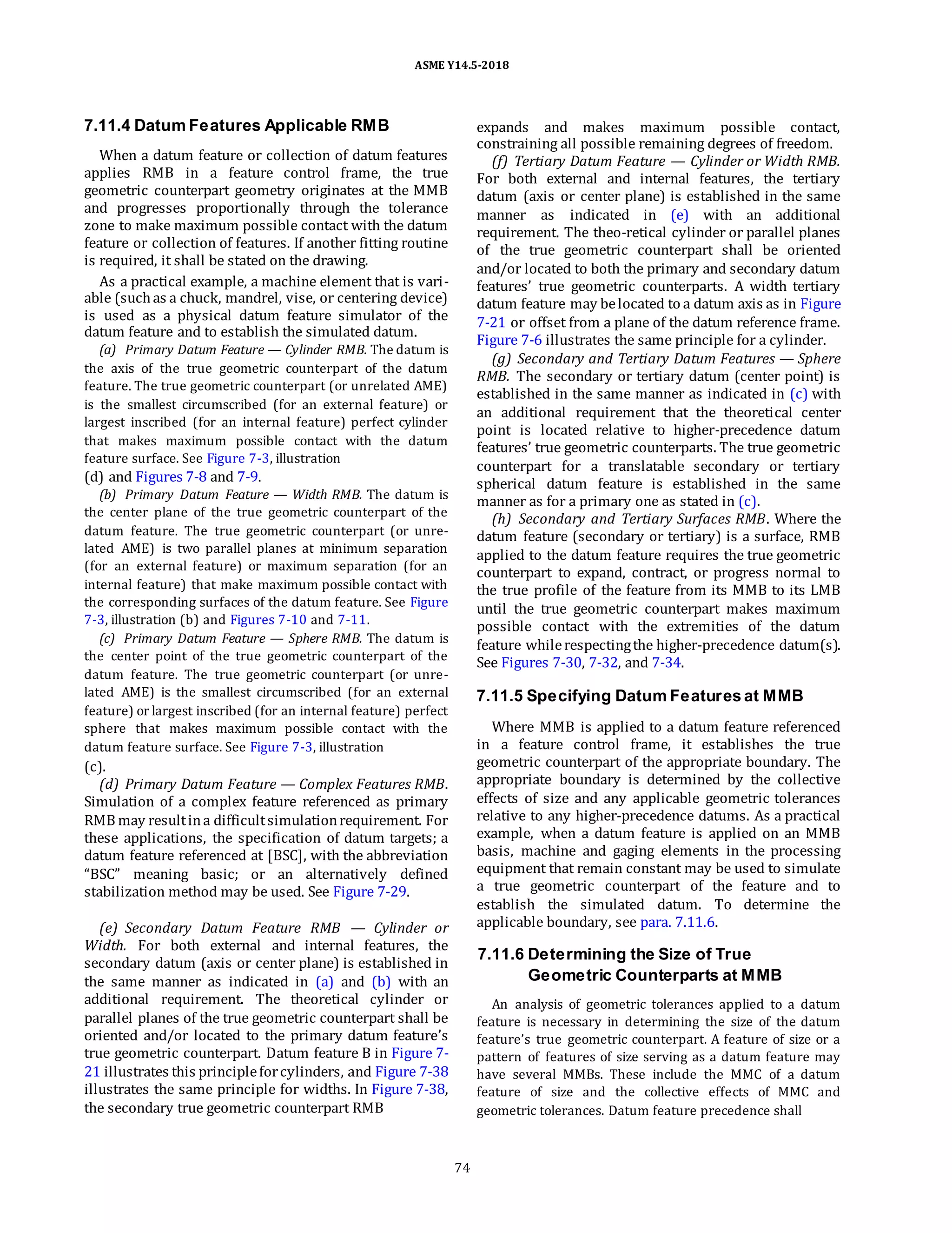 ASME Y14.5-2018
7.11.4 Datum Features Applicable RMB
When a datum feature or collection of datum features
applies RMB in a feature control frame, the true
geometric counterpart geometry originates at the MMB
and progresses proportionally through the tolerance
zone to make maximum possible contact with the datum
feature or collection of features. If another fitting routine
is required, it shall be stated on the drawing.
As a practical example, a machine element that is vari-
able (suchas a chuck, mandrel, vise, or centering device)
is used as a physical datum feature simulator of the
datum feature and to establish the simulated datum.
(a) Primary Datum Feature — Cylinder RMB. The datum is
the axis of the true geometric counterpart of the datum
feature. The true geometric counterpart (or unrelated AME)
is the smallest circumscribed (for an external feature) or
largest inscribed (for an internal feature) perfect cylinder
that makes maximum possible contact with the datum
feature surface. See Figure 7-3, illustration
(d) and Figures 7-8 and 7-9.
(b) Primary Datum Feature — Width RMB. The datum is
the center plane of the true geometric counterpart of the
datum feature. The true geometric counterpart (or unre-
lated AME) is two parallel planes at minimum separation
(for an external feature) or maximum separation (for an
internal feature) that make maximum possible contact with
the corresponding surfaces of the datum feature. See Figure
7-3, illustration (b) and Figures 7-10 and 7-11.
(c) Primary Datum Feature — Sphere RMB. The datum is
the center point of the true geometric counterpart of the
datum feature. The true geometric counterpart (or unre-
lated AME) is the smallest circumscribed (for an external
feature) or largest inscribed (for an internal feature) perfect
sphere that makes maximum possible contact with the
datum feature surface. See Figure 7-3, illustration
(c).
(d) Primary Datum Feature — Complex Features RMB.
Simulation of a complex feature referenced as primary
RMB may resultina difficultsimulationrequirement. For
these applications, the specification of datum targets; a
datum feature referenced at [BSC], with the abbreviation
“BSC” meaning basic; or an alternatively defined
stabilization method may be used. See Figure 7-29.
(e) Secondary Datum Feature RMB — Cylinder or
Width. For both external and internal features, the
secondary datum (axis or center plane) is established in
the same manner as indicated in (a) and (b) with an
additional requirement. The theoretical cylinder or
parallel planes of the true geometric counterpart shall be
oriented and/or located to the primary datum feature’s
true geometric counterpart. Datum feature B in Figure 7-
21 illustrates this principleforcylinders, and Figure 7-38
illustrates the same principle for widths. In Figure 7-38,
the secondary true geometric counterpart RMB
expands and makes maximum possible contact,
constraining all possible remaining degrees of freedom.
(f) Tertiary Datum Feature — Cylinder or Width RMB.
For both external and internal features, the tertiary
datum (axis or center plane) is established in the same
manner as indicated in (e) with an additional
requirement. The theo-retical cylinder or parallel planes
of the true geometric counterpart shall be oriented
and/or located to both the primary and secondary datum
features’ true geometric counterparts. A width tertiary
datum feature may belocated to a datum axis as in Figure
7-21 or offset from a plane of the datum reference frame.
Figure 7-6 illustrates the same principle for a cylinder.
(g) Secondary and Tertiary Datum Features — Sphere
RMB. The secondary or tertiary datum (center point) is
established in the same manner as indicated in (c) with
an additional requirement that the theoretical center
point is located relative to higher-precedence datum
features’ true geometric counterparts. The true geometric
counterpart for a translatable secondary or tertiary
spherical datum feature is established in the same
manner as for a primary one as stated in (c).
(h) Secondary and Tertiary Surfaces RMB. Where the
datum feature (secondary or tertiary) is a surface, RMB
applied to the datum feature requires the true geometric
counterpart to expand, contract, or progress normal to
the true profile of the feature from its MMB to its LMB
until the true geometric counterpart makes maximum
possible contact with the extremities of the datum
feature whilerespectingthe higher-precedence datum(s).
See Figures 7-30, 7-32, and 7-34.
7.11.5 Specifying Datum Features at MMB
Where MMB is applied to a datum feature referenced
in a feature control frame, it establishes the true
geometric counterpart of the appropriate boundary. The
appropriate boundary is determined by the collective
effects of size and any applicable geometric tolerances
relative to any higher-precedence datums. As a practical
example, when a datum feature is applied on an MMB
basis, machine and gaging elements in the processing
equipment that remain constant may be used to simulate
a true geometric counterpart of the feature and to
establish the simulated datum. To determine the
applicable boundary, see para. 7.11.6.
7.11.6 Determining the Size of True
Geometric Counterparts at MMB
An analysis of geometric tolerances applied to a datum
feature is necessary in determining the size of the datum
feature’s true geometric counterpart. A feature of size or a
pattern of features of size serving as a datum feature may
have several MMBs. These include the MMC of a datum
feature of size and the collective effects of MMC and
geometric tolerances. Datum feature precedence shall
74
 