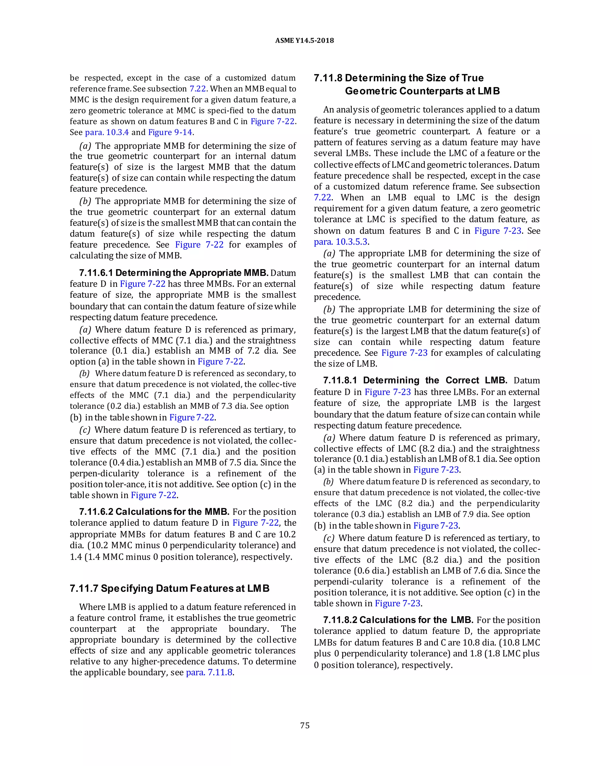 ASME Y14.5-2018
be respected, except in the case of a customized datum
reference frame.See subsection 7.22. When an MMBequal to
MMC is the design requirement for a given datum feature, a
zero geometric tolerance at MMC is speci-fied to the datum
feature as shown on datum features B and C in Figure 7-22.
See para. 10.3.4 and Figure 9-14.
(a) The appropriate MMB for determining the size of
the true geometric counterpart for an internal datum
feature(s) of size is the largest MMB that the datum
feature(s) of size can contain while respecting the datum
feature precedence.
(b) The appropriate MMB for determining the size of
the true geometric counterpart for an external datum
feature(s) of sizeis the smallestMMB thatcancontain the
datum feature(s) of size while respecting the datum
feature precedence. See Figure 7-22 for examples of
calculating the size of MMB.
7.11.6.1 Determining the Appropriate MMB. Datum
feature D in Figure 7-22 has three MMBs. For an external
feature of size, the appropriate MMB is the smallest
boundary that can containthe datum feature of sizewhile
respecting datum feature precedence.
(a) Where datum feature D is referenced as primary,
collective effects of MMC (7.1 dia.) and the straightness
tolerance (0.1 dia.) establish an MMB of 7.2 dia. See
option (a) in the table shown in Figure 7-22.
(b) Where datum feature D is referenced as secondary, to
ensure that datum precedence is not violated, the collec-tive
effects of the MMC (7.1 dia.) and the perpendicularity
tolerance (0.2 dia.) establish an MMB of 7.3 dia. See option
(b) inthe tableshownin Figure7-22.
(c) Where datum feature D is referenced as tertiary, to
ensure that datum precedence is not violated, the collec-
tive effects of the MMC (7.1 dia.) and the position
tolerance (0.4dia.) establishan MMB of 7.5 dia. Since the
perpen-dicularity tolerance is a refinement of the
positiontoler-ance, itis not additive. See option (c) in the
table shown in Figure 7-22.
7.11.6.2 Calculationsfor the MMB. For the position
tolerance applied to datum feature D in Figure 7-22, the
appropriate MMBs for datum features B and C are 10.2
dia. (10.2 MMC minus 0 perpendicularity tolerance) and
1.4 (1.4 MMC minus 0 position tolerance), respectively.
7.11.7 Specifying Datum Features at LMB
Where LMB is applied to a datum feature referenced in
a feature control frame, it establishes the true geometric
counterpart at the appropriate boundary. The
appropriate boundary is determined by the collective
effects of size and any applicable geometric tolerances
relative to any higher-precedence datums. To determine
the applicable boundary, see para. 7.11.8.
7.11.8 Determining the Size of True
Geometric Counterparts at LMB
An analysis of geometric tolerances applied to a datum
feature is necessary in determining the size of the datum
feature’s true geometric counterpart. A feature or a
pattern of features serving as a datum feature may have
several LMBs. These include the LMC of a feature or the
collectiveeffects of LMCandgeometric tolerances. Datum
feature precedence shall be respected, except in the case
of a customized datum reference frame. See subsection
7.22. When an LMB equal to LMC is the design
requirement for a given datum feature, a zero geometric
tolerance at LMC is specified to the datum feature, as
shown on datum features B and C in Figure 7-23. See
para. 10.3.5.3.
(a) The appropriate LMB for determining the size of
the true geometric counterpart for an internal datum
feature(s) is the smallest LMB that can contain the
feature(s) of size while respecting datum feature
precedence.
(b) The appropriate LMB for determining the size of
the true geometric counterpart for an external datum
feature(s) is the largest LMB that the datum feature(s) of
size can contain while respecting datum feature
precedence. See Figure 7-23 for examples of calculating
the size of LMB.
7.11.8.1 Determining the Correct LMB. Datum
feature D in Figure 7-23 has three LMBs. For an external
feature of size, the appropriate LMB is the largest
boundary that the datum feature of sizecancontain while
respecting datum feature precedence.
(a) Where datum feature D is referenced as primary,
collective effects of LMC (8.2 dia.) and the straightness
tolerance (0.1dia.) establishanLMB of 8.1 dia. See option
(a) in the table shown in Figure 7-23.
(b) Where datum feature D is referenced as secondary, to
ensure that datum precedence is not violated, the collec-tive
effects of the LMC (8.2 dia.) and the perpendicularity
tolerance (0.3 dia.) establish an LMB of 7.9 dia. See option
(b) inthe tableshownin Figure7-23.
(c) Where datum feature D is referenced as tertiary, to
ensure that datum precedence is not violated, the collec-
tive effects of the LMC (8.2 dia.) and the position
tolerance (0.6 dia.) establish an LMB of 7.6 dia. Since the
perpendi-cularity tolerance is a refinement of the
position tolerance, it is not additive. See option (c) in the
table shown in Figure 7-23.
7.11.8.2 Calculations for the LMB. For the position
tolerance applied to datum feature D, the appropriate
LMBs for datum features B and C are 10.8 dia. (10.8 LMC
plus 0 perpendicularity tolerance) and 1.8 (1.8 LMC plus
0 position tolerance), respectively.
75
 