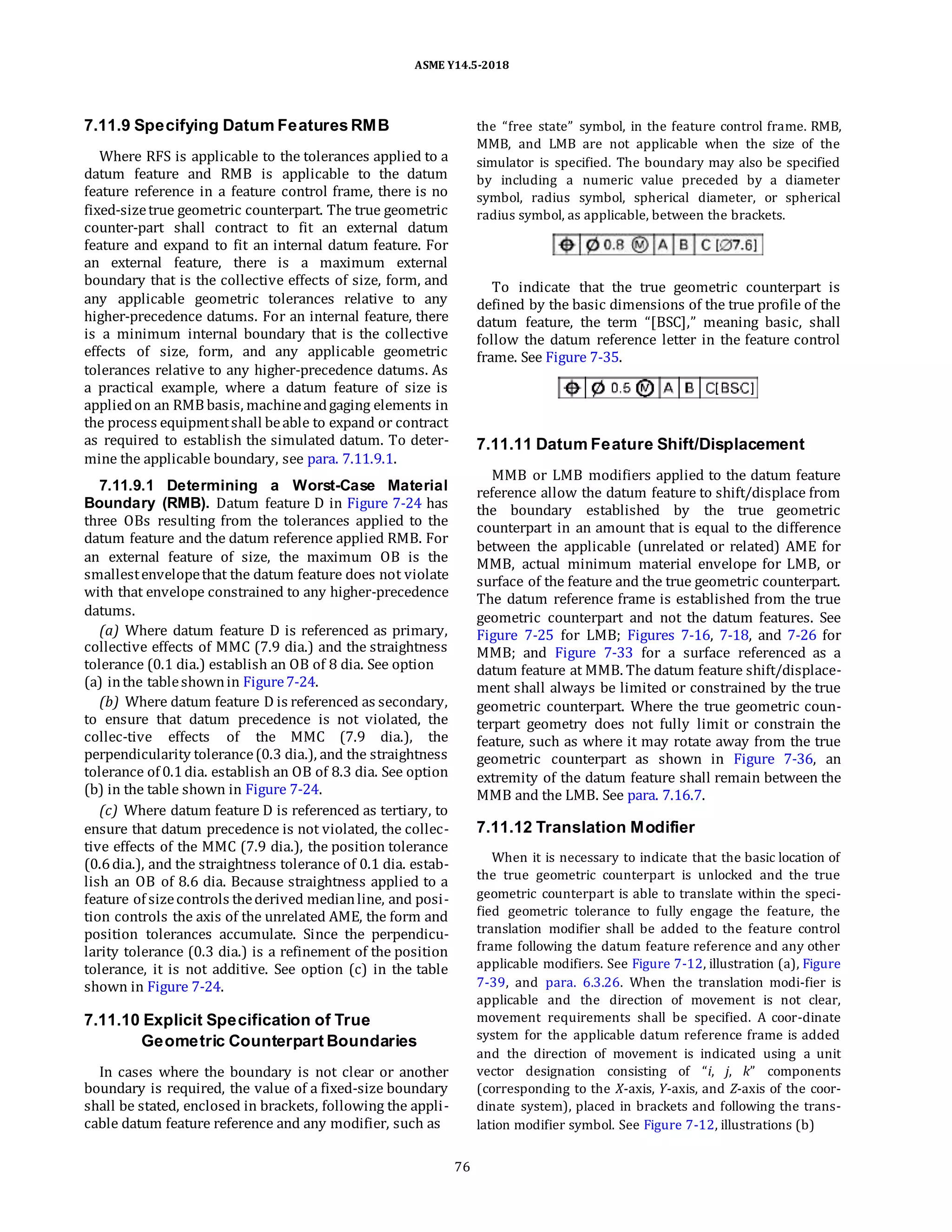 ASME Y14.5-2018
7.11.9 Specifying Datum Features RMB
Where RFS is applicable to the tolerances applied to a
datum feature and RMB is applicable to the datum
feature reference in a feature control frame, there is no
fixed-sizetrue geometric counterpart. The true geometric
counter-part shall contract to fit an external datum
feature and expand to fit an internal datum feature. For
an external feature, there is a maximum external
boundary that is the collective effects of size, form, and
any applicable geometric tolerances relative to any
higher-precedence datums. For an internal feature, there
is a minimum internal boundary that is the collective
effects of size, form, and any applicable geometric
tolerances relative to any higher-precedence datums. As
a practical example, where a datum feature of size is
appliedon an RMB basis, machineandgaging elements in
the process equipmentshall beable to expand or contract
as required to establish the simulated datum. To deter-
mine the applicable boundary, see para. 7.11.9.1.
7.11.9.1 Determining a Worst-Case Material
Boundary (RMB). Datum feature D in Figure 7-24 has
three OBs resulting from the tolerances applied to the
datum feature and the datum reference applied RMB. For
an external feature of size, the maximum OB is the
smallestenvelopethat the datum feature does not violate
with that envelope constrained to any higher-precedence
datums.
(a) Where datum feature D is referenced as primary,
collective effects of MMC (7.9 dia.) and the straightness
tolerance (0.1 dia.) establish an OB of 8 dia. See option
(a) inthe tableshownin Figure7-24.
(b) Where datum feature D is referenced as secondary,
to ensure that datum precedence is not violated, the
collec-tive effects of the MMC (7.9 dia.), the
perpendicularity tolerance(0.3 dia.), and the straightness
tolerance of 0.1dia. establish an OB of 8.3 dia. See option
(b) in the table shown in Figure 7-24.
(c) Where datum feature D is referenced as tertiary, to
ensure that datum precedence is not violated, the collec-
tive effects of the MMC (7.9 dia.), the position tolerance
(0.6dia.), and the straightness tolerance of 0.1 dia. estab-
lish an OB of 8.6 dia. Because straightness applied to a
feature of sizecontrols thederived medianline, and posi-
tion controls the axis of the unrelated AME, the form and
position tolerances accumulate. Since the perpendicu-
larity tolerance (0.3 dia.) is a refinement of the position
tolerance, it is not additive. See option (c) in the table
shown in Figure 7-24.
7.11.10 Explicit Specification of True
Geometric Counterpart Boundaries
In cases where the boundary is not clear or another
boundary is required, the value of a fixed-size boundary
shall be stated, enclosed in brackets, following the appli-
cable datum feature reference and any modifier, such as
the “free state” symbol, in the feature control frame. RMB,
MMB, and LMB are not applicable when the size of the
simulator is specified. The boundary may also be specified
by including a numeric value preceded by a diameter
symbol, radius symbol, spherical diameter, or spherical
radius symbol, as applicable, between the brackets.
To indicate that the true geometric counterpart is
defined by the basic dimensions of the true profile of the
datum feature, the term “[BSC],” meaning basic, shall
follow the datum reference letter in the feature control
frame. See Figure 7-35.
7.11.11 Datum Feature Shift/Displacement
MMB or LMB modifiers applied to the datum feature
reference allow the datum feature to shift/displace from
the boundary established by the true geometric
counterpart in an amount that is equal to the difference
between the applicable (unrelated or related) AME for
MMB, actual minimum material envelope for LMB, or
surface of the feature and the true geometric counterpart.
The datum reference frame is established from the true
geometric counterpart and not the datum features. See
Figure 7-25 for LMB; Figures 7-16, 7-18, and 7-26 for
MMB; and Figure 7-33 for a surface referenced as a
datum feature at MMB. The datum feature shift/displace-
ment shall always be limited or constrained by the true
geometric counterpart. Where the true geometric coun-
terpart geometry does not fully limit or constrain the
feature, such as where it may rotate away from the true
geometric counterpart as shown in Figure 7-36, an
extremity of the datum feature shall remain between the
MMB and the LMB. See para. 7.16.7.
7.11.12 Translation Modifier
When it is necessary to indicate that the basic location of
the true geometric counterpart is unlocked and the true
geometric counterpart is able to translate within the speci-
fied geometric tolerance to fully engage the feature, the
translation modifier shall be added to the feature control
frame following the datum feature reference and any other
applicable modifiers. See Figure 7-12, illustration (a), Figure
7-39, and para. 6.3.26. When the translation modi-fier is
applicable and the direction of movement is not clear,
movement requirements shall be specified. A coor-dinate
system for the applicable datum reference frame is added
and the direction of movement is indicated using a unit
vector designation consisting of “i, j, k” components
(corresponding to the X-axis, Y-axis, and Z-axis of the coor-
dinate system), placed in brackets and following the trans-
lation modifier symbol. See Figure 7-12, illustrations (b)
76
 