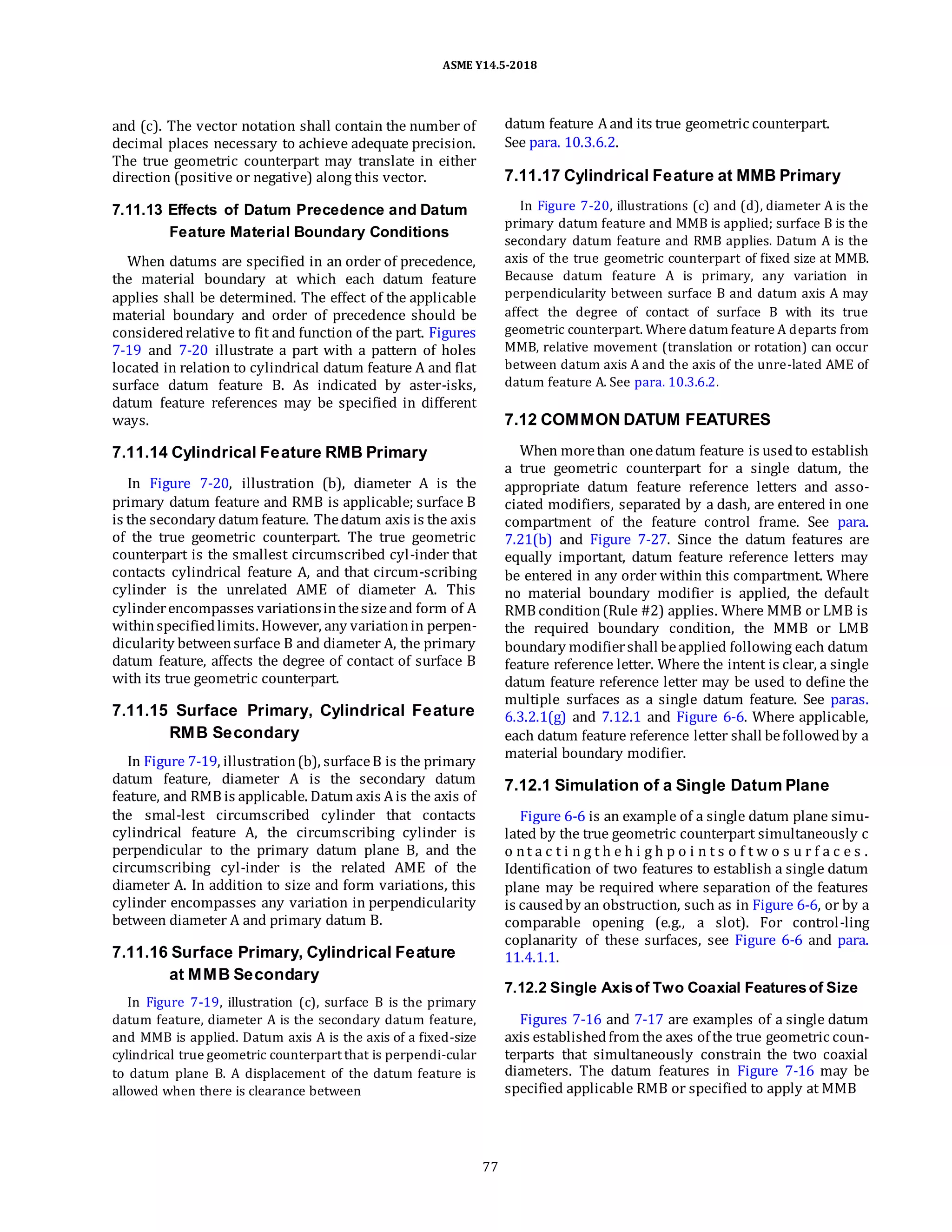ASME Y14.5-2018
and (c). The vector notation shall contain the number of
decimal places necessary to achieve adequate precision.
The true geometric counterpart may translate in either
direction (positive or negative) along this vector.
7.11.13 Effects of Datum Precedence and Datum
Feature Material Boundary Conditions
When datums are specified in an order of precedence,
the material boundary at which each datum feature
applies shall be determined. The effect of the applicable
material boundary and order of precedence should be
consideredrelative to fit and function of the part. Figures
7-19 and 7-20 illustrate a part with a pattern of holes
located in relation to cylindrical datum feature A and flat
surface datum feature B. As indicated by aster-isks,
datum feature references may be specified in different
ways.
7.11.14 Cylindrical Feature RMB Primary
In Figure 7-20, illustration (b), diameter A is the
primary datum feature and RMB is applicable; surface B
is the secondary datum feature. Thedatum axis is the axis
of the true geometric counterpart. The true geometric
counterpart is the smallest circumscribed cyl-inder that
contacts cylindrical feature A, and that circum-scribing
cylinder is the unrelated AME of diameter A. This
cylinderencompasses variationsinthesizeand form of A
withinspecifiedlimits. However, any variationin perpen-
dicularity betweensurface B and diameter A, the primary
datum feature, affects the degree of contact of surface B
with its true geometric counterpart.
7.11.15 Surface Primary, Cylindrical Feature
RMB Secondary
In Figure 7-19, illustration(b), surfaceB is the primary
datum feature, diameter A is the secondary datum
feature, and RMB is applicable. Datum axis Ais the axis of
the smal-lest circumscribed cylinder that contacts
cylindrical feature A, the circumscribing cylinder is
perpendicular to the primary datum plane B, and the
circumscribing cyl-inder is the related AME of the
diameter A. In addition to size and form variations, this
cylinder encompasses any variation in perpendicularity
between diameter A and primary datum B.
7.11.16 Surface Primary, Cylindrical Feature
at MMB Secondary
In Figure 7-19, illustration (c), surface B is the primary
datum feature, diameter A is the secondary datum feature,
and MMB is applied. Datum axis A is the axis of a fixed-size
cylindrical true geometric counterpart that is perpendi-cular
to datum plane B. A displacement of the datum feature is
allowed when there is clearance between
datum feature Aand its true geometric counterpart.
See para. 10.3.6.2.
7.11.17 Cylindrical Feature at MMB Primary
In Figure 7-20, illustrations (c) and (d), diameter A is the
primary datum feature and MMB is applied; surface B is the
secondary datum feature and RMB applies. Datum A is the
axis of the true geometric counterpart of fixed size at MMB.
Because datum feature A is primary, any variation in
perpendicularity between surface B and datum axis A may
affect the degree of contact of surface B with its true
geometric counterpart. Where datum feature A departs from
MMB, relative movement (translation or rotation) can occur
between datum axis A and the axis of the unre-lated AME of
datum feature A. See para. 10.3.6.2.
7.12 COMMON DATUM FEATURES
When morethan onedatum feature is usedto establish
a true geometric counterpart for a single datum, the
appropriate datum feature reference letters and asso-
ciated modifiers, separated by a dash, are entered in one
compartment of the feature control frame. See para.
7.21(b) and Figure 7-27. Since the datum features are
equally important, datum feature reference letters may
be entered in any order within this compartment. Where
no material boundary modifier is applied, the default
RMB condition(Rule #2) applies. Where MMB or LMB is
the required boundary condition, the MMB or LMB
boundary modifiershall beapplied following each datum
feature reference letter. Where the intent is clear, a single
datum feature reference letter may be used to define the
multiple surfaces as a single datum feature. See paras.
6.3.2.1(g) and 7.12.1 and Figure 6-6. Where applicable,
each datum feature reference letter shall befollowedby a
material boundary modifier.
7.12.1 Simulation of a Single Datum Plane
Figure 6-6 is an example of a single datum plane simu-
lated by the true geometric counterpart simultaneously c
o nt a c t i n g t h e h i g h p o i n t s o f t w o s u r f a c e s .
Identification of two features to establish a single datum
plane may be required where separation of the features
is causedby an obstruction, such as in Figure 6-6, or by a
comparable opening (e.g., a slot). For control-ling
coplanarity of these surfaces, see Figure 6-6 and para.
11.4.1.1.
7.12.2 Single Axisof Two Coaxial Featuresof Size
Figures 7-16 and 7-17 are examples of a single datum
axis establishedfrom the axes of the true geometric coun-
terparts that simultaneously constrain the two coaxial
diameters. The datum features in Figure 7-16 may be
specified applicable RMB or specified to apply at MMB
77
 