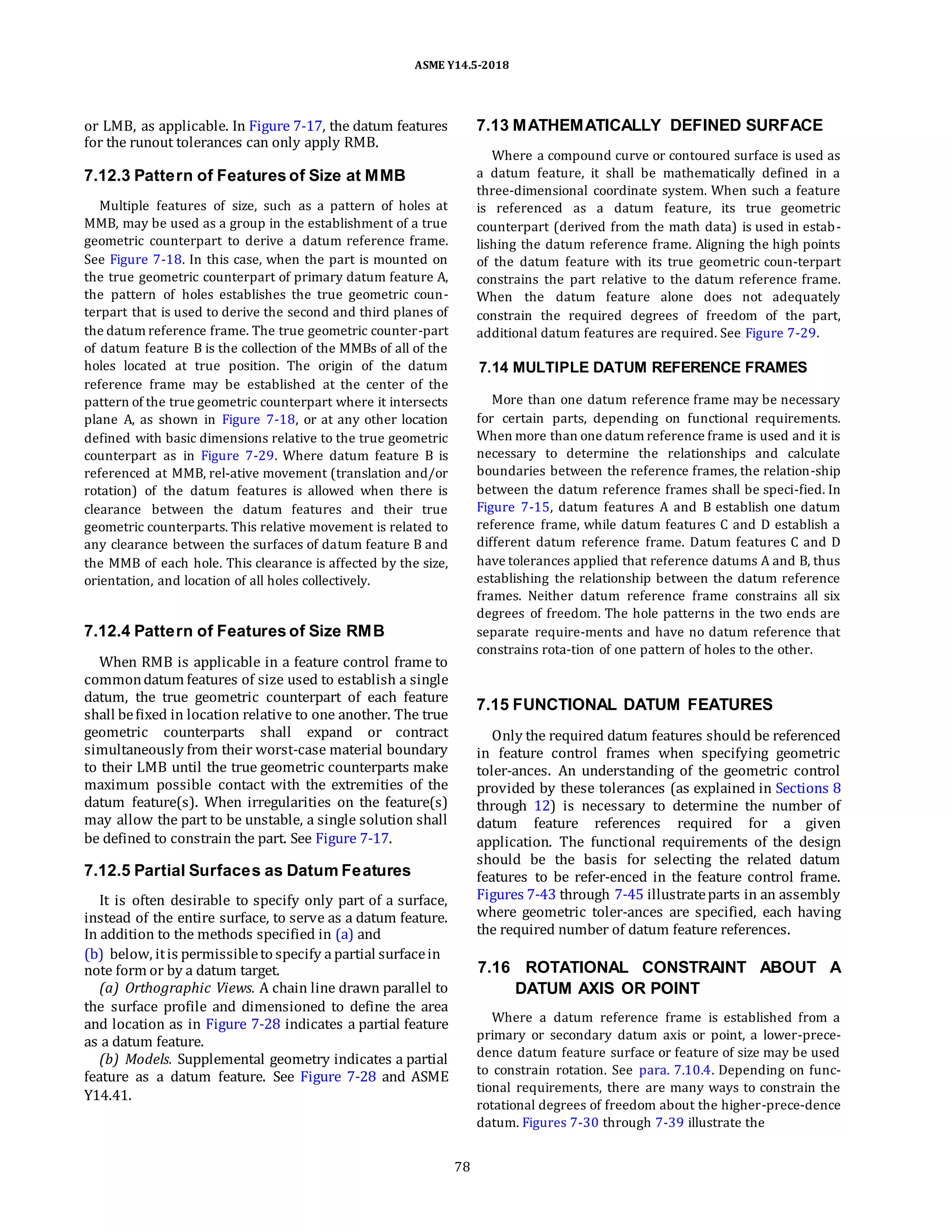 ASME Y14.5-2018
or LMB, as applicable. In Figure 7-17, the datum features
for the runout tolerances can only apply RMB.
7.12.3 Pattern of Features of Size at MMB
Multiple features of size, such as a pattern of holes at
MMB, may be used as a group in the establishment of a true
geometric counterpart to derive a datum reference frame.
See Figure 7-18. In this case, when the part is mounted on
the true geometric counterpart of primary datum feature A,
the pattern of holes establishes the true geometric coun-
terpart that is used to derive the second and third planes of
the datum reference frame. The true geometric counter-part
of datum feature B is the collection of the MMBs of all of the
holes located at true position. The origin of the datum
reference frame may be established at the center of the
pattern of the true geometric counterpart where it intersects
plane A, as shown in Figure 7-18, or at any other location
defined with basic dimensions relative to the true geometric
counterpart as in Figure 7-29. Where datum feature B is
referenced at MMB, rel-ative movement (translation and/or
rotation) of the datum features is allowed when there is
clearance between the datum features and their true
geometric counterparts. This relative movement is related to
any clearance between the surfaces of datum feature B and
the MMB of each hole. This clearance is affected by the size,
orientation, and location of all holes collectively.
7.12.4 Pattern of Features of Size RMB
When RMB is applicable in a feature control frame to
commondatum features of size used to establish a single
datum, the true geometric counterpart of each feature
shall befixed in location relative to one another. The true
geometric counterparts shall expand or contract
simultaneously from their worst-case material boundary
to their LMB until the true geometric counterparts make
maximum possible contact with the extremities of the
datum feature(s). When irregularities on the feature(s)
may allow the part to be unstable, a single solution shall
be defined to constrain the part. See Figure 7-17.
7.12.5 Partial Surfaces as Datum Features
It is often desirable to specify only part of a surface,
instead of the entire surface, to serve as a datum feature.
In addition to the methods specified in (a) and
(b) below, itis permissibleto specify a partial surfacein
note form or by a datum target.
(a) Orthographic Views. A chain line drawn parallel to
the surface profile and dimensioned to define the area
and location as in Figure 7-28 indicates a partial feature
as a datum feature.
(b) Models. Supplemental geometry indicates a partial
feature as a datum feature. See Figure 7-28 and ASME
Y14.41.
7.13 MATHEMATICALLY DEFINED SURFACE
Where a compound curve or contoured surface is used as
a datum feature, it shall be mathematically defined in a
three-dimensional coordinate system. When such a feature
is referenced as a datum feature, its true geometric
counterpart (derived from the math data) is used in estab-
lishing the datum reference frame. Aligning the high points
of the datum feature with its true geometric coun-terpart
constrains the part relative to the datum reference frame.
When the datum feature alone does not adequately
constrain the required degrees of freedom of the part,
additional datum features are required. See Figure 7-29.
7.14 MULTIPLE DATUM REFERENCE FRAMES
More than one datum reference frame may be necessary
for certain parts, depending on functional requirements.
When more than one datum reference frame is used and it is
necessary to determine the relationships and calculate
boundaries between the reference frames, the relation-ship
between the datum reference frames shall be speci-fied. In
Figure 7-15, datum features A and B establish one datum
reference frame, while datum features C and D establish a
different datum reference frame. Datum features C and D
have tolerances applied that reference datums A and B, thus
establishing the relationship between the datum reference
frames. Neither datum reference frame constrains all six
degrees of freedom. The hole patterns in the two ends are
separate require-ments and have no datum reference that
constrains rota-tion of one pattern of holes to the other.
7.15 FUNCTIONAL DATUM FEATURES
Only the required datum features should be referenced
in feature control frames when specifying geometric
toler-ances. An understanding of the geometric control
provided by these tolerances (as explained in Sections 8
through 12) is necessary to determine the number of
datum feature references required for a given
application. The functional requirements of the design
should be the basis for selecting the related datum
features to be refer-enced in the feature control frame.
Figures 7-43 through 7-45 illustrateparts in an assembly
where geometric toler-ances are specified, each having
the required number of datum feature references.
7.16 ROTATIONAL CONSTRAINT ABOUT A
DATUM AXIS OR POINT
Where a datum reference frame is established from a
primary or secondary datum axis or point, a lower-prece-
dence datum feature surface or feature of size may be used
to constrain rotation. See para. 7.10.4. Depending on func-
tional requirements, there are many ways to constrain the
rotational degrees of freedom about the higher-prece-dence
datum. Figures 7-30 through 7-39 illustrate the
78
 