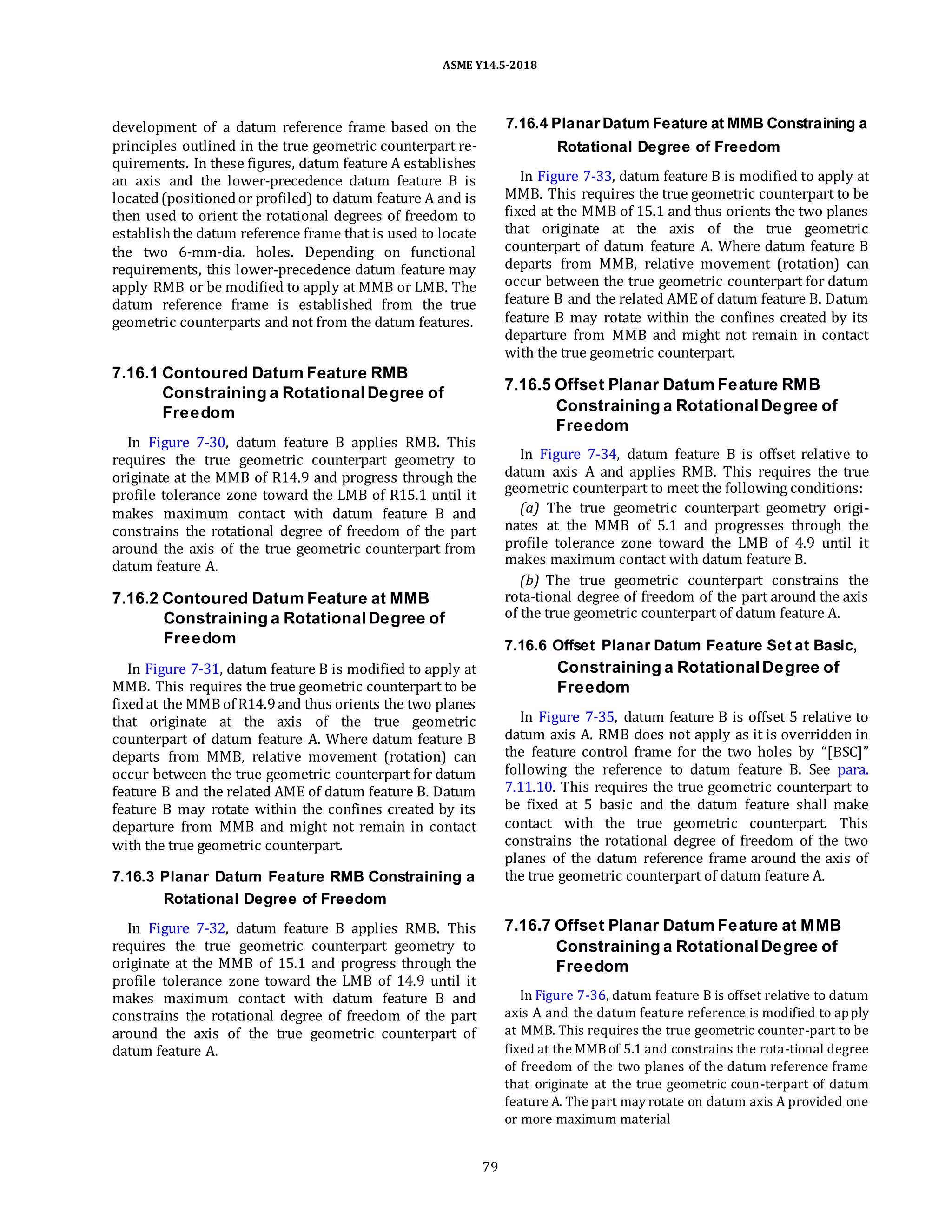 ASME Y14.5-2018
development of a datum reference frame based on the
principles outlined in the true geometric counterpart re-
quirements. In these figures, datum feature A establishes
an axis and the lower-precedence datum feature B is
located(positionedor profiled) to datum feature A and is
then used to orient the rotational degrees of freedom to
establishthe datum reference frame that is used to locate
the two 6-mm-dia. holes. Depending on functional
requirements, this lower-precedence datum feature may
apply RMB or be modified to apply at MMB or LMB. The
datum reference frame is established from the true
geometric counterparts and not from the datum features.
7.16.4 PlanarDatum Feature at MMB Constraining a
Rotational Degree of Freedom
In Figure 7-33, datum feature B is modified to apply at
MMB. This requires the true geometric counterpart to be
fixed at the MMB of 15.1 and thus orients the two planes
that originate at the axis of the true geometric
counterpart of datum feature A. Where datum feature B
departs from MMB, relative movement (rotation) can
occur between the true geometric counterpart for datum
feature B and the related AME of datum feature B. Datum
feature B may rotate within the confines created by its
departure from MMB and might not remain in contact
with the true geometric counterpart.
7.16.1 Contoured Datum Feature RMB
Constraining a Rotational Degree of
Freedom
In Figure 7-30, datum feature B applies RMB. This
requires the true geometric counterpart geometry to
originate at the MMB of R14.9 and progress through the
profile tolerance zone toward the LMB of R15.1 until it
makes maximum contact with datum feature B and
constrains the rotational degree of freedom of the part
around the axis of the true geometric counterpart from
datum feature A.
7.16.2 Contoured Datum Feature at MMB
Constraining a Rotational Degree of
Freedom
In Figure 7-31, datum feature B is modified to apply at
MMB. This requires the true geometric counterpart to be
fixedat the MMB of R14.9and thus orients the two planes
that originate at the axis of the true geometric
counterpart of datum feature A. Where datum feature B
departs from MMB, relative movement (rotation) can
occur between the true geometric counterpart for datum
feature B and the related AME of datum feature B. Datum
feature B may rotate within the confines created by its
departure from MMB and might not remain in contact
with the true geometric counterpart.
7.16.3 Planar Datum Feature RMB Constraining a
Rotational Degree of Freedom
In Figure 7-32, datum feature B applies RMB. This
requires the true geometric counterpart geometry to
originate at the MMB of 15.1 and progress through the
profile tolerance zone toward the LMB of 14.9 until it
makes maximum contact with datum feature B and
constrains the rotational degree of freedom of the part
around the axis of the true geometric counterpart of
datum feature A.
7.16.5 Offset Planar Datum Feature RMB
Constraining a RotationalDegree of
Freedom
In Figure 7-34, datum feature B is offset relative to
datum axis A and applies RMB. This requires the true
geometric counterpart to meet the following conditions:
(a) The true geometric counterpart geometry origi-
nates at the MMB of 5.1 and progresses through the
profile tolerance zone toward the LMB of 4.9 until it
makes maximum contact with datum feature B.
(b) The true geometric counterpart constrains the
rota-tional degree of freedom of the part around the axis
of the true geometric counterpart of datum feature A.
7.16.6 Offset Planar Datum Feature Set at Basic,
Constraining a RotationalDegree of
Freedom
In Figure 7-35, datum feature B is offset 5 relative to
datum axis A. RMB does not apply as it is overridden in
the feature control frame for the two holes by “[BSC]”
following the reference to datum feature B. See para.
7.11.10. This requires the true geometric counterpart to
be fixed at 5 basic and the datum feature shall make
contact with the true geometric counterpart. This
constrains the rotational degree of freedom of the two
planes of the datum reference frame around the axis of
the true geometric counterpart of datum feature A.
7.16.7 Offset Planar Datum Feature at MMB
Constraining a RotationalDegree of
Freedom
In Figure 7-36, datum feature B is offset relative to datum
axis A and the datum feature reference is modified to apply
at MMB. This requires the true geometric counter-part to be
fixed at the MMBof 5.1 and constrains the rota-tional degree
of freedom of the two planes of the datum reference frame
that originate at the true geometric coun-terpart of datum
feature A. The part may rotate on datum axis A provided one
or more maximum material
79
 