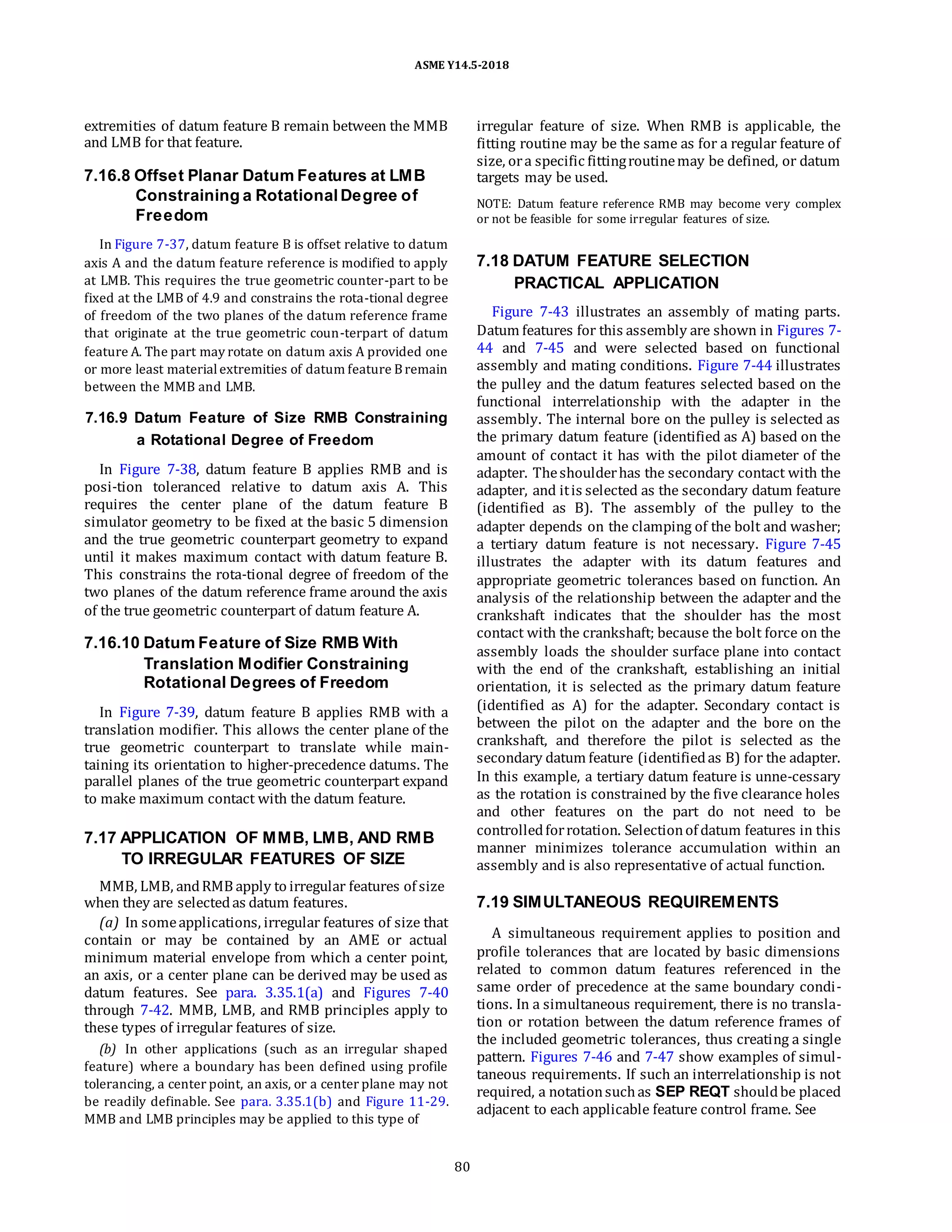 ASME Y14.5-2018
extremities of datum feature B remain between the MMB
and LMB for that feature.
7.16.8 Offset Planar Datum Features at LMB
Constraining a Rotational Degree of
Freedom
In Figure 7-37, datum feature B is offset relative to datum
axis A and the datum feature reference is modified to apply
at LMB. This requires the true geometric counter-part to be
fixed at the LMB of 4.9 and constrains the rota-tional degree
of freedom of the two planes of the datum reference frame
that originate at the true geometric coun-terpart of datum
feature A. The part may rotate on datum axis A provided one
or more least materialextremities of datum feature Bremain
between the MMB and LMB.
7.16.9 Datum Feature of Size RMB Constraining
a Rotational Degree of Freedom
In Figure 7-38, datum feature B applies RMB and is
posi-tion toleranced relative to datum axis A. This
requires the center plane of the datum feature B
simulator geometry to be fixed at the basic 5 dimension
and the true geometric counterpart geometry to expand
until it makes maximum contact with datum feature B.
This constrains the rota-tional degree of freedom of the
two planes of the datum reference frame around the axis
of the true geometric counterpart of datum feature A.
7.16.10 Datum Feature of Size RMB With
Translation Modifier Constraining
Rotational Degrees of Freedom
In Figure 7-39, datum feature B applies RMB with a
translation modifier. This allows the center plane of the
true geometric counterpart to translate while main-
taining its orientation to higher-precedence datums. The
parallel planes of the true geometric counterpart expand
to make maximum contact with the datum feature.
7.17 APPLICATION OF MMB, LMB, AND RMB
TO IRREGULAR FEATURES OF SIZE
MMB, LMB, andRMB apply to irregular features of size
when they are selectedas datum features.
(a) In someapplications, irregular features of size that
contain or may be contained by an AME or actual
minimum material envelope from which a center point,
an axis, or a center plane can be derived may be used as
datum features. See para. 3.35.1(a) and Figures 7-40
through 7-42. MMB, LMB, and RMB principles apply to
these types of irregular features of size.
(b) In other applications (such as an irregular shaped
feature) where a boundary has been defined using profile
tolerancing, a center point, an axis, or a center plane may not
be readily definable. See para. 3.35.1(b) and Figure 11-29.
MMB and LMB principles may be applied to this type of
irregular feature of size. When RMB is applicable, the
fitting routine may be the same as for a regular feature of
size, ora specific fittingroutinemay be defined, or datum
targets may be used.
NOTE: Datum feature reference RMB may become very complex
or not be feasible for some irregular features of size.
7.18 DATUM FEATURE SELECTION
PRACTICAL APPLICATION
Figure 7-43 illustrates an assembly of mating parts.
Datum features for this assembly are shown in Figures 7-
44 and 7-45 and were selected based on functional
assembly and mating conditions. Figure 7-44 illustrates
the pulley and the datum features selected based on the
functional interrelationship with the adapter in the
assembly. The internal bore on the pulley is selected as
the primary datum feature (identified as A) based on the
amount of contact it has with the pilot diameter of the
adapter. Theshoulderhas the secondary contact with the
adapter, and itis selected as the secondary datum feature
(identified as B). The assembly of the pulley to the
adapter depends on the clamping of the bolt and washer;
a tertiary datum feature is not necessary. Figure 7-45
illustrates the adapter with its datum features and
appropriate geometric tolerances based on function. An
analysis of the relationship between the adapter and the
crankshaft indicates that the shoulder has the most
contact with the crankshaft; because the bolt force on the
assembly loads the shoulder surface plane into contact
with the end of the crankshaft, establishing an initial
orientation, it is selected as the primary datum feature
(identified as A) for the adapter. Secondary contact is
between the pilot on the adapter and the bore on the
crankshaft, and therefore the pilot is selected as the
secondary datum feature (identifiedas B) for the adapter.
In this example, a tertiary datum feature is unne-cessary
as the rotation is constrained by the five clearance holes
and other features on the part do not need to be
controlledforrotation. Selectionof datum features in this
manner minimizes tolerance accumulation within an
assembly and is also representative of actual function.
7.19 SIMULTANEOUS REQUIREMENTS
A simultaneous requirement applies to position and
profile tolerances that are located by basic dimensions
related to common datum features referenced in the
same order of precedence at the same boundary condi-
tions. In a simultaneous requirement, there is no transla-
tion or rotation between the datum reference frames of
the included geometric tolerances, thus creating a single
pattern. Figures 7-46 and 7-47 show examples of simul-
taneous requirements. If such an interrelationship is not
required, a notationsuchas SEP REQT shouldbe placed
adjacent to each applicable feature control frame. See
80
 