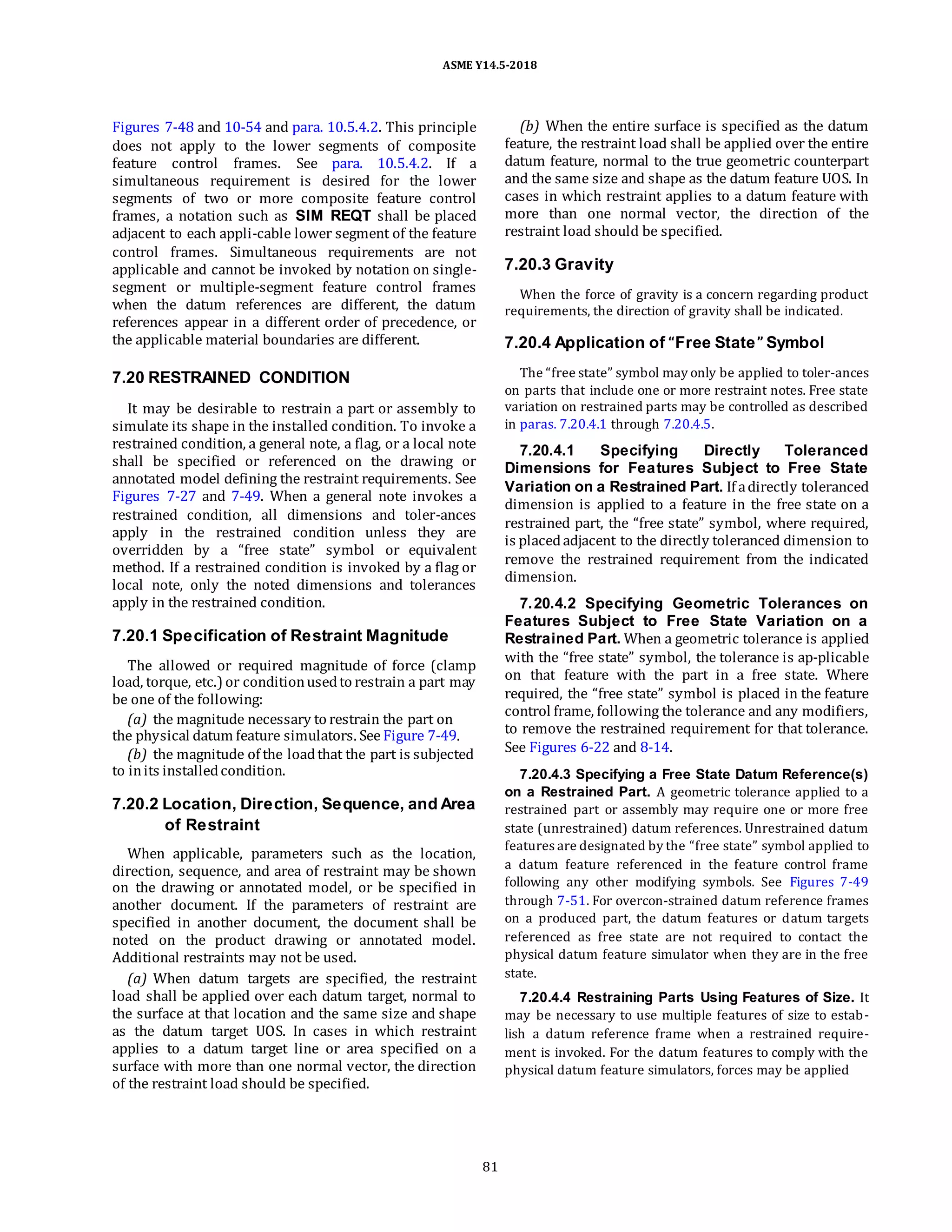 ASME Y14.5-2018
Figures 7-48 and 10-54 and para. 10.5.4.2. This principle
does not apply to the lower segments of composite
feature control frames. See para. 10.5.4.2. If a
simultaneous requirement is desired for the lower
segments of two or more composite feature control
frames, a notation such as SIM REQT shall be placed
adjacent to each appli-cable lower segment of the feature
control frames. Simultaneous requirements are not
applicable and cannot be invoked by notation on single-
segment or multiple-segment feature control frames
when the datum references are different, the datum
references appear in a different order of precedence, or
the applicable material boundaries are different.
7.20 RESTRAINED CONDITION
It may be desirable to restrain a part or assembly to
simulate its shape in the installed condition. To invoke a
restrained condition, a general note, a flag, or a local note
shall be specified or referenced on the drawing or
annotated model defining the restraint requirements. See
Figures 7-27 and 7-49. When a general note invokes a
restrained condition, all dimensions and toler-ances
apply in the restrained condition unless they are
overridden by a “free state” symbol or equivalent
method. If a restrained condition is invoked by a flag or
local note, only the noted dimensions and tolerances
apply in the restrained condition.
7.20.1 Specification of Restraint Magnitude
The allowed or required magnitude of force (clamp
load, torque, etc.) or conditionusedto restrain a part may
be one of the following:
(a) the magnitude necessary to restrain the part on
the physical datum feature simulators. See Figure 7-49.
(b) the magnitude of the loadthat the part is subjected
to inits installedcondition.
7.20.2 Location, Direction, Sequence, and Area
of Restraint
When applicable, parameters such as the location,
direction, sequence, and area of restraint may be shown
on the drawing or annotated model, or be specified in
another document. If the parameters of restraint are
specified in another document, the document shall be
noted on the product drawing or annotated model.
Additional restraints may not be used.
(a) When datum targets are specified, the restraint
load shall be applied over each datum target, normal to
the surface at that location and the same size and shape
as the datum target UOS. In cases in which restraint
applies to a datum target line or area specified on a
surface with more than one normal vector, the direction
of the restraint load should be specified.
(b) When the entire surface is specified as the datum
feature, the restraint load shall be applied over the entire
datum feature, normal to the true geometric counterpart
and the same size and shape as the datum feature UOS. In
cases in which restraint applies to a datum feature with
more than one normal vector, the direction of the
restraint load should be specified.
7.20.3 Gravity
When the force of gravity is a concern regarding product
requirements, the direction of gravity shall be indicated.
7.20.4 Application of “Free State” Symbol
The “free state” symbol may only be applied to toler-ances
on parts that include one or more restraint notes. Free state
variation on restrained parts may be controlled as described
in paras. 7.20.4.1 through 7.20.4.5.
7.20.4.1 Specifying Directly Toleranced
Dimensions for Features Subject to Free State
Variation on a Restrained Part. If adirectly toleranced
dimension is applied to a feature in the free state on a
restrained part, the “free state” symbol, where required,
is placedadjacent to the directly toleranced dimension to
remove the restrained requirement from the indicated
dimension.
7.20.4.2 Specifying Geometric Tolerances on
Features Subject to Free State Variation on a
Restrained Part. When a geometric tolerance is applied
with the “free state” symbol, the tolerance is ap-plicable
on that feature with the part in a free state. Where
required, the “free state” symbol is placed in the feature
control frame, following the tolerance and any modifiers,
to remove the restrained requirement for that tolerance.
See Figures 6-22 and 8-14.
7.20.4.3 Specifying a Free State Datum Reference(s)
on a Restrained Part. A geometric tolerance applied to a
restrained part or assembly may require one or more free
state (unrestrained) datum references. Unrestrained datum
features are designated by the “free state” symbol applied to
a datum feature referenced in the feature control frame
following any other modifying symbols. See Figures 7-49
through 7-51. For overcon-strained datum reference frames
on a produced part, the datum features or datum targets
referenced as free state are not required to contact the
physical datum feature simulator when they are in the free
state.
7.20.4.4 Restraining Parts Using Features of Size. It
may be necessary to use multiple features of size to estab-
lish a datum reference frame when a restrained require-
ment is invoked. For the datum features to comply with the
physical datum feature simulators, forces may be applied
81
 