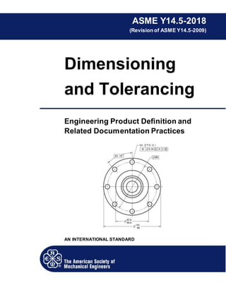 ASME Y14.5-2018
(Revision of ASME Y14.5-2009)
Dimensioning
and Tolerancing
Engineering Product Definition and
Related Documentation Practices
AN INTERNATIONAL STANDARD
 