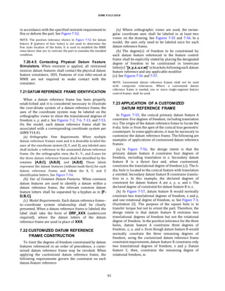 ASME Y14.5-2018
in accordance with the specified restraint requirement to
flex or deform the part. See Figure 7-52.
NOTE: The position tolerance shown in Figure 7-52 for datum
feature B (pattern of four holes) is not used to determine the
free state location of the holes. It is used to establish the MMB
simu-lators that are to restrain the part to simulate the installed
condition.
7.20.4.5 Contacting Physical Datum Feature
Simulators. When restraint is applied, all restrained
nonsize datum features shall contact the physical datum
feature simulators, UOS. Features of size refer-enced at
MMB are not required to make contact with the
simulator.
7.21 DATUM REFERENCE FRAME IDENTIFICATION
When a datum reference frame has been properly
estab-lished and it is considered necessary to illustrate
the coor-dinate system of a datum reference frame, the
axes of the coordinate system may be labeled on the
orthographic views to show the translational degrees of
freedom x, y, and z. See Figures 7-2, 7-6, 7-13, and 7-53.
On the model, each datum reference frame shall be
associated with a corresponding coordinate system per
ASME Y14.41.
(a) Orthographic View Requirements. When multiple
datum reference frames exist and it is desirable to label the
axes of the coordinate system (X, Y, and Z), any labeled axes
shall include a reference to the associated datum reference
frame. On the orthographic view, the X-, Y-, and Z-axes for
the three datum reference frames shall be identified by the
notation [A,B,C], [A,B,D], and [A,B,E]. These labels
represent the datum features (without modi-fiers) for each
datum reference frame, and follow the X, Y, and Z
identification letters. See Figure 7-54.
(b) Use of Common Datum Features. When common
datum features are used to identify a datum within a
datum reference frame, the relevant common datum
feature letters shall be separated by a hyphen as in [F-
D,B,C].
(c) Model Requirements. Each datum reference frame–
to–coordinate system relationship shall be clearly
presented. When a datum reference frame is labeled, the
label shall take the form of DRF_XXX (underscore
required), where the datum letters of the datum
reference frame are used in place of XXX.
7.22 CUSTOMIZED DATUM REFERENCE
FRAME CONSTRUCTION
To limit the degrees of freedom constrained by datum
features referenced in an order of precedence, a custo-
mized datum reference frame may be invoked. When
applying the customized datum reference frame, the
following requirements govern the constraint on each
datum feature reference:
(a) Where orthographic views are used, the rectan-
gular coordinate axes shall be labeled in at least two
views on the drawing. See Figures 7-55 and 7-56. In a
model, the axes only need to be labeled once for each
datum reference frame.
(b) The degree(s) of freedom to be constrained by
each datum feature referenced in the feature control
frame shall be explicitly stated by placing the designated
degree of freedom to be constrained in lowercase
letter(s) “[x,y,z,u,v,w]” inbrackets followingeach datum
feature reference and any applicable modifier
(s). See Figures 7-56 and 7-57.
NOTE: Customized datum reference frames shall not be used
with composite tolerances. Where a customized datum
reference frame is needed, one or more single-segment feature
control frames shall be used.
7.23 APPLICATION OF A CUSTOMIZED
DATUM REFERENCE FRAME
In Figure 7-55, the conical primary datum feature A
constrains five degrees of freedom, including translation
inz. The origin of the datum reference frame to locate the
6-dia. hole is from the apex of the conical true geometric
counterpart. In someapplications, it may be necessary to
customize the datum reference frame. The following are
examples of applications of customized datum reference
frames:
(a) In Figure 7-56, the design intent is that the
primary datum feature A constrains four degrees of
freedom, excluding translation in z. Secondary datum
feature B is a thrust face and, when customized,
constrains the translational degree of freedom (z). The 6-
dia. hole is located to the conical feature with translation
z omitted. Secondary datum feature B constrains transla-
tion in z. In this example, the declared degrees of
constraint for datum feature A are x, y, u, and v. The
declared degree of constraint for datum feature B is z.
(b) In Figure 7-57, datum feature B would normally
constrain two translational degrees of freedom, x and y,
and one rotational degree of freedom, w. See Figure 7-3,
illustration (f). The purpose of the square hole is to
transfer torque but not to orient the part. Therefore, the
design intent is that datum feature B restrains two
translational degrees of freedom but not the rotational
degree of freedom. In the position tolerance for the three
holes, datum feature A constrains three degrees of
freedom, z, u, and v. Even though datum feature B would
normally constrain the three remaining degrees of
freedom, using the customized datum reference frame
constraintrequirements, datum feature B constrains only
two translational degrees of freedom, x and y. Datum
feature C, then, constrains the remaining degree of
rotational freedom, w.
82
 