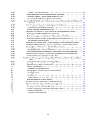 11-32 Profileof a Line and SizeControl . . . . . . . . . . . . . . . . . . . . . . . . . . . . . . . . . . . . . . . . . . 280
11-33 SpecifyingPerpendicularity fora Radial Element of a Surface . . . . . . . . . . . . . . . . . . . . . . 281
11-34 Constrained Degree of Freedom UsedWith Profileof a Line . . . . . . . . . . . . . . . . . . . . . . . 282
11-35 CompositeProfileWithDynamic Profileto Control Form . . . . . . . . . . . . . . . . . . . . . . . . . 283
11-36 CompositeProfileWithDynamic Profileto Control Form andConstrain Rotational Degrees of
Freedom . . . . . . . . . . . . . . . . . . . . . . . . . . . . . . . . . . . . . . . . . . . . . . . . . . . . . . . . . . 284
11-37 Use of Dynamic ProfileinaTwo-Single-Segment ProfileTolerance . . . . . . . . . . . . . . . . . . 285
11-38 Dynamic Profileof aSurface of Revolution . . . . . . . . . . . . . . . . . . . . . . . . . . . . . . . . . . . 286
12-1 Features Applicableto Runout Tolerancing . . . . . . . . . . . . . . . . . . . . . . . . . . . . . . . . . . . 290
12-2 SpecifyingCircularRunout— Small SizeToleranceand Large RunoutTolerance . . . . . . . . 291
12-3 SpecifyingCircularRunoutRelativeto a Datum Axis . . . . . . . . . . . . . . . . . . . . . . . . . . . . 292
12-4 Total Runout Appliedona Cylinder and Referenced to a Datum Axis . . . . . . . . . . . . . . . . 293
12-5 Total Runout Appliedona Face Surface and Referenced to a Datum Axis . . . . . . . . . . . . . 294
12-6 Size and RunoutToleranceEffects . . . . . . . . . . . . . . . . . . . . . . . . . . . . . . . . . . . . . . . . . 295
12-7 SpecifyingCircularRunoutUsing a Large Size Toleranceand a Small RunoutTolerance . . . 296
12-8 SpecifyingTotal RunoutUsinga Large SizeToleranceand a Small Runout Tolerance . . . . . 297
12-9 SpecifyingRunoutRelativeto Two Cylindrical Datum Features . . . . . . . . . . . . . . . . . . . . . 298
12-10 SpecifyingRunoutto a Surface and Diameter . . . . . . . . . . . . . . . . . . . . . . . . . . . . . . . . . 299
12-11 SpecifyingRunoutRelativeto Two Datum Diameters WithForm Control Specified . . . . . . 300
12-12 SpecifyingRunoutRelativeto a Surface and DiameterWith Form Control Specified . . . . . . 301
12-13 Total Runout ToleranceAppliedto a Tangent Plane . . . . . . . . . . . . . . . . . . . . . . . . . . . . . 302
12-14 Total Runout ToleranceAppliedto a Tangent Plane WithAlternate Method to EstablishDatum
Axis . . . . . . . . . . . . . . . . . . . . . . . . . . . . . . . . . . . . . . . . . . . . . . . . . . . . . . . . . . . . . 303
12-15 Surface ProfileToleranceAppliedto a Tangent Plane . . . . . . . . . . . . . . . . . . . . . . . . . . . 304
12-16 Runout ToleranceAppliedonan Assembly . . . . . . . . . . . . . . . . . . . . . . . . . . . . . . . . . . . 305
I-1 ToleranceAccumulation . . . . . . . . . . . . . . . . . . . . . . . . . . . . . . . . . . . . . . . . . . . . . . . . . 308
I-2 ToleranceAccumulationAmbiguity . . . . . . . . . . . . . . . . . . . . . . . . . . . . . . . . . . . . . . . . . 309
A-1 SpecifyingTotal RunoutRelativeto a Datum Diameter . . . . . . . . . . . . . . . . . . . . . . . . . . 314
B-1 FloatingFasteners . . . . . . . . . . . . . . . . . . . . . . . . . . . . . . . . . . . . . . . . . . . . . . . . . . . . . 317
B-2 FixedFasteners . . . . . . . . . . . . . . . . . . . . . . . . . . . . . . . . . . . . . . . . . . . . . . . . . . . . . . . 317
B-3 Coaxial Features . . . . . . . . . . . . . . . . . . . . . . . . . . . . . . . . . . . . . . . . . . . . . . . . . . . . . . 317
C-1 Form and Proportion of Datum Symbols . . . . . . . . . . . . . . . . . . . . . . . . . . . . . . . . . . . . . 319
C-2 Form and Proportion of Geometric Characteristic Symbols . . . . . . . . . . . . . . . . . . . . . . . . 320
C-3 Form and Proportion of Geometric DimensioningSymbols . . . . . . . . . . . . . . . . . . . . . . . . 321
C-4 Form and Proportion of ModifyingSymbols . . . . . . . . . . . . . . . . . . . . . . . . . . . . . . . . . . 322
C-5 Form and Proportion of DimensioningSymbolsand Letters . . . . . . . . . . . . . . . . . . . . . . . 323
C-6 Comparisonof Symbols . . . . . . . . . . . . . . . . . . . . . . . . . . . . . . . . . . . . . . . . . . . . . . . . . 324
C-7 Comparisonof Other Symbols . . . . . . . . . . . . . . . . . . . . . . . . . . . . . . . . . . . . . . . . . . . . 325
xiii
 