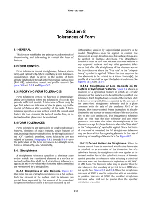 ASME Y14.5-2018
Section 8
Tolerances of Form
8.1 GENERAL
This Section establishes the principles and methods of
dimensioning and tolerancing to control the form of
features.
8.2 FORM CONTROL
Form tolerances control straightness, flatness, circu-
larity, and cylindricity. Whenspecifyinga form tolerance,
consideration shall be given to the control of form
already establishedthrough other tolerances such as size
(Rule #1), orientation, runout, and profile controls. See
paras. 5.8 and 5.8.1 and Figure 5-7.
8.3 SPECIFYING FORM TOLERANCES
Form tolerances critical to function or interchange-
ability are specified where the tolerances of size do not
provide sufficient control. A tolerance of form may be
specified where no tolerance of size is given, e.g., in the
control of flatness after assembly of the parts. A form
tolerance specifies a zone within which the consid-ered
feature, its line elements, its derived median line, or its
derived median plane must be contained.
8.4 FORM TOLERANCES
Form tolerances are applicable to single (individual)
features, elements of single features, single features of
size, and single features established by the application of
the “CF” symbol; therefore, form tolerances are not
related to datums. Paragraphs 8.4.1 through 8.4.4 cover
the particulars of the form tolerances, i.e., straight-ness,
flatness, circularity, and cylindricity.
8.4.1 Straightness
A straightness tolerance specifies a tolerance zone
within which the considered element of a surface or
derived median line shall lie. A straightness tolerance is
applied in the view where the elements to be controlled
are represented by a straight line.
8.4.1.1 Straightness of Line Elements. Figure 8-1
illus-trates the use of straightness tolerance on a flat surface.
Each line element of the surface shall lie between two
parallel lines separated by the amount of the prescribed
straightness tolerance and in a direction indicated by the
orthographic view or by supplemental geometry in the
model. Straightness may be applied to control line
elements in asingledirectionon a flatsurface; itmay also
be applied in multiple directions. The straightness
tolerance shall be less than the size tolerance relative to
any opposed surfaces and any other geometric toler-
ances that affect the straightness of line elements except
for those features where the “free state” or the “indepen-
dency” symbol is applied. Where function requires the
line elements to be related to a datum feature(s), the
profile of a line shall be specified relative to datums. See
Figures 11-33 and 11-34.
8.4.1.2 Straightness of Line Elements on the
Surface of Cylindrical Features. Figure 8-2 shows an
example of a cylindrical feature in which all circular
elements of the surfaceare to be within the specified size
tolerance. Each longitudinal element of the surface shall
liebetween two parallel lines separated by the amount of
the prescribed straightness tolerance and in a plane
common with the axis of the unrelated AME of the
feature. The feature control frame is attached to a leader
directed to the surfaceor extensionlineof the surface but
not to the size dimension. The straightness tolerance
shall be less than the size tolerance and any other
geometric tolerances that affect the straightness of line
elements except for those features where the “free state”
or the “independency” symbol is applied. Since the limits
of size must be respected, the full straight-ness tolerance
may not be availableforopposing elements in the case of
waisting or barreling of the surface. See Figure 8-2.
8.4.1.3 Derived Median Line Straightness. When the
feature control frame is associated with the size dimen-sion
or attached to an extension of the dimension line of a
cylindrical feature, the straightness tolerance applies to the
derived median line of the cylindrical feature. A diameter
symbol precedes the tolerance value indicating a cylindrical
tolerance zone, and the tolerance is applied on an RFS, MMC,
or LMC basis. The tolerance value may be greater than the
size tolerance; the boundary of perfect form at MMC does
not apply. See Figures 8-3 and 8-4. When the straightness
tolerance at MMC is used in conjunction with an orientation
or position tolerance at MMC, the specified straightness
tolerance value shall not be greater than the specified
orientation or position
148
 