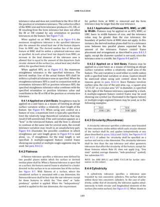 ASME Y14.5-2018
tolerance valueand does not contributeto the IB or OB of
the positionororientation tolerance. The collectiveeffect
of the MMCsizeandform tolerance produces a VC, OB, or
IB resulting from the form tolerance but does not affect
the IB or OB created by any orientation or position
tolerances on the feature. See Figure 7-22.
When applied on an MMC basis, as in Figure 8-4, the
maximum straightness tolerance is the specified tolerance
plus the amount the actual local size of the feature departs
from its MMC size. The derived median line of the actual
feature at MMC shall be within a cylindrical tolerance zone
as specified. As each actual local size departs from MMC, an
increase in the local diameter of the tolerance zone is
allowed that is equal to the amount of this departure. Each
circular element of the surface (i.e., actual local size) shall be
within the specified limits of size.
When applied RFS, as in Figure 8-3, the maximum
straightness tolerance is the specified tolerance. The
derived median line of the actual feature RFS shall be
withina cylindrical tolerancezoneas specified. When the
straightness tolerance RFS is used in conjunction with an
orientation tolerance RFS or position tolerance RFS, the
specified straightness tolerance value combines with the
specified orientation or position tolerance value and
contributes to the IB or OB of the position or orienta-tion
tolerance.
8.4.1.4 Applied on a Unit Basis. Straightness may be
applied on a unit basis as a means of limiting an abrupt
surface variation within a relatively short length of the
feature. See Figure 8-5. When using unit control on a
feature of size, a maximum limit is typically specified to
limit the relatively large theoretical variations that may
resultif leftunrestricted. If the unitvariationappears as a
“bow” in the toleranced feature, and the bow is allowed
to continue at the same rate for several units, the overall
tolerance variation may result in an unsatisfactory part.
Figure 8-6 illustrates the possible condition in which
straightness per unit length given in Figure 8-5 is used
alone, i.e., if straightness for the total length is not
specified. A multiple-segment feature control frame
showingonesymbol or multiple single segments may be
used. See para. 8.4.2.2.
8.4.2 Flatness
A flatness tolerance specifies a tolerance zone defined by
two parallel planes within which the surface or derived
median plane shall lie. When a flatness tolerance is speci-fied
on a surface, the feature control frame is attached to a leader
directed to the surface or to an extension line of the surface.
See Figure 8-7. With flatness of a surface, where the
considered surface is associated with a size dimension, the
flatness tolerance shall be less than the size tolerance except
for those features to which the “free state” or “inde-
pendency” symbol is applied. When the “independency”
symbol is applied to the size dimension, the requirement
for perfect form at MMC is removed and the form
tolerance may be larger than the size tolerance.
8.4.2.1 Application of FlatnessRFS, MMC, or LMC
to Width. Flatness may be applied on an RFS, MMC, or
LMC basis to width features of size, and the tolerance
value may be greater than the size tolerance; the
boundary of perfect form at MMC does not apply. In this
instance, the derivedmedian planeshall lie in a tolerance
zone between two parallel planes separated by the
amount of the tolerance. Feature control frame
placement and arrangement as described in para. 8.4.1.3
apply, except the diameter symbol is not used, since the
tolerance zone is a width. See Figures 8-8 and 8-9.
8.4.2.2 Applied on a Unit Basis. Flatness may be
applied on a unit basis as a means of limiting an abrupt
surface variation within a relatively small area of the
feature. The unit variation is used either in combi-nation
with a specified total variation or alone. Caution should
be exercised when using unit control alone for the
reasons given in para. 8.4.1.4. Since flatness involves
surface area, the size of the unit area, e.g., a square area
“25 X 25” or a circular area “25” in diameter, is specified
to the right of the flatness tolerance, separated by a slash.
A multiple-segment feature control frame may be used
showing one symbol (as illustrated in the figures below)
or multiplesingle-segment frames may be used, as in the
following examples:
8.4.3 Circularity (Roundness)
A circularity tolerance specifies a tolerance zone bounded
by two concentric circles within which each circular element
of the surface shall lie, and applies independently at any
plane described in paras.3.6(a) and 3.6(b). See Figures 8-10
and 8-11. A callout for circularity shall be specified on a
surface and not to a size dimension. The circularity tolerance
shall be less than the size tolerance and other geometric
tolerances that affect the circularity of the feature, except for
those features where Rule #1 does not apply (e.g., “free
state” symbol, average diameter, “inde-pendency” symbol).
See subsection 8.5.
NOTE: See ANSI B89.3.1 and ASME Y14.5.1M for further infor-
mation on this subject.
8.4.4 Cylindricity
A cylindricity tolerance specifies a tolerance zone
bounded by two concentric cylinders. The surface shall be
within these two concentric cylinders. In the case of cylin-
dricity, unlike that of circularity, the tolerance applies simul-
taneously to both circular and longitudinal elements of the
surface (the entire surface).See Figure 8-12. When shown in
149
 