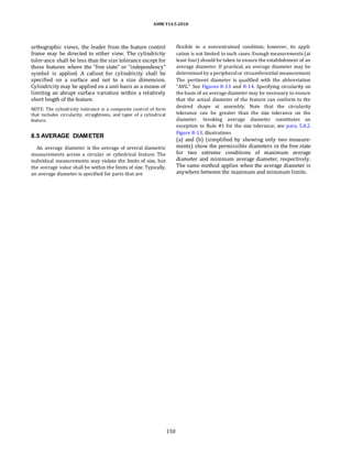 ASME Y14.5-2018
orthographic views, the leader from the feature control
frame may be directed to either view. The cylindricity
toler-ance shall be less than the size tolerance except for
those features where the “free state” or “independency”
symbol is applied. A callout for cylindricity shall be
specified on a surface and not to a size dimension.
Cylindricity may be applied on a unit basis as a means of
limiting an abrupt surface variation within a relatively
short length of the feature.
NOTE: The cylindricity tolerance is a composite control of form
that includes circularity, straightness, and taper of a cylindrical
feature.
8.5 AVERAGE DIAMETER
An average diameter is the average of several diametric
measurements across a circular or cylindrical feature. The
individual measurements may violate the limits of size, but
the average value shall be within the limits of size. Typically,
an average diameter is specified for parts that are
flexible in a nonrestrained condition; however, its appli-
cation is not limited to such cases. Enough measurements (at
least four) should be taken to ensure the establishment of an
average diameter. If practical, an average diameter may be
determined by a peripheralor circumferential measurement.
The pertinent diameter is qualified with the abbreviation
“AVG.” See Figures 8-13 and 8-14. Specifying circularity on
the basis of an average diameter may be necessary to ensure
that the actual diameter of the feature can conform to the
desired shape at assembly. Note that the circularity
tolerance can be greater than the size tolerance on the
diameter. Invoking average diameter constitutes an
exception to Rule #1 for the size tolerance; see para. 5.8.2.
Figure 8-13, illustrations
(a) and (b) (simplified by showing only two measure-
ments) show the permissible diameters in the free state
for two extreme conditions of maximum average
diameter and minimum average diameter, respectively.
The same method applies when the average diameter is
anywhere between the maximum and minimum limits.
150
 