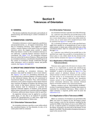 ASME Y14.5-2018
Section 9
Tolerances of Orientation
9.1 GENERAL
This Section establishes the principles and methods of
dimensioning and tolerancing to control orientation of
features.
9.2 ORIENTATION CONTROL
Orientation tolerances control angularity, parallelism,
and perpendicularity, i.e., all angular relationships. Note
that an orientation tolerance, when applied to a plane
surface, controls flatness to the extent of the orien-tation
tolerance unless the tangent plane symbol is added.
When the flatness control in the orientation tolerance is
not sufficient, a separate flatness tolerance should be
considered. See Figure 7-15. An orientation tolerance
does not control the locationof features. Whenspecifying
an orientation tolerance, considerationshouldbegivento
the control of orientation already established through
other tolerances, such as position, runout, and profile
controls. See Figures 10-8 and 10-9.
9.3 SPECIFYING ORIENTATION TOLERANCES
When specifying an orientation tolerance, the
tolerance zone shall be related to one or more datums.
See Figures 7-15 and 9-4. Orientation tolerances are
constrainedonly inrotational degrees of freedom relative
to the referenced datums; they are not constrained in
translational degrees of freedom. Thus, with orientation
tolerances, even in those instances where datum features
may constrain all degrees of freedom, the tolerance zone
only orients to that datum reference frame. Sufficient
datum features shall be referenced to constrain the
required rotational degrees of freedom. If the primary
datum feature alonedoes not constrainsufficient degrees
of freedom, additional datum features shall be specified.
An angularity tolerance may be applied to a surface,
center plane, or axis that is an implied 0° (parallel),
implied 90° (perpendicular), or other basic angle from
one or more datum planes or datum axes.
9.3.1 Orientation Tolerance Zone
An orientation tolerance specifies a zone within which
the considered feature, its line elements, its axis, or its
center plane shall be contained.
9.3.2 Orientation Tolerance
An orientationtolerance specifies oneof the following:
(a) a tolerance zone defined by two parallel planes at the
specified basic angle from, parallel to, or perpendicular to
one or more datum planes or datum axes, within which the
surface, axis, or center plane of the considered feature shall
be contained. See Figures 9-1 through 9-7.
(b) a cylindrical tolerance zone at the specified basic
angle from, parallel to, or perpendicular to one or more
datum planes or datum axes, within which the axis of the
considered feature shall be contained. See Figures 9-8
through 9-15.
(c) a tolerance zone defined by two parallel lines at the
specified basic angle from, parallel to, or perpendicular to a
datum plane or axis, within which the line element of the
surface shall be contained. See Figures 9-16 through 9-18.
9.3.3 Application of Each Element’s
Tolerance Zones
Tolerance zones apply to the full extent of a feature, UOS.
When it is a requirement to control only individual line
elements of a surface, a qualifying notation, such as “EACH
ELEMENT” is added to the drawing. See Figure 9-16. This
permits control of individual elements of the surface
indepen-dently in relation to the datum and does not limit
the total surface to an encompassing zone. Each distance
between the line element tolerance zone boundaries
remains normal to the as-designed theoretically perfect
surface. Orientation tolerances only constrain rotational
degrees of freedom relative to the referenced datums.
Adding a notation such as “EACH RADIAL ELEMENT”
invokes a translational degree of freedom that cannot be
controlled by orientation tolerances. When control of
radial elements is required, profile shall be used. See
subsection 11.9.
9.3.4 Application of Zero Tolerance at MMC
When no variations of orientation are permitted at the
MMC size limit of a feature of size, the feature control
frame contains a zero for the tolerance, modified by the
symbol for MMC. If the feature of size is at its MMC limit
of size, it shall be perfect in orientation with respect to
the datum. Atolerance can existonly as the feature of size
departs from MMC. Theallowableorientationtoleranceis
equal to the amount of the
163
 
