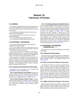 ASME Y14.5-2018
Section 10
Tolerances of Position
10.1 GENERAL
This Section establishes the principles of tolerances of
locationthrough applicationof positiontolerances. Po s i
t i o n m a y b e u s e d t o c o n t r o l t h e f o l l o w i n g
relationships:
(a) center distancebetween features of sizesuchas
holes, slots, bosses, andtabs
(b) locationof features of size[suchas in (a)] as a
group, from datums
(c) coaxial relationships of features of size
(d) symmetrical relationshipsof features of size
10.2 POSITIONAL TOLERANCING
A positional toleranceestablishes requirements as
explained in(a) and (b) below.
(a) a zone within which the center point, axis, or
center plane of a feature of size is permitted to vary from
a true (theoretically exact) position
(b) (where specified on an MMC or LMC basis) a
boundary, defined as the VC, located at the true (theore-
tically exact) position, that shall not be violated by the
surface or surfaces of the considered feature of size
Basic dimensions establish the true position from
speci-fied datums and between interrelated features. A
posi-tional tolerance shall be indicated by the position
symbol, a tolerance value, applicable material condition
modifiers, and appropriate datum feature references
placed in a feature control frame.
10.2.1 Components of Positional Tolerancing
Paragraphs 10.2.1.1 through 10.2.1.3 describe the
components of positional tolerancing.
10.2.1.1 Dimensionsfor True Position. Dimensions
used to locate true position shall be basic and defined in
accordance with para. 5.1.1.2. See Figure 10-1. For ap-
plicable notes in digital data files, see ASME Y14.41.
10.2.1.2 Use of Feature Control Frame. A feature
control frame is added to the notation used to specify the
size and number of features. See Figures 10-2 through
10-4, which show different types of feature pattern
dimensioning.
10.2.1.3 Identifying Featuresto Establish Datums.
It is necessary to identify features or features of size on a
part to establish datums for dimensions locating true
posi-tions except where the positioned features establish
the primary datum. (The exception is explained in para.
10.6.2.3.) For example, in Figure 10-2, if datum
references had been omitted, it would not be clear
whether the inside diameter or the outside diameter was
the intended datum feature for the dimensions locating
true positions. The intended datum features are
identifiedwithdatum feature symbols,andthe applicable
datum feature refer-ences are included in the feature
control frame. For infor-mation on specifying datums in
an order of precedence, see subsection 7.10.
10.3 POSITIONAL TOLERANCING
FUNDAMENTALS — I
This subsection is a general explanation of positional
tolerancing.
10.3.1 Material Condition Basis
Positional tolerancingshall beappliedonan MMC, RFS,
or LMC basis. When MMC or LMC is required, the appro-
priate modifier follows the specified tolerance. See
subsection 5.8.
10.3.2 RFS as Related to Positional Tolerancing
The design or function of a part may require the posi-
tional tolerance to be maintained regardless of the
feature’s unrelated AME size. RFS, where applicable to
the positional tolerance associated with a feature of size,
requires the axis, center plane, or center point of each
feature of size to be located within the specified posi-
tional tolerance regardless of the size of the feature. In
Figure 10-5, the sixholes may vary in size from 25 dia. to
25.6 dia. Each hole axis shall be located within the
specifiedpositional toleranceregardless of the size of the
hole.
10.3.3 MMC as Related to Positional Tolerancing
When positional tolerancing at MMC is specified, the
stated positional tolerance applies at the feature size
limit that results in the maximum material in the part.
MMC should be specified in positional tolerancing
179
 