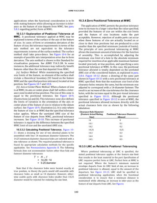 ASME Y14.5-2018
applications when the functional consideration is to fit
with mating features while allowing an increase in toler-
ance as the feature of size departs from MMC. See para.
5.8.1 regarding perfect form at MMC.
10.3.3.1 Explanation of Positional Tolerance at
MMC. A positional tolerance applied at MMC may be
explained interms of the surface or the axis of the feature
of size. In cases of form or orientation deviation of the
feature of size, the tolerancerequirements in terms of the
axis method are not equivalent to the tolerance
requirements interms of the surfacemethod. The surface
method shall take prece-dence. See Figure 10-6 for an
example of possible axis interpretation error due to form
deviation. The axis method is shown in this Standard for
visualization purposes. See ASME Y14.5.1M. In some
instances, the additional tolerance may indirectly benefit
features other than the one that departed from MMC.
(a) Surface Method. While maintaining the specified
size limits of the feature, no element of the surface shall
violate a theoretical boundary (VC based on the feature
MMCand the specifiedposition tolerance) located at true
position. See Figures 10-7 and 10-8.
(b) Axis orCenterPlane Method. When a feature of size
is at MMC, its axis orcenter plane shall fall within a toler-
ance zonelocated at true position. Thesizeof this zone is
equal to the positional tolerance. See Figure 10-9,
illustra-tions (a) and(b). This tolerance zone also defines
the limits of variation in the orientation of the axis or
center plane of the feature of sizein relation to the datum
surface. See Figure 10-9, illustration (c). It is only where
the feature of size is at MMC that the specified tolerance
value applies. Where the unrelated AME size of the
feature of size departs from MMC, positional tolerance
increases. See Figure 10-10. This increase of positional
tolerance is equal to the difference between the specified
MMC limit of size and the unrelated AME size.
10.3.3.2 Calculating Positional Tolerance. Figure 10-
11 shows a drawing for one of two identical plates to be
assembled with four 14 maximum diameter fasteners. The
14.25 minimum diameter clearance holes are selected with a
size tolerance as shown. The required positional tolerance is
found by appropriate calculation methods for the specific
application. See Nonmandatory Appendix B. The following
formula does not accommodate factors other than hole and
fastener diameter tolerances:
T = H F
= 14.25 14
= 0.25 diameter
Note that if the clearance holes were located exactly at
true position, in theory the parts would still assemble with
clearance holes as small as 14 diameter. However, other-
wise usable parts with clearance holes smaller than 14.25
diameter would be rejected for violating the size limit.
10.3.4 Zero Positional Tolerance at MMC
Theapplicationof MMC permits the position tolerance
zone to increase to a larger valuethan the valuespecified,
provided the features of size are within the size limits
and the feature of size locations make the part
acceptable. However, rejection of usable parts can occur
when these features of size are actually located on or
close to their true positions but are produced to a size
smaller than the specified minimum (outside of limits).
The principle of zero positional tolerancing at MMC
allows themaximum amountof tolerance for the function
of assembly. This is accomplished by adjusting the
minimum size limit of a hole to the absolute minimum
required for insertionof an applicablemaximum fastener
located precisely at true position, and specifying a zero
positional tolerance at MMC. In this case, the positional
tolerance allowed is totally dependent on the unrelated
AME size of the considered feature, as explained in para.
5.8.4. Figure 10-12 shows a drawing of the same part
showninFigure 10-11 with a zero positional tolerance at
MMC specified. Note that the maximum size limit of the
clearance holes remains the same, but the minimum was
adjusted to correspond with a 14-diameter fastener. The
resultis an increaseof the sizetolerancefor the clearance
holes, withthe increase equal to the posi-tional tolerance
specified in Figure 10-11. Although the positional
tolerance specified in Figure 10-12 is zero at MMC, the
positional tolerance allowed increases directly with the
actual clearance hole size as shown by the following
tabulation:
Clearance Hole Diameter
(Feature ActualMating PositionalTolerance Diameter
Size) Allowed
14 0
14.1 0.1
14.2 0.2
14.25 0.25
14.3 0.3
14.4 0.4
14.5 0.5
10.3.5 LMC as Related to Positional Tolerancing
Where positional tolerancing at LMC is specified, the
stated positional tolerance applies at the feature size limit
that results in the least material in the part. Specification of
LMC requires perfect form at LMC. Perfect form at MMC is
not required. Where the feature’s minimum material
envelope departs from its LMC limit of size, an increase in
positional tolerance is allowed, equal to the amount of the
departure. See Figure 10-13. LMC shall be specified in
positional tolerancing applications when the functional
consideration is to ensure that a minimum distance is
maintained while allowing an increase in toler-ance as the
feature of size departs from LMC. See Figures
180
 