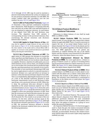 ASME Y14.5-2018
10-14 through 10-18. LMC may be used to maintain a
desired relationship between the surface of a feature and
its true position at tolerance extremes. As with MMC, the
surface method shall take precedence over the axis
method. See para. 10.3.3.1 and Figure 10-6.
10.3.5.1 LMC to Protect Wall Thickness. Figure 10-
14 illustrates a boss and hole combination located by
basic dimensions. Wall thickness is minimum when the
boss and hole are at their LMC sizes and both features of
size are displaced in opposite extremes. As each feature
of size departs from LMC, the wall thickness may
increase. The departure from LMC permits a
corresponding increase in the positional tolerance, thus
maintaining the desired minimum wall thickness
between these surfaces.
10.3.5.2 LMC Applied to Single Features of Size. LMC
may also be applied to single features of size, such as the
hole shown in Figure 10-16. In this example, the position of
the hole relative to the inside web is critical. When LMC is
applied, an increase in the positional tolerance is permitted
while protecting the wall thickness.
10.3.5.3 Zero Positional Tolerance at LMC. The
appli-cation of LMC permits the tolerance to exceed the
value specified, provided features of size are within the
sizelimits and the feature of size locations make the part
ac-ceptable. However, rejection of usable parts can occur
where features of size, such as holes, are actually located
on orcloseto their true positions but are produced larger
than the specifiedmaximum size (outside of size limits).
The principle of zero positional tolerancing at LMC may
be used in applications in which it is desired to protect a
minimum distance on a part and allow an increase in
tolerance when the toleranced feature departs from LMC.
This is accomplishedby adjustingthemaximum sizelimit
of a hole to the absolute maximum allowed to meet
functional requirements (such as wall thickness) while
specifying a zero positional tolerance at LMC. When this
is done, the positional toler-ance allowed is totally
dependent on the actual minimum material size of the
considered feature of size. Figure 10-15 shows the same
drawing as Figure 10-14, except the tolerances have been
changed to show zero positional tolerance at LMC. Note
that the minimum sizelimitof theholeremains the same,
but the maximum was adjusted to correspond with a
20.25-diameter VC. This results in an increase of the size
tolerance for the hole, with the increase equal to the
positional tolerance specified in Figure 10-14. Although
the positional tolerance specified in Figure 10-15 is zero
at LMC, the positional tolerance allowed is directly
related to the minimum material hole size as shown by
the following tabulation:
Hole Diameter
(Feature Minimum Material PositionalTolerance Diameter
Size) Allowed
20.25 0
20 0.25
19.75 0.5
19.5 0.75
10.3.6 Datum Feature Modifiers in
Positional Tolerances
References to datum features of size shall be made
RMB or at MMB or LMB.
10.3.6.1 Datum Features RMB. The functional
require-ments of some designs may require that a datum
feature be applicableRMB. Thatis, itmay be necessary to
require the axis of an actual datum feature (such as
datum diameter B in Figure 10-5) to be the datum axis for
the holes in the pattern regardless of the datum feature’s
size. The RMB application does not permit any
translation or rotation between the axis of the datum
feature and the tolerance zone framework for the pattern
of features, where the datum feature size varies.
10.3.6.2 Displacement Allowed by Datum
Features at MMB. For some applications, a feature or
group of features (such as a group of mounting holes)
may be positionedrelativeto a datum feature(s) of size at
MMB. See Figure 10-19, where displacement is allowed
when the datum feature departs from MMB.
10.3.6.2.1 Datum Feature of Size at MMB. When
a datum feature is at MMB, its axis orcenter planeis coin-
cident with the datum axis or datum center plane and it
determines the location of the pattern of features as a
group. The tolerance zone framework is constrained in
translation on the datum axis or center plane. See Figure
10-19, illustration (a).
10.3.6.2.2 Departure of Datum Features From MMB.
When a datum feature departs from MMB, relative move-
ment can occur between the datum axis or datum center
plane and the axis or center plane of the related AME of
datum feature B. See para. 7.11.11 and Figure 10-19,
illus-tration (b).
(a) Effect on Considered Features. The amount of the
datum feature’s departure from MMB does not provide
additional positional tolerance for each considered
feature in relation to the others within the pattern, but it
does allow the pattern of features as a group to move
within the amount of departure.
(b) Inspection Method Variation. If a functional gage is
used to check the part, the relative movement between
datum axis B and the axis of the datum feature is auto-
matically accommodated. However, this relative move-
ment shall be taken into account if open setup inspection
methods are used.
181
 