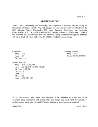 ASME Y14.5
ADOPTION NOTICE
ASME Y14.5, Dimensioning and Tolerancing, was adopted on 9 February 2009 for use by the
Department of Defense (DoD). Proposed changes by DoD activities must be submitted to the
DoD Adopting Activity: Commander, U.S. Army Research, Development and Engineering
Center (ARDEC), ATTN: AMSRD-AAR-QES-E, Picatinny Arsenal, NJ 07806-5000. Copies of
this document may be purchased from The American Society of Mechanical Engineers (ASME),
150 Clove Road, 6th Floor, Little Falls, NJ 07424-2139; http://www.asme.org.
Custodians:
Army — AR
Navy — SA
Air Force — 16
Adopting Activity:
Army — AR
(Project DRPR-2009-003)
Review Activities:
Army — CR, MI, PT, TM
Navy — AS, CG, CH, EC, MC, NP, TD
Air Force — 13, 99
DLA — DH
OSD — SE
NSA — NS
Other — CM, MP, DC2
NOTE: The activities listed above were interested in this document as of the date of this
document. Since organizations and responsibilities can change, you should verify the currency of
the information above using the ASSIST Online database at https://quicksearch.dla.mil.
ASMC NA AREA DRPR
 