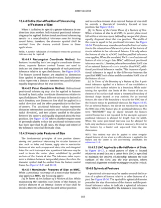 ASME Y14.5-2018
10.4.4 Bidirectional Positional Tolerancing
of Features of Size
When it is desired to specify a greater tolerance in one
direction than another, bidirectional positional toleran-
cing may be applied. Bidirectional positional tolerancing
results in a noncylindrical tolerance zone for locating
round holes; therefore, the diameter symbol shall be
omitted from the feature control frame in these
applications.
NOTE: A further refinement of orientation within the positional
tolerance may be required.
10.4.4.1 Rectangular Coordinate Method. For
features located by basic rectangular coordinate dimen-
sions, separate feature control frames are used to
indicate the direction and magnitude of each positional
tolerance relative to specified datums. See Figure 10-29.
The feature control frames are attached to dimension
lines applied in perpendicular directions. Each tolerance
value represents a distance between two parallel planes
equally disposed about the true position.
10.4.4.2 Polar Coordinate Method. Bidirectional
posi-tional tolerancing may also be applied to features
located by basic polar coordinate dimensions relative to
specifieddatums. Whena different toleranceis desired in
each direction, one dimension line shall be applied in a
radial direction and the other perpendicular to the line-
of-centers. The positional tolerance values represent
distances between two concentric arc boundaries (for the
radial direction), and two planes parallel to the plane
between the centers and equally disposed about the true
position. See Figure 10-30, where a further require-ment
of perpendicularity within the positional tolerance zone
has been specified. In all cases, the shape and extent of
the tolerance zone shall be made clear.
10.4.5 Noncircular Features of Size
The fundamental principles of true position dimen-
sioning and positional tolerancing for circular features of
size, such as holes and bosses, apply also to noncircular
features of size, such as open-end slots, tabs, and elongated
holes. For such features of size, a positional tolerance may be
used to locate the center plane established by parallel
surfaces of the feature of size. The tolerance value repre-
sents a distance between two parallel planes; therefore, the
diameter symbol shall be omitted from the feature control
frame. See Figures 10-31 and 10-32.
and no surfaceelement of an external feature of sizeshall
be outside a theoretical boundary located at true
position. See Figure 10-33.
(b) In Terms of the Center Plane of a Feature of Size.
When a feature of size is at MMC, its center plane must
fall withina tolerancezone defined by two parallel planes
equally disposed about the true position. The width of
this zone is equal to the positional tolerance. See Figure
10-34. This tolerancezonealso defines the limits of varia-
tionin the orientation of the center plane of the feature of
sizein relation to the referenced datums. It is only where
the feature of size is at MMC that the specified tolerance
zone applies. When the unrelated AME size of an internal
feature of size is larger than MMC, additional positional
tolerance results. Likewise, wheretheunrelated AME size
of an external feature of size is smaller than MMC, addi-
tional positional tolerance results. This increase of posi-
tional tolerance is equal to the difference between the
specifiedMMClimitof sizeand the unrelated AME size of
the feature of size.
(c) In Terms of the Boundary of a Feature of Size. A posi-
tional tolerance applied to a feature of size establishes a
control of the surface relative to a boundary. While main-
taining the specified size limits of the feature of size, no
element of its surface shall violate a theoretical boundary of
identical shape located at true position. For an internal
feature, the size of the boundary is equal to the MMC size of
the feature minus its positional tolerance. See Figure 10-35.
For an external feature, the size of the boundary is equal to
the MMC size of the feature plus its positional tolerance. The
term “BOUNDARY” may be placed beneath the feature
control frames but is not required. In this example, a greater
positional tolerance is allowed for length than for width.
When the same posi-tional tolerance can be allowed for
both, only one feature control frame is necessary, directed to
the feature by a leader and separated from the size
dimensions.
NOTE: This method may also be applied to other irregular
shaped features of size when a profile tolerance is applied to the
feature and the center is not conveniently identifiable. See
subsection 11.8.
10.4.5.2 LMC Applied to a Radial Pattern of Slots.
In Figure 10-17, a radial pattern of slots is located
relativeto an end face and a center hole. LMC is specified
to maintain the desired relationship between the side
surfaces of the slots and the true position, where
rotational alignment withthe mating part may be critical.
10.4.5.1 Noncircular Features of Size at MMC.
When a positional tolerance of a noncircular feature of
size applies at MMC, the following apply:
(a) In Terms of the Surfaces of a Feature of Size. While
maintaining the specified size limits of the feature, no
surface element of an internal feature of size shall be
inside a theoretical boundary located at true position
10.4.6 Spherical Features
A positional tolerance may be used to control the loca-
tion of a spherical feature relative to other features of a
part. See Figure10-36. The symbol forspherical diameter
precedes the size dimension of the feature and the posi-
tional tolerance value, to indicate a spherical tolerance
zone. When it is intended for the tolerance zone shape
183
 