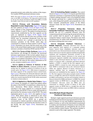 ASME Y14.5-2018
perpendicularity) only within the confines of the respec-
tive smaller FRTZF positional tolerance zones.
NOTE: The zones in Figures 10-39 and 10-40 are shown as they
exist at the MMC of the features. The large zones would increase
in size by the amount the features depart from MMC, as would
the smaller zones; the two zones are not cumulative.
10.5.1.2 Primary and Secondary Datums
Repeated in Lower Segment(s). Figure 10-40 repeats
the hole patterns of Figure 10-39. In Figure 10-40, the
lower segment of the composite feature control frame
repeats datums A and B. The pattern-locating tolerance
requirements established by the first segment are the
same as explained in Figure 10-39. Figure 10-40,
illustration (a) shows that the toler-ance cylinders of the
FRTZF may be translated (displaced) from the true
position locations (as a group) as governed by the
tolerance cylinders of the PLTZF, while they are
constrained in rotation to datum planes A and B. Figure
10-40, illustration (a) shows that the actual axes of the
holes in the actual feature pattern must reside within the
tolerance cylinders of both the FRTZF and the PLTZF.
10.5.1.3 In Terms of Hole Surfaces. Figure 10-39,
illus-trations (d) through (f) illustrate the positional
tolerance requirements of the six-hole pattern shown in
Figure 10-39, whichis explainedin terms of holesurfaces
relative to acceptance boundaries. See para. 10.3.3.1(a).
The result is the same for the surface explanation as for
an axis, except as noted in para. 10.3.3.1.
10.5.1.4 Applied to Patterns of Features of Size
Relative to Datum Features. Composite positional toler-
ancing may be applied to patterns of features of size on
circular parts. See Figure 10-41. With datum A repeated in
the lower segment of the composite feature control frame,
Figure 10-41, illustration (b) shows the tolerance cylin-ders
of the FRTZF translated (as a group) from the basic locations
within the bounds imposed by the PLTZF, while constrained
in rotation to datum plane A.
10.5.1.5 Applied to a Radial Hole Pattern. Figure
10-42 shows an example of a radial hole pattern where
the plane of the PLTZF is located from a datum face by a
basic dimension. When datum references are not
specified in the lower segment of a composite feature
control frame, the FRTZF is free to rotate and translate as
governed by the tolerance zones of the PLTZF. The same
explanation given in para. 10.5.1 also applies to Figure
10-42. With datum plane A referenced in the lower
segment of the composite feature control frame, the
tolerance zones of the FRTZF (as a group) are
constrained in rotation (parallel to datum plane A) and
may be translated as governed by the tolerance zones of
the PLTZF. See also Figure 10-42, illustrations (a)
through (d).
10.5.1.6 Controlling Radial Location. The control
showninFigures 10-43 and 10-44 may bespecifiedwhen
rotational constraint is important but the design permits
a feature-relating tolerance zone to be displaced within
the bounds governed by a pattern-locating toler-ance
zone, while being held parallel and perpendicular to the
three mutually perpendicular planes of the datum
reference frame. See also Figure 10-43, illustrations (a)
and (b).
10.5.1.7 Projected Tolerance Zones for
Composite Positional Tolerancing. When the design
dictates the use of a projected tolerance zone for
compositepositional tolerancing, the projected tolerance
zone symbol shall be placed in all segments of the
composite feature control frame. The feature axes shall
simultaneously be within both the pattern-locating and
the feature-relating toler-ance zones.
10.5.1.8 Composite Positional Tolerances —
Multiple Segments. Composite tolerances have two or
more segments. Each segment of a composite position
feature control frame establishes tolerance zones and
constraints to any referenced datums shown in the segment.
Datum references in the first segment establish all applicable
rotational and translational constraints rel-ative to the
referenced datums. Datum references in the second and
subsequent segments establish only rotational constraints
relative to the referenced datums. See Figure 10-45. For a
pattern of features with a composite posi-tional tolerance
applied, a PLTZF is created by the first segment and a
separate FRTZF is created by each subse-quent segment.
Each FRTZF is constrained only to the referenced datums
within the segment. Absence of datum references in a
segment indicates that no rotational or translation
constraints are established by that segment. See Figure 10-
46. The first segment of the given example creates a PLTZF
that is a straight line with two 0.5-diameter tolerance zones
(at MMC) constrained in rota-tion and translation relative to
datum A, datum B at MMB, and datum C at MMB. The second
segment creates an FRTZF that is a straight line with two
0.12-diameter toler-ance zones (at MMC) that are
constrained in rotation rel-ative to datum A. The third
segment creates an FRTZF that is a straight line with two
0.07-diameter tolerance zones (at MMC) with no constraint
to any datum.
10.5.2 Multiple Single-Segment
Positional Tolerancing
Multiple single-segment positional tolerances provide
multiplepositional tolerancingrequirements forthe loca-
tion of features of size and establish requirements for
pattern location as well as the interrelation (constrained
in rotation and translation) of features of size within the
patterns. Requirements are annotated by the use of two
or more feature control frames. The position symbol is
entered in each of the single segments. The datum
185
 