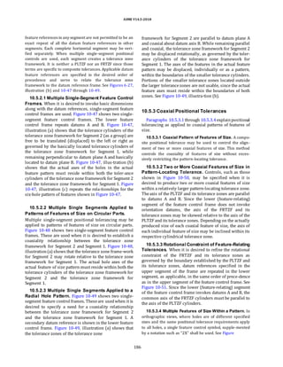 ASME Y14.5-2018
feature references in any segment are not permitted to be an
exact repeat of all the datum feature references in other
segments. Each complete horizontal segment may be veri-
fied separately. When multiple single-segment positional
controls are used, each segment creates a tolerance zone
framework. It is neither a PLTZF nor an FRTZF since those
terms are specific to composite tolerances. Applicable datum
feature references are specified in the desired order of
precedence and serve to relate the tolerance zone
framework to the datum reference frame. See Figures 6-27,
illustration (b) and 10-47 through 10-49.
10.5.2.1 Multiple Single-Segment Feature Control
Frames. When it is desired to invoke basic dimensions
along with the datum references, single-segment feature
control frames are used. Figure 10-47 shows two single-
segment feature control frames. The lower feature
control frame repeats datums A and B. Figure 10-47,
illustration (a) shows that the tolerance cylinders of the
tolerance zone framework for Segment 2 (as a group) are
free to be translated (displaced) to the left or right as
governed by the basically located tolerance cylinders of
the tolerance zone framework for Segment 1, while
remaining perpendicular to datum plane A and basically
located to datum plane B. Figure 10-47, illus-tration (b)
shows that the actual axes of the holes in the actual
feature pattern must reside within both the toler-ance
cylinders of the tolerance zone framework for Segment 2
and the tolerance zone framework for Segment 1. Figure
10-47, illustration (c) repeats the rela-tionships for the
six-hole pattern of features shown in Figure 10-47.
10.5.2.2 Multiple Single Segments Applied to
Patterns of Features of Size on Circular Parts.
Multiple single-segment positional tolerancing may be
applied to patterns of features of size on circular parts.
Figure 10-48 shows two single-segment feature control
frames. These are used when it is desired to establish a
coaxiality relationship between the tolerance zone
framework for Segment 2 and Segment 1. Figure 10-48,
illustration(a) shows that the tolerance zone frame-work
for Segment 2 may rotate relative to the tolerance zone
framework for Segment 1. The actual hole axes of the
actual feature of size pattern must reside within both the
tolerance cylinders of the tolerance zone framework for
Segment 2 and the tolerance zone framework for
Segment 1.
10.5.2.3 Multiple Single Segments Applied to a
Radial Hole Pattern. Figure 10-49 shows two single-
segment feature control frames. Theseare usedwhen it is
desired to specify a need for a coaxiality relationship
between the tolerance zone framework for Segment 2
and the tolerance zone framework for Segment 1. A
secondary datum reference is shown in the lower feature
control frame. Figure 10-49, illustration (a) shows that
the tolerance zones of the tolerance zone
framework for Segment 2 are parallel to datum plane A
and coaxial about datum axis B. While remaining parallel
and coaxial, the tolerance zone framework for Segment 2
may be displaced rotationally, as governed by the toler-
ance cylinders of the tolerance zone framework for
Segment 1. The axes of the features in the actual feature
pattern may be displaced, individually or as a pattern,
within the boundaries of the smaller tolerance cylinders.
Portions of the smaller tolerance zones located outside
the larger tolerancezones are not usable, since the actual
feature axes must reside within the boundaries of both
zones. See Figure 10-49, illustra-tion (b).
10.5.3 Coaxial Positional Tolerances
Paragraphs 10.5.3.1 through 10.5.3.4explainpositional
tolerancing as applied to coaxial patterns of features of
size.
10.5.3.1 Coaxial Pattern of Features of Size. A compo-
site positional tolerance may be used to control the align-
ment of two or more coaxial features of size. This method
controls the coaxiality of features of size without exces-
sively restricting the pattern-locating tolerance.
10.5.3.2 Two or More Coaxial Features of Size in
Pattern-Locating Tolerance. Controls, such as those
shown in Figure 10-50, may be specified when it is
desired to produce two or more coaxial features of size
within a relatively larger pattern-locating tolerance zone.
Theaxis of the PLTZF and its tolerance zones are parallel
to datums A and B. Since the lower (feature-relating)
segment of the feature control frame does not invoke
orientation datums, the axis of the FRTZF and its
tolerance zones may be skewed relative to the axis of the
PLTZF and its tolerance zones. Depending on the actually
produced size of each coaxial feature of size, the axis of
each individual feature of size may be inclined within its
respective cylindrical tolerance zone.
10.5.3.3 Rotational Constraint of Feature-Relating
Tolerances. When it is desired to refine the rotational
constraint of the FRTZF and its tolerance zones as
governed by the boundary established by the PLTZF and
its tolerance zones, datum references specified in the
upper segment of the frame are repeated in the lower
segment, as applicable, in the same order of prece-dence
as in the upper segment of the feature control frame. See
Figure 10-51. Since the lower (feature-relating) segment
of the feature control frame invokes datums A and B, the
common axis of the FRTZF cylinders must be parallel to
the axis of the PLTZF cylinders.
10.5.3.4 Multiple Features of Size Within a Pattern. In
orthographic views, where holes are of different specified
sizes and the same positional tolerance requirements apply
to all holes, a single feature control symbol, supple-mented
by a notation such as “2X” shall be used. See Figure
186
 