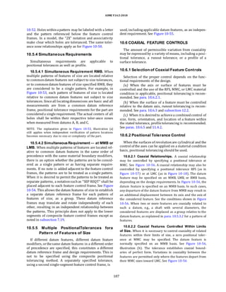 ASME Y14.5-2018
10-52. Holes withinapattern may be labeled with a letter
and the pattern referenced below the feature control
frames. In a model, the “2X” notation and associativity
make clear which holes are toleranced. The same toler-
ance zone relationships apply as for Figure 10-50.
10.5.4 Simultaneous Requirements
Simultaneous requirements are applicable to
positional tolerances as well as profile.
10.5.4.1 Simultaneous Requirement RMB. When
multiple patterns of features of size are located relative
to commondatum features not subject to size tolerances,
or to commondatum features of size specified RMB, they
are considered to be a single pattern. For example, in
Figure 10-53, each pattern of features of size is located
relative to common datum features not subject to size
tolerances. Sinceall locatingdimensions are basic and all
measurements are from a common datum reference
frame, positional tolerance requirements for the part are
considereda singlerequirement. The actual centers of all
holes shall be within their respective toler-ance zones
when measured from datums A, B, and C.
NOTE: The explanation given in Figure 10-53, illustration (a)
still applies when independent verification of pattern locations
becomes necessary due to size or complexity of the part.
10.5.4.2 SimultaneousRequirement — at MMB or
LMB. When multiple patterns of features are located rel-
ative to common datum features in the same order of
precedence with the same material boundary modifiers,
there is an option whether the patterns are to be consid-
ered as a single pattern or as having separate require-
ments. If no note is added adjacent to the feature control
frames, the patterns are to be treated as a single pattern.
When it is desired to permit the patterns to be treated as
separate patterns, a notationsuchas “SEP REQT” shall be
placed adjacent to each feature control frame. See Figure
10-54. This allows the datum features of size to establish
a separate datum reference frame for each pattern of
features of size, as a group. These datum reference
frames may translate and rotate independently of each
other, resulting in an independent relationship between
the patterns. This principle does not apply to the lower
segments of composite feature control frames except as
noted in subsection 7.19.
10.5.5 Multiple PositionalTolerances fora
Pattern of Features of Size
If different datum features, different datum feature
modifiers, orthesame datum features in a different order
of precedence are specified, this constitutes a different
datum reference frame and design requirements. This is
not to be specified using the composite positional
tolerancing method. A separately specified tolerance,
using a second single-segment feature control frame, is
used, includingapplicable datum features, as an indepen-
dent requirement. See Figure 10-55.
10.6 COAXIAL FEATURE CONTROLS
The amount of permissible variation from coaxiality
may be expressedby a variety of means, including a posi-
tional tolerance, a runout tolerance, or a profile of a
surface tolerance.
10.6.1 Selection of Coaxial Feature Controls
Selection of the proper control depends on the func-
tional requirements of the design.
(a) When the axis or surface of features must be
controlled and the use of the RFS, MMC, or LMC material
condition is applicable, positional tolerancing is recom-
mended. See para. 10.6.2.1.
(b) When the surface of a feature must be controlled
relative to the datum axis, runout tolerancing is recom-
mended. See para. 10.6.3 and subsection 12.2.
(c) When itis desiredto achievea combinedcontrol of
size, form, orientation, and location of a feature within
the stated tolerance, profiletolerancing is recommended.
See paras. 10.6.5 and 11.4.2.
10.6.2 Positional Tolerance Control
When the surfaces of revolutionare cylindrical and the
control of the axes can be applied on a material condition
basis, positional tolerancing should be used.
10.6.2.1 Coaxial Relationships. A coaxial relationship
may be controlled by specifying a positional tolerance at
MMC. See Figure 10-56. A coaxial relationship may also be
controlled by specifying a positional tolerance RFS (as in
Figure 10-57) or at LMC (as in Figure 10-18). The datum
feature may be specified on an MMB, LMB, or RMB basis,
depending on the design requirements. In Figure 10-56, the
datum feature is specified on an MMB basis. In such cases,
any departure of the datum feature from MMB may result in
an additional displacement between its axis and the axis of
the considered feature. See the conditions shown in Figure
10-56. When two or more features are coaxially related to
such a datum, e.g., a shaft with several diameters, the
considered features are displaced as a group relative to the
datum feature, as explained in para. 10.5.3.2 for a pattern of
features.
10.6.2.2 Coaxial Features Controlled Within Limits
of Size. When it is necessary to control coaxiality of related
features within their limits of size, a zero positional toler-
ance at MMC may be specified. The datum feature is
normally specified on an MMB basis. See Figure 10-56,
illustration (b). The tolerance establishes coaxial bound-
aries of perfect form. Variations in coaxiality between the
features are permitted only where the features depart from
their MMC sizes toward LMC. See Figure 10-56
187
 