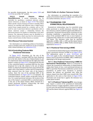 ASME Y14.5-2018
for possible displacements. See also paras. 5.8.4 and
6.3.23 for use of the “CF” symbol.
10.6.2.3 Coaxial Features Without
DatumReferences. A coaxial relationship may be
controlled by specifying a positional tolerance without
datum references, as shown in Figure 10-58. This method
allows specific control of feature-to-feature coaxiality. When
features are specified with different sizes, a single feature
control frame, supple-mented by a notation, such as “2X,”
shall be used. A posi-tional tolerance specification with no
datum reference creates a relationship between the
toleranced features but implies no relationship to any other
features. The toleranced features may be identified as a
single datum feature, which may then be referenced in the
feature control frames of other features, as needed.
10.6.3 Runout Tolerance Control
For information on controlling surfaces of revolution,
suchas cylinders andcones, relativeto an axis of rotation
with a runout tolerance, see subsection 12.2.
10.6.4 Controlling Features With
Positional Tolerances
In Figure 10-57, illustration (a), the axis of the
controlled feature’s unrelated AME has been displaced
0.2 to the left, relative to the axis of datum feature A, and
0.5 material has been removed from the right side of the
feature’s surface. In Figure 10-57, illustration(b), the axis
of the controlled feature’s unrelated AME has also been
displaced 0.2 to the left, relative to the axis of datum
feature A, while0.25material has been removed from the
upper side of the feature’s surface and 0.25 material has
been removed from the lower side of the feature’s
surface. Since the size of the unrelated AME of the
controlled features in Figure 10-57 is 25 diameter, the
controlled features remain within accept-able limits of
size. For coaxial positional tolerance, the location of the
axis of the feature’s unrelated AME is controlled relative
to the axis of the datum feature. When checked for a
coaxial positional tolerance relation-ship, the items
depicted in Figure 10-57 are acceptable.
10.6.5 Profile of a Surface Tolerance Control
For information on controlling the coaxiality of a
surfaceof revolutionrelative to a datum axis with profile
of a surface tolerance, see para. 11.4.2.
10.7 TOLERANCING FOR
SYMMETRICAL RELATIONSHIPS
Symmetrical relationships may be controlled using
either positional or profile tolerances. However, these
two tolerancecontrols establishsignificantlydifferent re-
quirements. Positional tolerancing for symmetrical rela-
tionships establishes a requirement where the center
plane of the unrelated AME of one or more features is
congruent with a datum axis orcenter planewithinspeci-
fied limits. The tolerance value may be specified
applicable at MMC, LMC, or RFS and the datum feature
references at MMB, LMB, or RMB. Profile tolerancing is
explained in Section 11.
10.7.1 Positional Tolerancing at MMC
A symmetrical relationshipmay becontrolledby speci-
fying a positional tolerance at MMC as in Figure 10-59.
The explanations given in paras. 10.4.5.1(a) and
10.4.5.1(b) apply to the considered feature. The datum
feature may be specifiedonanMMB, LMB, or RMB basis,
depending on the design requirements.
10.7.1.1 Zero Positional Tolerancing at MMC for
Symmetrical Relationships. When it is necessary to
control the symmetrical relationship of related features
within their limits of size, a zero positional tolerance at
MMCis specified. Thetoleranceestablishes symme-trical
boundaries of perfect form. Variations in position
between the features are permitted only when the
features depart from their MMC sizes toward LMC. This
application is the same as that shown in Figure 10-56,
illustration (b) except that it applies the tolerance to a
center plane location.
10.7.1.2 Positional Tolerancing RFS. Some designs
may require a control of the symmetrical relationship
between features to apply regardless of their actual sizes.
In suchcases, thespecifiedpositional toleranceis applied
RFS and the datum reference applied RMB. See Figure 10-
60.
188
 