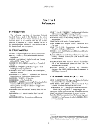 ASME Y14.5-2018
Section 2
References
2.1 INTRODUCTION
The following revisions of American National
Standards form a part of this Standard to the extent
specified herein. A more recent revision may be used
provided there is no conflict with the text of this
Standard. In the event of a conflict between the text of
this Standard and the refer-ences cited herein, the text of
this Standard shall take precedence.
2.2 CITED STANDARDS
ANSI B4.2-1978 (R2009),Preferred MetricLimits and Fits
ANSI B89.3.1-1972(R2003), Measurementof Out-of-
Roundness
ASME B1.1-2003(R2008), UnifiedInch Screw Threads
(UN and UNRThread Form)
ASME B1.13M-2005(R2015), Metric ScrewThreads: M
Profile
ASME B5.10-1994(R2013), MachineTapers — Self
Holdingand Steep Taper Series
ASME B46.1-2009, Surface Texture, Surface Roughness,
Waviness, andLay
ASME B89.6.2-1973(R2017), Temperature and Humidity
Environmentfor Dimensional Measurement
ASME B94.6-1984(R2014), Knurling
ASME B94.11M-1993, TwistDrills
ASME PDS-1.1–2013, Dimensioning, Tolerancing, Surface
Texture, and Metrology Standards — Rules for
Drawings WithIncompleteReference to Applicable
DrawingStandard
ASME Y14.1-2012, Decimal InchDrawingSheet Size and
Format
ASME Y14.1M-2012, Metric DrawingSheet Size and
Format
ASME Y14.2-2014, Line Conventions andLettering
ASME Y14.5.1M-1994 (R2012), Mathematical Definition
of Dimensioning and Tolerancing Principles
ASME Y14.6-2001 (R2013), Screw Thread Representation
ASME Y14.8-2009 (R2014), Castings, Forgings, and
MoldedParts
ASME Y14.36-2018, Surface Texture Symbols
ASME Y14.41-2012, Digital Product Definition Data
Practices
ASME Y14.43-2011, Dimensioning and Tolerancing
Principles for Gages and Fixtures
USAS B4.1-1967 (R2004), Preferred Limits and Fits for
Cylindrical Parts
Publisher:The AmericanSociety of Mechanical Engineers
(ASME), Two Park Avenue, New York, NY 10016-5990
(www.asme.org)
IEEE/ASTM SI 10-2016, American National Standard for
Use of the International System of Units (SI): The
Modern Metric System1
Publisher: Institute of Electrical and Electronics
Engineers, Inc. (IEEE), 445 Hoes Lane, Piscataway, NJ
08854 (www.ieee.org)
2.3 ADDITIONAL SOURCES (NOT CITED)
ASME B1.2-1983 (R2017), Gages and Gaging for Unified
Inch Screw Threads; Errata May 1992
ASME B89.1.5-1998 (R2014), Measurement of Plain
External Diameters for Use as Master Discs
ASME Y14.3M-2012, Orthographic and Pictorial Views
ASME Y14.38-2007 (R2013), Abbreviations and
Acronyms for Use on Drawings and Related Documents
ASME Y14.100-2017, Engineering DrawingPractices
Publisher:The AmericanSociety of Mechanical Engineers
(ASME), Two Park Avenue, NewYork, NY10016-5990
(www.asme.org)
1IEEE/ASTM standards are also available from the American Society
for Testing and Materials (ASTM International), 100 Barr Harbor Drive,
P.O. Box C700, West Conshohocken, PA 19428-2959 (www.astm.org).
4
 
