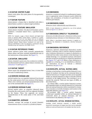 ASME Y14.5-2018
3.16 DATUM CENTER PLANE
datum center plane: the center plane of a true geometric
counterpart.
3.17 DATUM FEATURE
datum feature: a feature that is identified with either a
datum feature symbol or a datum target symbol(s).
3.18 DATUM FEATURE SIMULATOR
datum feature simulator: the physical boundary used to
establish a simulated datum from a specified datum
feature.
NOTE: For example, a gage, a fixture element, and digital data
(such as machine tables, surface plates, a mandrel, or a math-
ematical simulation) are not true planes, but are of sufficient
quality that the planes derived from them are used to establish
simulated datums. Datum feature simulators are used as the
physical embodiment of the true geometric counterparts during
manufacturing and inspection. See ASME Y14.43.
3.25 DIMENSION
dimension:a numerical value(s) or mathematical expres-
sion in appropriate units of measure used to define the
shape, size, orientation, or location of a part feature or
between part features.
3.26 DIMENSION, BASIC
dimension, basic:atheoretically exactdimension.
NOTE: A basic dimension is indicated by one of the methods
shown in Figures 6-11 and 10-1.
3.27 DIMENSION, DIRECTLY TOLERANCED
dimension, directly toleranced: a dimension with an asso-
ciated plus/minus tolerance or limit dimension values.
NOTE: Where a plus/minus general tolerance is applied to a
dimension, the dimension is considered a directly toleranced
dimension.
3.19 DATUM REFERENCE FRAME
datum reference frame: three mutually perpendicular
datum planes and three mutually perpendicular axes at
the intersections of those planes. See Figure 7-1.
3.20 DATUM, SIMULATED
datum, simulated:a point, axis, line, orplane (orcombina-
tionthereof) derived from a datum feature simulator. See
subsection 7.6 and Figure 7-7.
3.28 DIMENSION, REFERENCE
dimension, reference: dimensional information, usually
without a tolerance, that is used for reference purposes
only. Areference dimension is a repeat of a dimension or
is derived from other values shown on the drawing or on
related drawings. It is considered auxiliary information
and does not govern productionor inspectionoperations.
See Figures 4-17 and 4-18. Where a basic dimension is
repeated on a drawing, it is not identified as reference.
For information on how to indicate a reference
dimension, see para. 4.4.6.
3.21 DATUM TARGET
datum target: the designated points, lines, or areas that
are used in establishing a datum.
3.22 DERIVED MEDIAN LINE
derived median line: an imperfect (abstract) line formed
by the center points of all cross sections of the feature.
These cross sections are normal (perpendicular) to the
axis of the unrelated AME. See Figure 3-1.
3.23 DERIVED MEDIAN PLANE
derived median plane: an imperfect (abstract) plane
formedby the center points of all line segments bounded
by the feature. These line segments are normal
(perpendicular) to the center plane of the unre-lated
AME.
3.24 DIAMETER, AVERAGE
diameter, average: the average of several diametric
measurements across a circular or cylindrical feature.
3.29 ENVELOPE, ACTUAL MATING (AME)
envelope, actualmating: asimilarperfect feature(s) coun-
terpart of smallest size that can be contracted about an
external feature(s) or of largest size that can be expanded
within an internal feature(s) so that it coincides with the
surface(s) at the highest points. This envelope is on or
outside the material. There are two types of AMEs, as
described below.
(a) related AME: a similar perfect feature(s) counter-
part expanded within an internal feature(s) or contracted
about an external feature(s) whileconstrained in orienta-
tion, inlocation, orin both orientation and location to the
applicable datum(s). See Figure 3-1.
(b) unrelated AME: a similar perfect feature(s)
counter-part expanded within an internal feature(s) or
contracted about an external feature(s), and not
constrained to any datum(s). See Figure 3-1.
3.30 ENVELOPE, ACTUAL MINIMUM MATERIAL
envelope, actual minimum material: a similar perfect
feature(s) counterpart of largest size that can be expanded
within an external feature(s) or of smallest size that can be
6
 