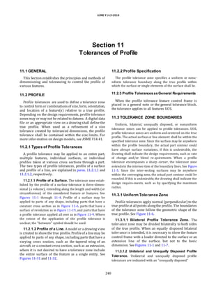 ASME Y14.5-2018
Section 11
Tolerances of Profile
11.1 GENERAL
This Section establishes the principles and methods of
dimensioning and tolerancing to control the profile of
various features.
11.2.2 Profile Specification
The profile tolerance zone specifies a uniform or nonu-
niform tolerance boundary along the true profile within
which the surface or single elements of the surface shall lie.
11.2 PROFILE
Profile tolerances are used to define a tolerance zone
to control form or combinations of size, form, orientation,
and location of a feature(s) relative to a true profile.
Depending on the design requirements, profile tolerance
zones may or may not be related to datums. A digital data
file or an appropriate view on a drawing shall define the
true profile. When used as a refinement of a size
tolerance created by toleranced dimensions, the profile
tolerance shall be contained within the size limits. For
more infor-mation on design models, see ASME Y14.41.
11.2.1 Types of Profile Tolerances
A profile tolerance may be applied to an entire part,
multiple features, individual surfaces, or individual
profiles taken at various cross sections through a part.
The two types of profile tolerances, profile of a surface
and profile of a line, are explained in paras. 11.2.1.1 and
11.2.1.2, respectively.
11.2.1.1 Profile of a Surface. The tolerance zone estab-
lished by the profile of a surface tolerance is three-dimen-
sional (a volume), extending along the length and width (or
circumference) of the considered feature or features. See
Figures 11-1 through 11-4. Profile of a surface may be
applied to parts of any shape, including parts that have a
constant cross section as in Figure 11-6, parts that have a
surface of revolution as in Figure 11-19, and parts that have
a profile tolerance applied all over as in Figure 11-9. Where
the extent of the application of the profile tolerance is
unclear, the “between” symbol should be used.
11.2.1.2 Profile of a Line. Amodel or a drawing view
is created to showthe true profile. Profileof alinemay be
applied to parts of any shape, including parts that have a
varying cross section, such as the tapered wing of an
aircraft, or a constant cross section, such as an extrusion,
where it is not desired to have a tolerance zone include
the entire surface of the feature as a single entity. See
Figures 11-31 and 11-32.
11.2.3 Profile TolerancesasGeneral Requirements
When the profile tolerance feature control frame is
placed in a general note or the general tolerance block,
the tolerance applies to all features UOS.
11.3 TOLERANCE ZONE BOUNDARIES
Uniform, bilateral, unequally disposed, or nonuniform
tolerance zones can be applied to profile tolerances. UOS,
profile tolerance zones are uniform and centered on the true
profile. The actual surface or line element shall be within the
specified tolerance zone. Since the surface may lie anywhere
within the profile boundary, the actual part contour could
have abrupt surface variations. If this is undesirable, the
drawing shall indicate the design requirements, such as rate
of change and/or blend re-quirements. When a profile
tolerance encompasses a sharp corner, the tolerance zone
extends to the intersec-tion of the boundary lines. See Figure
11-5. Since the inter-secting surfaces may lie anywhere
within the converging zone, the actual part contour could be
rounded.If this is undesirable,the drawing shall indicate the
design require-ments, such as by specifying the maximum
radius.
11.3.1 Uniform Tolerance Zone
Profile tolerances apply normal (perpendicular) to the
true profileat all points alongthe profile. The boundaries
of the tolerance zone follow the geometric shape of the
true profile. See Figure 11-6.
11.3.1.1 Bilateral Profile Tolerance Zone. The
toler-ance zone may be divided bilaterally to both sides
of the true profile. When an equally disposed bilateral
toler-ance is intended, it is necessary to show the feature
control frame with a leader directed to the surface or an
extension line of the surface, but not to the basic
dimension. See Figures 11-1 and 11-7.
11.3.1.2 Unilateral and Unequally Disposed Profile
Tolerance. Unilateral and unequally disposed profile
tolerances are indicated with an “unequally disposed”
240
 