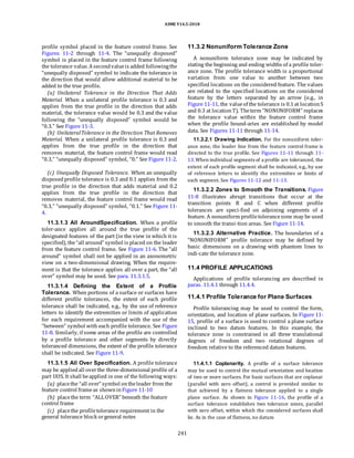 ASME Y14.5-2018
profile symbol placed in the feature control frame. See
Figures 11-2 through 11-4. The “unequally disposed”
symbol is placed in the feature control frame following
the tolerance value. Asecondvalueis added followingthe
“unequally disposed” symbol to indicate the tolerance in
the direction that would allow additional material to be
added to the true profile.
(a) Unilateral Tolerance in the Direction That Adds
Material. When a unilateral profile tolerance is 0.3 and
applies from the true profile in the direction that adds
material, the tolerance value would be 0.3 and the value
following the “unequally disposed” symbol would be
“0.3.” See Figure 11-3.
(b) UnilateralTolerance in the Direction That Removes
Material. When a unilateral profile tolerance is 0.3 and
applies from the true profile in the direction that
removes material, the feature control frame would read
“0.3,” “unequally disposed” symbol, “0.” See Figure 11-2.
(c) Unequally Disposed Tolerance. When an unequally
disposedprofile tolerance is 0.3 and 0.1 applies from the
true profile in the direction that adds material and 0.2
applies from the true profile in the direction that
removes material, the feature control frame would read
“0.3,” “unequally disposed” symbol, “0.1.” See Figure 11-
4.
11.3.1.3 All AroundSpecification. When a profile
toler-ance applies all around the true profile of the
designated features of the part (in the view in which it is
specified), the“all around” symbol is placed on the leader
from the feature control frame. See Figure 11-6. The “all
around” symbol shall not be applied in an axonometric
view on a two-dimensional drawing. When the require-
ment is that the tolerance applies all over a part, the “all
over” symbol may be used. See para. 11.3.1.5.
11.3.1.4 Defining the Extent of a Profile
Tolerance. When portions of a surface or surfaces have
different profile tolerances, the extent of each profile
tolerance shall be indicated, e.g., by the use of reference
letters to identify the extremities or limits of application
for each requirement accompanied with the use of the
“between” symbol with each profile tolerance. See Figure
11-8. Similarly, if some areas of the profile are controlled
by a profile tolerance and other segments by directly
toleranced dimensions, the extent of the profile tolerance
shall be indicated. See Figure 11-9.
11.3.1.5 All Over Specification. A profile tolerance
may be appliedall overthe three-dimensional profile of a
part UOS. It shall beapplied in one of the following ways:
(a) placethe “all over” symbol ontheleader from the
feature control frameas shownin Figure 11-10
(b) placethe term “ALL OVER” beneath the feature
control frame
(c) placethe profiletolerance requirement in the
general tolerance block orgeneral notes
11.3.2 Nonuniform Tolerance Zone
A nonuniform tolerance zone may be indicated by
stating the beginning and ending widths of a profile toler-
ance zone. The profile tolerance width is a proportional
variation from one value to another between two
specified locations on the considered feature. The values
are related to the specified locations on the considered
feature by the letters separated by an arrow (e.g., in
Figure 11-11, the valueof the tolerance is 0.1at locationS
and 0.3 at locationT). Theterm “NONUNIFORM” replaces
the tolerance value within the feature control frame
when the profile bound-aries are established by model
data. See Figures 11-11 through 11-14.
11.3.2.1 Drawing Indication. For the nonuniform toler-
ance zone, the leader line from the feature control frame is
directed to the true profile. See Figures 11-11 through 11-
13.When individual segments of a profile are toleranced, the
extent of each profile segment shall be indicated, e.g., by use
of reference letters to identify the extremities or limits of
each segment. See Figures 11-12 and 11-13.
11.3.2.2 Zones to Smooth the Transitions. Figure
11-8 illustrates abrupt transitions that occur at the
transition points B and C when different profile
tolerances are speci-fied on adjoining segments of a
feature. A nonuniform profiletolerancezone may be used
to smooth the transi-tion areas. See Figure 11-14.
11.3.2.3 Alternative Practice. The boundaries of a
“NONUNIFORM” profile tolerance may be defined by
basic dimensions on a drawing with phantom lines to
indi-cate the tolerance zone.
11.4 PROFILE APPLICATIONS
Applications of profile tolerancing are described in
paras. 11.4.1 through 11.4.4.
11.4.1 Profile Tolerance for Plane Surfaces
Profile tolerancing may be used to control the form,
orientation, and location of plane surfaces. In Figure 11-
15, profile of a surface is used to control a plane surface
inclined to two datum features. In this example, the
tolerance zone is constrained in all three translational
degrees of freedom and two rotational degrees of
freedom relative to the referenced datum features.
11.4.1.1 Coplanarity. A profile of a surface tolerance
may be used to control the mutual orientation and location
of two or more surfaces. For basic surfaces that are coplanar
(parallel with zero offset), a control is provided similar to
that achieved by a flatness tolerance applied to a single
plane surface. As shown in Figure 11-16, the profile of a
surface tolerance establishes two tolerance zones, parallel
with zero offset, within which the considered surfaces shall
lie. As in the case of flatness, no datum
241
 