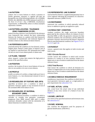 ASME Y14.5-2018
3.44 PATTERN
pattern: two or more features to which a position or
profile geometric tolerance is applied and that are
grouped by one of the following methods: nX, n COAXIAL
HOLES, ALL AROUND, ALL OVER, between A and B (A ↔
B), from A to B (A → B), n SURFACES, simultaneous
requirements, or INDICATED, where n in these examples
represents a number.
3.52 REPRESENTED LINE ELEMENT
represented line element: a supplemental geometry line or
curve segment indicating the orientation of a direction-
dependent tolerance. (ASME Y14.41)
3.53 RESTRAINED
restrained: the condition in which externally induced
forces in addition to gravity are applied to a part.
3.45 PATTERN-LOCATING TOLERANCE
ZONE FRAMEWORK (PLTZF)
pattern-locating tolerance zone framework: the tolerance
zone framework that controls the basic relationship
between the features in a pattern with that framework
constrained in translational and rotational degrees of
freedom relative to the referenced datum features.
3.46 PERPENDICULARITY
perpendicularity:the condition of a line element, surface,
tangent plane, feature’s center plane, or feature’s axis at
an implied or specified basic 90° (perpendicular) angle
rel-ative to one or more datum planes or datum axes.
3.47 PLANE, TANGENT
plane, tangent: a plane that contacts the high point or
points of the specified surface.
3.48 POSITION
position: the location of one or more features of size rel-
ative to one another or to one or more datums.
3.49 PROFILE
profile: an outline of a surface, a shape made up of one or
more features, or a two-dimensional element of one or
more features.
3.50 REGARDLESS OF FEATURE SIZE (RFS)
regardless of feature size: a condition in which a
geometric tolerance applies at any increment of size of
the unrelated AME of the feature of size.
3.51 REGARDLESS OF MATERIAL
BOUNDARY (RMB)
regardless of material boundary: a condition in which a
movable or variable true geometric counterpart
progresses from MMB toward LMB until it makes
maximum allowable contact with the extremities of a
datum feature(s) to establish a datum.
3.54 RESULTANT CONDITION
resultant condition: the single worst-case boundary
gener-ated by the collective effects of a feature of size’s
specified MMC or LMC, the geometric tolerance for that
material condition, the size tolerance, and the additional
geometric tolerance derived from the feature’s departure
from its specifiedmaterial condition. See Figures 5-14, 5-
15, 5-17, and 5-18.
3.55 RUNOUT
runout: a general term that applies to both circular and
total runout.
3.55.1 Circular Runout
circular runout: the condition in which each circular
element of a surface is at zero variation relative to a
datum axis or axis of rotation established from the datum
reference frame.
3.55.2 Total Runout
total runout: the condition in which all elements of a
surface or tangent plane are at zero variation relative to a
datum axis or axis of rotation established from the datum
reference frame.
3.56 SIMULTANEOUS REQUIREMENT
simultaneous requirement: the condition in which two or
more geometric tolerances apply as a single pattern or
part requirement. See subsection 7.19.
3.57 SIZE, ACTUAL LOCAL
size, actual local: the actual value of any individual
distance at any cross section of a feature of size. See
Figure 3-1.
3.58 SIZE, LIMITS OF
size, limits of:the specifiedmaximum andminimum sizes.
See subsection5.5.
3.59 SIZE, NOMINAL
size, nominal: the designation used for purposes of
general identification. (USAS B4.1)
8
 