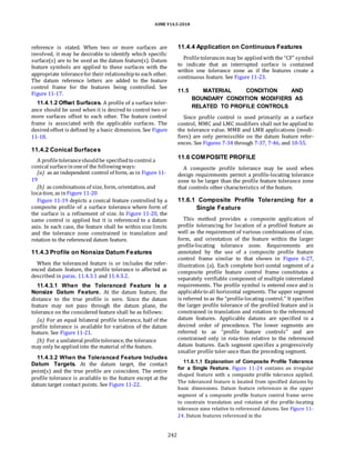 ASME Y14.5-2018
reference is stated. When two or more surfaces are
involved, it may be desirable to identify which specific
surface(s) are to be used as the datum feature(s). Datum
feature symbols are applied to these surfaces with the
appropriate tolerancefor their relationshipto each other.
The datum reference letters are added to the feature
control frame for the features being controlled. See
Figure 11-17.
11.4.1.2 Offset Surfaces. A profile of a surface toler-
ance should be used when it is desired to control two or
more surfaces offset to each other. The feature control
frame is associated with the applicable surfaces. The
desiredoffset is defined by a basic dimension. See Figure
11-18.
11.4.4 Application on Continuous Features
Profiletolerances may be appliedwith the “CF” symbol
to indicate that an interrupted surface is contained
within one tolerance zone as if the features create a
continuous feature. See Figure 11-23.
11.5 MATERIAL CONDITION AND
BOUNDARY CONDITION MODIFIERS AS
RELATED TO PROFILE CONTROLS
Since profile control is used primarily as a surface
control, MMC and LMC modifiers shall not be applied to
the tolerance value. MMB and LMB applications (modi-
fiers) are only permissible on the datum feature refer-
ences. See Figures 7-34 through 7-37, 7-46, and 10-55.
11.4.2 Conical Surfaces
A profiletoleranceshouldbe specifiedto control a
conical surfaceinoneof the followingways:
(a) as an independent control of form, as in Figure 11-
19
(b) as combinations of size, form, orientation, and
loca-tion, as inFigure 11-20
Figure 11-19 depicts a conical feature controlled by a
composite profile of a surface tolerance where form of
the surface is a refinement of size. In Figure 11-20, the
same control is applied but it is referenced to a datum
axis. In each case, the feature shall be within size limits
and the tolerance zone constrained in translation and
rotation to the referenced datum feature.
11.4.3 Profile on Nonsize Datum Features
When the toleranced feature is or includes the refer-
enced datum feature, the profile tolerance is affected as
described in paras. 11.4.3.1 and 11.4.3.2.
11.4.3.1 When the Toleranced Feature Is a
Nonsize Datum Feature. At the datum feature, the
distance to the true profile is zero. Since the datum
feature may not pass through the datum plane, the
tolerance on the considered feature shall be as follows:
(a) For an equal bilateral profile tolerance, half of the
profile tolerance is available for variation of the datum
feature. See Figure 11-21.
(b) For a unilateral profiletolerance, the tolerance
may only beappliedinto the material of the feature.
11.4.3.2 When the Toleranced Feature Includes
Datum Targets. At the datum target, the contact
point(s) and the true profile are coincident. The entire
profile tolerance is available to the feature except at the
datum target contact points. See Figure 11-22.
11.6 COMPOSITE PROFILE
A composite profile tolerance may be used when
design requirements permit a profile-locating tolerance
zone to be larger than the profile feature tolerance zone
that controls other characteristics of the feature.
11.6.1 Composite Profile Tolerancing for a
Single Feature
This method provides a composite application of
profile tolerancing for location of a profiled feature as
well as the requirement of various combinations of size,
form, and orientation of the feature within the larger
profile-locating tolerance zone. Requirements are
annotated by the use of a composite profile feature
control frame similar to that shown in Figure 6-27,
illustration (a). Each complete hori-zontal segment of a
composite profile feature control frame constitutes a
separately verifiable component of multiple interrelated
requirements. The profile symbol is entered once and is
applicableto all horizontal segments. The upper segment
is referred to as the “profile-locating control.” It specifies
the larger profile tolerance of the profiled feature and is
constrained in translation and rotation to the referenced
datum features. Applicable datums are specified in a
desired order of precedence. The lower segments are
referred to as “profile feature controls” and are
constrained only in rota-tion relative to the referenced
datum features. Each segment specifies a progressively
smaller profile toler-ance than the preceding segment.
11.6.1.1 Explanation of Composite Profile Tolerance
for a Single Feature. Figure 11-24 contains an irregular
shaped feature with a composite profile tolerance applied.
The toleranced feature is located from specified datums by
basic dimensions. Datum feature references in the upper
segment of a composite profile feature control frame serve
to constrain translation and rotation of the profile-locating
tolerance zone relative to referenced datums. See Figure 11-
24. Datum features referenced in the
242
 