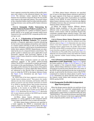 ASME Y14.5-2018
lower segment constrain the rotation of the profile toler-
ance zone relative to the referenced datums. See Figure
11-25. The tolerance values represent the distance
between two boundaries disposed about the true profile
with respect to the applicable datums. The actual surface
of the controlled feature shall be within both the profile-
locating tolerance zone and the profile feature tolerance
zone.
11.6.1.2 Composite Profile Tolerancing for
Multiple Features(Feature Pattern Location). When
design re-quirements for a pattern of features permit a
profile FRTZF to be located and oriented within limits
imposedonitby a profilePLTZF, composite profile toler-
ancing is used.
11 . 6 . 1 . 3 Explanation of Composite Profile
Tolerancing for Multiple Features. This paragraph
provides a composite application of profile tolerancing
for the locationandorientation (translation and rotation)
of a feature pattern (PLTZF) as well as the interrelation
(size, form, orientation, and location) of profiled features
within these patterns (FRTZF). Requirements are anno-
tated by the use of a compositefeaturecontrol frame. The
profile symbol is entered once and is applicable to each
horizontal segment. Each horizontal segment in the
feature control frame should be verified separately. See
Figure 11-26.
(a) PLTZF. When composite controls are used, the
uppermost segment is the profile pattern-locating
control. ThePLTZF is constrained in rotation and transla-
tionrelative to the specifieddatums. ThePLTZF specifies
the larger profile tolerance for the location of the pattern
of profiledfeatures as a group. Applicable datum features
are referenced in the desired order of precedence and
serve to relate the PLTZF to the datum reference frame.
See Figure 11-26, illustration (a) and Figure 11-27,
illustration (a).
(b) FRTZF. Each of the lower segments is referred to as a
“profile feature-relating control.” They govern the smaller
tolerance for size, form, orientation, and location within the
pattern of features and may include constraints on rotation
of an FRTZF to specified datums. Basic location dimensions
used to relate the PLTZF to specified datums are not
applicable to the location of any FRTZF. The toler-anced
feature shall be within both the PLTZF and the FRTZF. See
Figure 11-26, illustration (b) and Figure 11-27, illustration
(b). In some instances, portions of the FRTZF may lie outside
of the PLTZF and are not usable.
(1) When datum feature references are not
specified in a lower segment of the composite feature
control frame, the FRTZF is free to rotate and translate.
(2) When datum feature references are specified in
a lower segment, the FRTZF is constrained only in
rotation relative to the datum reference frame. See Figure
11-26, illustration (c) and Figure 11-27, illustration (b).
(3) When datum feature references are specified,
one or more of the datum feature references specified in
the upper segment of the frame are repeated, as appli-
cable, and in the same order of precedence, to constrain
rotation of the FRTZF. In some instances, the repeated
datum feature references may not constrain any degrees
of freedom; however, they are necessary to main-tain the
identical datum reference frame.
(c) Where the design requires different datums,
different datum modifiers, or the same datums in a
different order of precedence, multiple single-segment
feature control frames shall be specified, because this
constitutes multiple datum reference frames. This shall
not be specified using the composite profile tolerancing
method.
11.6.1.4 Primary Datum Feature Repeated in Lower
Segment(s). As can be seen from the sectional view of the
tolerance zones in Figure 11-26,illustration (d), since datum
feature A has been repeated in the lower segment of the
composite feature control frame, the profile zones of both
the PLTZF and the FRTZF are perpen-dicular to datum plane
A and, therefore, parallel to each other. See also Figure 11-
26,illustration (c). The profile of the actual feature may vary
obliquely (out of perpendicu-larity) only within the confines
of the respective smaller feature-relating tolerance zones
(FRTZF).
11.6.1.5 Primary and Secondary Datum Features
Repeated in Lower Segment(s). Figure 11-27 repeats
the feature patterns of Figure 11-26. In Figure 11-27, the
lower segment of the composite feature control frame
repeats datum feature references A and B. Figure 11-27,
illustrations (a) and (b) show that the toler-ance zones of
the FRTZF may be translated from the true locations (as a
group), as governed by the tolerance zones of the PLTZF,
constrained in rotation by datum planes A and B. Figure
11-27, illustration (a) shows that the actual surfaces of
the features reside within both tolerance zones of the
FRTZF and the PLTZF.
11.6.2 Composite Profile With Independent
Size/ Form Control
When the design requires that the size and form of one
or more features be controlled independently of the
composite profile tolerance, a separate single-segment
profilefeature control frame is usedfollowed by the term
“INDIVIDUALLY.” Thesize/form tolerancespecified shall
be less than the tolerance in the lower segment (FRTZF)
of the composite profile control. See Figure 11-28.
243
 