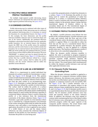 ASME Y14.5-2018
11.7 MULTIPLE SINGLE-SEGMENT
PROFILE TOLERANCING
For multiple single-segment profile tolerancing, datum
feature references are interpreted the same as for multiple
single-segment positional tolerancing. See para. 10.5.2.
11.8 COMBINED CONTROLS
Profile tolerancing may be combined with other types of
geometric tolerancing. Profile tolerancing may be combined
with positional tolerancing when it is necessary to control
the boundary of a noncylindrical feature. See Figure 11-29.
In this example, the basic dimensions and the profile
tolerance establish a tolerance zone to control the shape and
size of the feature. Additionally, the positional tolerance
establishes a theoretical boundary offset from the applicable
profile boundary. For an internal feature, the boundary
equals the MMC size of the profile minus the positional
tolerance, and the entire feature surface shall lie outside the
boundary. For an external feature, the boundary equals the
MMC size of the profile plus the positional tolerance, and the
entire feature surface shall be within the boundary.The term
“BOUNDARY” is optional and may be placed beneath the
positional feature control frame. Figure 11-30 illus-trates a
surface that has a profile tolerance refined by a runout
tolerance. The entire surface shall be within the profile
tolerance, and the circular elements shall be within the
specified runout tolerance.
to control the perpendicularity of radial line elements in
a surface. Figure 11-34 illustrates the profile of a line
being used to control the parallelism of radial line
elements in a surface. A customized datum reference
frame is used to constrain only two rotational degrees of
freedom relative to the primary datum A plane and two
translational degrees of freedom relative to the
secondary datum axis B. The translational degree of
freedom from the primary datum is not constrained.
11.10 DYNAMIC PROFILE TOLERANCE MODIFIER
By default, a profile tolerance zone follows the true
profileof the considered feature. A profile tolerance zone
is static and controls both the form and size of the
considered feature unless the dynamic profile toler-ance
modifier is applied. When it is desirable to refine the
form but not the size of a considered feature that is
controlled by a profile tolerance, the dynamic profile
toler-ance modifier, Δ, may be applied to a refining
profile toler-ance. The function of the dynamic profile is
to allow form to be controlled independent of size.
When the dynamic profile tolerance modifier is
applied, the zone is permitted to progress (expand or
contract normal to the true profile) whilemaintaining the
specified constant width (distance between the
boundaries). This retains the form control while relaxing
the size control. The actual feature shall simultaneously
be within the dynamic profile tolerance zone and any
other applicable tolerance zone.
11.9 PROFILE OF A LINE AS A REFINEMENT
When it is a requirement to control individual line
elements of a surface, a profileof a linetolerance is speci-
fied. See Figures 11-31 through 11-34. This permits
control of individual lineelements of thesurface indepen-
dently in relation to the datum reference frame and does
not limit the total surface to an encompassing zone.
Figure 11-31 illustrates a surface that has a profile of a
surface tolerance refined by a profile of a line tolerance.
The surface shall be within the profile of a surface
tolerance, and each straight line element of the surface
shall also be parallel to the datum planes established by
datum features A and B within the tolerance specified. A
customized datum reference frame is used to release the
profile of a line tolerance from the translational
constraints of the datum reference frame. Figure 11-32
illustrates a part with a profile of a line tolerance where
size is controlled by a separate tolerance. Line elements
of the surface along the profile shall be within the profile
tolerance zone and within a size-limiting zone. In this
application, the profile of a line is applied on one surface
of a width feature of size and the datum feature
references can only constrain the rotational degrees of
freedom for the profile of a line tolerance. Figure 11-33
illustrates the profile of a line being used
11.10.1 Dynamic Profile Tolerance
Controlling Form
When the dynamic tolerance modifier is applied to a
lower segment of a composite tolerance without datum
feature references, the tolerance zone controls the form
but not the sizeof the feature and it uniformly progresses
(expands or contracts) normal to the true profile, UOS.
See Figure 11-35. The 2 profile tolerance zone is
constrained in translation and rotation relative to the
datum reference frame established by datum features A,
B, and C. In Figure 11-35, the 0.4 dynamic profile zone is
an equal bilateral about the basic profileof the toleranced
feature. The 0.4 dynamic profile tolerance zone may
rotate and translate relative to the datum reference
frame. In addition, the tolerance zone may expand or
contract while maintaining the form of the feature within
the 0.4 tolerance zone, releasing the size of the feature to
uniformly progress within the upper segment of the
composite profile tolerance. The actual feature shall
simultaneously be within both tolerance zones.
244
 