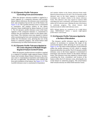 ASME Y14.5-2018
11.10.2 Dynamic Profile Tolerance
Controlling Form and Orientation
When the dynamic tolerance modifier is applied to a
lower segment of a composite tolerance and includes
datum feature references, the tolerance zone controls the
form and orientation but not the size of the feature. See
Figure 11-36. The 2 profile tolerance zone is constrained
in translation and rotation relative to the datum
reference frame established by datum features A, B, and
C. The 0.4 dynamic profile tolerance zone in the lower
segment of the composite tolerance is constrained in
rotation but not translation relative to the datum refer-
ence frame. This tolerance zone may expand or contract
while maintaining the form and orientation of the feature
within the 0.4 tolerance zone, allowing the size of the
feature to uniformly progress. The actual feature shall
simultaneously be within both tolerance zones.
11.10.3 Dynamic Profile Tolerance Applied to
the Lower Segment of Multiple Single-
Segment Feature Control Frames
When the dynamic profiletolerancemodifieris applied
in a segment of multiple single-segment feature control
frames and includes datum feature references, the toler-
ance zone is constrained in translation and rotation, but
not size, as applicable. The tolerance zone controls the
form and orientation of the feature. See Figure 11-37. The
2 profile tolerance zone is constrained in translation
and rotation relative to the datum reference frame estab-
lished by datum features A, B, and C. The 0.4 dynamic profile
tolerance zone in the lower segment is constrained in
translation and rotation relative to the datum reference
frame. This tolerance zone may expand or contract while
controlling the form, orientation, and location of the feature
within the 0.4 tolerance zone, allowing the size of the feature
to uniformly progress. The actual feature shall
simultaneously be within both tolerance zones.
NOTE: Multiple features are considered to be a single feature
unless “INDIVIDUALLY” follows a separate single-segment
profile feature control frame.
11.10.4 Dynamic Profile Tolerance Applied to
a Surface of Revolution
The dynamic profile tolerance may be applied to
surfaces of revolution to maintain the shape of the
consid-ered feature while allowing its size to vary. See
Figure 11-38. The entire surfacebetween A and B shall be
within the profile tolerance of 0.25, which is equally
disposedaboutthe true profile. The 0.15 dynamic profile
tolerance zone in the lower segment is constrained in
translation and rota-tion relative to the datum reference
frame. This tolerance zone may expand or contract while
controlling the form, orientation, and location of the
feature within the 0.15 tolerance zone, allowing the size
of the feature to uniformly progress. The actual feature
shall simulta-neously be within both tolerance zones.
245
 